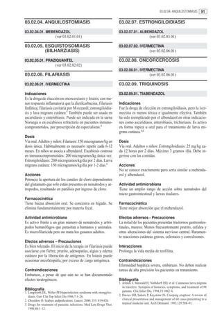 03.02.04. ANQUILOSTOMIASIS      91

03.02.04. ANQUILOSTOMIASIS                                             03.02.07. ESTRONGILOIDIASIS

03.02.04.01. MEBENDAZOL                                                03.02.07.01. ALBENDAZOL
                       (ver 03.02.01.01)                                                       (ver 03.02.03.01)

03.02.05. ESQUISTOSOMIASIS                                             03.02.07.02. IVERMECTINA
          (BILHARZIASIS)                                                                       (ver 03.02.06.01)

03.02.05.01. PRAZIQUANTEL                                              03.02.08. ONCORCERCOSIS
                       (ver 03.02.02.02)
                                                                       03.02.08.01. IVERMECTINA
03.02.06. FILARIASIS                                                                           (ver 03.02.06.01)

03.02.06.01. IVERMECTINA                                               03.02.09. TRIQUINOSIS

Indicaciones                                                           03.02.09.01. TIABENDAZOL
Es la droga de elección en oncocerciasis y loiasis, con me-
nor respuesta inflamatoria que la dietilcarbacina; filariasis          Indicaciones
linfática; filariasis cavitaria por M.ozzardi; estrongiloidia-         Fue la droga de elección en estrongiloidiasis, pero la iver-
sis y lava migrans cutánea.1 También puede ser usada en                mectina es menos tóxica e igualmente efectiva. También
ascaridiasis y enterobiasis. Puede ser indicada en la sarna            ha sido reemplazado por el albendazol en otras indicacio-
Noruega o en escabiosis refractaria en pacientes inmuno-               nes como ascaridiasis, enterobiasis, trichuriasis. Es activo
comprometidos, por prescripción de especialistas.2                     en forma tópica u oral para el tratamiento de larva mi-
                                                                       grans cutánea.1,2
Dosis
Vía oral. Adultos y niños: Filariasis: 150 microgramos/kg en           Dosis
dosis única. Habitualmente es necesario repetir cada 6-12              Vía oral. Adultos y niños: Estrongiloidiasis: 25 mg/kg ca-
meses. En niños se asocia a albendazol. Escabiosis costrosa            da 12 horas por 2 días. Máximo 3 gramos /día. Debe in-
en inmunocomprometidos: 200 microgramos/kg única vez.                  gerirse con las comidas.
Estrongiloidiasis: 200 microgramos/kg/dia por 2 días. Larva
migrans cutánea: 150 microgramos/kg/día por 1-2 días.3                 Acciones
                                                                       No se conoce exactamente pero sería similar a mebenda-
Acciones                                                               zol y albendazol.
Potencia la apertura de los canales de cloro dependientes
del glutamato que solo están presentes en nematodos y ar-              Actividad antimicrobiana
tropodos, resultando en parálisis por ingreso de cloro.                Tiene un amplio rango de acción sobre nematodos del
                                                                       tracto gastrointestinal y larvas tisulares.
Farmacocinética
Tiene buena absorción oral. Se concentra en hígado. Se                 Farmacocinética
elimina fundamentalmente por materia fecal.                            Tiene mejor absorción que el mebendazol.

Actividad antimicrobiana                                               Efectos adversos - Precauciones
Es activo frente a un gran número de nematodos y artró-                La mitad de los pacientes presentan trastornos gastrointes-
podos hematófagos que parasitan a humanos y animales.                  tinales, mareos. Menos frecuentemente prurito, cefalea y
Es microfilaricida pero no mata los gusanos adultos.                   otras alteraciones del sistema nervioso central. Raramen-
                                                                       te reacciones cutáneas graves, colestasis y convulsiones.
Efectos adversos – Precauciones
Es bien tolerado. El inicio de la terapia en filariasis puede          Interacciones
asociarse con fiebre, prurito, adenopatías, algias y edema             Prolonga la vida media de teofilina.
cutáneo por la liberación de antígenos. En loiasis puede
ocasionar encefalopatía, por exceso de carga antigénica.               Contraindicaciones
                                                                       Efermedad hepática severa, embarazo. No deben realizar
Contraindicaciones                                                     tareas de alta precisión los pacientes en tratamiento.
Embarazo, a pesar de que aún no se han documentado
efectos teratogénicos.                                                 Bibliografía
                                                                       1. Jelinek T, Maiwald H, Nothdurft HD, et al. Cutaneous larva migrans
                                                                          in travelers: Synopsis of histories, symptoms, and treatment of 98
Bibliografía                                                              patients. Clin Infect Dis. 1994;19:1062–6.
1. Longworth DL, Weller PF.Hyperinfection syndrome with strongyloi-
   diasis. Curr Clin Top Infect Dis 1986;7:1–26.                       2. Davies HD, Sakuls P, Keystone JS. Creeping eruption: A review of
2. Chosidow O. Scabies andpediculosis. Lancet. 2000; 355: 819-826.        clinical presentation and management of 60 cases presenting to a
3. Drugs for treatment of parasitic infections. Med Lett Drugs Ther.      tropical medicine unit. Arch Dermatol. 1993;129:588–91.
   1998;40:1–12.
 