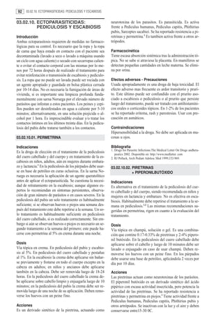 92     03.02.10. ECTOPARASITICIDAS: PEDICULOSIS Y ESCABIOSIS


03.02.10. ECTOPARASITICIDAS:                                    neurotoxina de los parasitos. Es parasiticida. Es activa
          PEDICULOSIS Y ESCABIOSIS                              frente a Pediculus humanus, Pediculus capitis, Phithirius
                                                                pubis, Sarcoptes sacabiei. Se ha reportado resistencia a pi-
Introducción                                                    retrinas y permetrina.1 Es tambien activa frente a otros ar-
Ambas ectoparasitosis requieren de medidas no farmaco-          trópodos.
lógicas para su control. Es necesario que la ropa y la ropa
de cama que haya estado en contacto con el paciente sea         Farmacocinética
decontaminada (lavado a seco o lavado a máquina usando          Tiene escasa absorción sistémica tras la administración tó-
un ciclo con agua caliente) o secado con secarropas calien-     pica. No se sabe si atraviesa la placenta. En mamíferos se
te o evitar el contacto corporal con las mismas por lo me-      detectan pequeñas cantidades en leche materna. Se elimi-
nos por 72 horas después de realizado el tratamiento para       na por orina.
evitar reinfestación o transmisión de escabiosis y pediculo-
sis. La ropa que no puede ser lavada puede ser rociada con      Efectos adversos - Precauciones
un agente apropiado y guardada en bolsa plástica cerrada        Usada apropiadamente es una droga de baja toxicidad. El
por 10-14 días. No es necesaria la fumigación de áreas de       efecto adverso mas frecuente es ardor transitorio y pruri-
vivienda, si es importante una limpieza profunda funda-         to. Este último puede ser confundido con el prurito aso-
mentalmente con sarna Noruega por el elevado número de          ciado a escabiosis o pediculosis o al prurito que persiste
parásitos que infestan a estos pacientes. Los peines y cepi-    luego del tratamiento, puede ser tratado con antihistamíni-
llos pueden ser desinfestados en agua a caliente por 5-10       cos orales o corticoides tópicos. En 1-2% de los pacientes
minutos; alternativamente, en una solución piojicida o al-      se ha reportado eritema, rash y parestesias. Usar con pre-
cohol por 1 hora. Es imprescindible evaluar y/o tratar los      caución en asmáticos.
contactos íntimos en los últimos treinta días. En la pedicu-
losis del pubis debe tratarse también a los contactos.          Contraindicaciones
                                                                Hipersensibilidad a la droga. No debe ser aplicada en mu-
03.02.10.01. PERMETRINA                                         cosas u ojos.

Indicaciones                                                    Bibliografía
                                                                1. Drugs for Parasitic Infections.The Medical Letter On Drugs andhera-
Es la droga de elección en el tratamiento de la pediculosis
                                                                   peutics 2002. Disponible en: http://www.medletter. com
del cuero cabelludo y del cuerpo y en tratamiento de la es-     2. RJ Pollack, Arch Pediatr Adolesc Med 1999;153:969.
cabiosis en niños, adultos, aún en mujeres durante embara-
zo y lactancia.1 En la pediculosis de los párpados debe usar-   03.02.10.02. PIRETRINAS
se en base de petróleo en curas oclusivas. En la sarna No-                   + PIPERONILBUTÓXIDO
ruega es necesaria la aplicación de un agente queratolítico
antes de aplicar el ectoparasiticida. Se cuestiona la necesi-   Indicaciones
dad de retratamiento en la escabiosis; aunque algunos ex-       Es alternativa en el tratamiento de la pediculosis del cue-
pertos lo recomiendan en síntomas persistentes, observa-        ro cabelludo y del cuerpo, siendo recomendada en niños y
ción de gran número de parásitos o en casos severos. En la      mujeres en lactancia y embarazo. No es efectiva en esca-
pediculosis del pubis un solo tratamiento es habitualmente      biosis. Habitualmente debe repetirse el tratamiento a la se-
suficiente; si se observan huevos o piojos una semana des-      mana en pediculosis.1,2 Las mismas recomendaciones su-
pués del tratamiento este debe repetirse a la semana. Un so-    geridas en permetrina, rigen en cuanto a la evaluación del
lo tratamiento es habitualmente suficiente en pediculosis       tratamiento.
del cuero cabelludo, si es realizado correctamente. Sin em-
bargo si aún se observan huevos o piojos es necesario un se-    Dosis
gundo tratamiento a la semana del primero; este puede ha-       Vía tópica en champú, solución o gel. Es una combina-
cerse con permetrina al 5% en crema durante una noche.          ción que contine 0.17-0.33% de piretrinas y 2-4% pipero-
                                                                nil butóxido. En la pediculosis del cuero cabelludo debe
Dosis                                                           aplicarse sobre el cabello y luego de 10 minutos debe ser
Vía tópica en crema. En pediculosis del pubis y escabio-        lavado o enjuagado en caso de usar champú. Deben re-
sis al 5%. En pediculosis del cuero cabelludo y pestañas        moverse los huevos con un peine fino. En los párpados
al 1%. En la escabiosis la crema debe aplicarse sin bañar-      debe usarse una base de petróleo, aplicándola 2 veces por
se previamente y frotarse en todo el cuerpo excepto en la       día por 10 días.
cabeza en adultos; en niños y ancianos debe aplicarse
también en la cabeza. Debe ser removida luego de 18-24          Acciones
horas. En la pediculosis del cuero cabelludo la crema de-       Las piretrinas actuan como neurotoxinas de los parásitos.
be aplicarse sobre cabello limpio y enjuagarla luego de 10      El piperonil butóxido es un derivado sintético del ácido
minutos; en la pediculosis del pubis la crema debe ser re-      pipérico con escasa actividad insecticida, pero potencia la
movida luego de una noche de su aplicación. Deben remo-         actividad de las piretrinas. Se ha reportado resistencia a
verse los huevos con un peine fino.                             piretrinas y permetrina en piojos.1 Tiene actividad frente a
                                                                Pediculus humanus, Pediculus capitis, Phithirius pubis y
Acciones                                                        otros artrópodos. Se inactivan con la luz y el aire y deben
Es un derivado sintético de la piretrina, actuando como         conservarse entre15-30 0C.
 