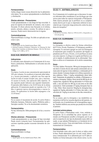 03.02.11. ANTIMALARICOS    93

Farmacocinética                                                         03.02.11. ANTIMALARICOS
Ambas drogas tienen escasa absorción tras la administra-
ción tópica. No se conoce apropiadamente su distribución                En el tratamiento de la malaria que se desconoce la espe-
y eliminación.                                                          cie infectante debe considerarse el uso de drogas que sean
                                                                        activas para todas las especies incluyendo a P.falciparum.
Efectos adversos - Precauciones:                                        Debe tenerse presente que la profilaxis no es completa-
Usada apropiadamente es una droga de baja toxicidad. A                  mente efectiva por lo que es importante enfatizar la nece-
pesar de reportes de dermatitis de contacto, esta es poco               sidad de que el paciente tenga protección contra las pica-
frecuente. El efecto adverso mas frecuente es el eritema,               duras de mosquitos.1
prurito, urticaria, edema y eczema. No utilizar en ojos o
mucosas. Puede ocurrir intoxicación tras la ingesta.                    Bibliografía
                                                                        1. Advice for Travellers. Med Let 1999;41(1051). Disponible en:
                                                                           www.cdc.gov.org
Contraindicaciones
Hipersensibilidad a la droga. No debe ser aplicada en mu-
cosas u ojos.                                                           03.02.11.01. CLOROQUINA

Bibliografía                                                            Indicaciones
1. Topical agents Am Soc Health-System Pharm. 2002.                     La cloroquina es efectiva contra las formas eritrocíticas
2. American Academy of Pediatrics. Pediculosis. In: Pickering LK, Red   del P. Vivax, P.ovale, P.malariae y P. Falciparum sensible a
   Book of the Committee on Infectious Diseases. 25th. Ed. Elk Grove    cloroquina. Es necesario agregar un curso de Primaquina
   Village: AA P; 2000. p. 427-9.
                                                                        al tratamiento para erradicar los parásitos del hígado en
                                                                        paludismo por P.vivax y P.ovale, y en la profilaxis en áreas
03.02.10.03. BENZOATO DE BENCILO                                        con estas especies. La droga no es agente profiláctico cau-
                                                                        sal ni impide el establecimiento de la enfermedad. Tam-
Indicaciones                                                            bién se utiliza en el tratamiento de la artritis reumatoidea.
Es utilizado como alternativa en el tratamiento de la esca-
biosis y pediculosis. Habitualmente es suficiente una sola              Dosis
aplicación.                                                             Vía Oral, Adultos: Prevención: 300 mg de cloroquina base en
                                                                        una dosis el mismo día de cada semana comenzando una se-
Dosis                                                                   mana antes de ingresar al área endémica y continuando por lo
Vía tópica. Loción en una concentración aproximada de                   menos durante 4 semanas después de la última exposición en
28% por volumen. En escabiosis el paciente debe bañar-                  área endémica. Niños: 5 mg/kg semanalmente (dosis habi-
se y secarse previamente, y aplicarse una fina capa de                  tual). Tratamiento de paludismo no debida a P.falciparum re-
loción en todo el cuerpo excepto cara, ojos y mucosas.                  sistente a cloroquina: Adultos: Dosis inicial de 600 mg de clo-
Al secarse la loción, esta operación debe repetirse. Al                 roquina base, seguida de 300 mg adicionales 6 ú 8 horas más
día siguiente puede indicarse una segundo tratamiento.                  tarde, y una sola dosis de 300 mg en una toma en dos días
El paciente debe bañarse a las 24-48 horas de la ultima                 consecutivos. Total acumulado 25 mg/kg cloroquina base en
aplicación. El tratamiento puede ser repetido a los 7-10                3 días. Niños: Dosis inicial de 10mg/kg de cloroquina base,
días si aparecen nuevos microorganismos o nuevas le-                    seguida de 5mg/kg adicionales 6 ú 8 horas más tarde, y una
siones. En pediculosis la loción debe enjuagarse a las                  sola dosis de 5 mg/kg en una toma en dos días consecutivos.
12-24 horas.1
                                                                        Acciones
Acciones                                                                No se conoce, pero la cloroquina y sus metabolitos au-
No se conoce el mecanismo de acción. Es activo frente a                 mentarían el pH de las vacuolas digestivas del parásito, in-
Pediculus humanus, Pediculus capitis, Phithirius pubis y                terfiriendo con el metabolismo de la hemoglobina ingeri-
Sarcoptes sacabiei. No se ha documentado resistencia.                   da. También inhibiría una enzima que produciría toxicidad
                                                                        al parásito.
Farmacocinética
No hay información. Debe protegerse de la luz y excesivo                Actividad antimicrobiana
calor.                                                                  Es activa frente a Plasmodium ovale, vivax, malariae y
                                                                        falciparum. En la actualidad hay pocas regiones en el
Efectos adversos – Precauciones                                         mundo con P.faciparum sensible a cloroquina; por lo que
Usada apropiadamente es una droga de baja toxicidad.                    ante la sospecha de este tipo de plasmodio nunca debe ser
Puede ocurrir irritación local. Frecuentemente las apli-                usada, ya que además P.falciparum es el productor de los
caciones repetidas pueden ocasionar dermatitis de con-                  cuadros mas severos. Tiene actividad frente a la forma ex-
tacto.                                                                  traintestinal de E.histolytica.

Contraindicaciones                                                      Farmacocinética
Hipersensibilidad a la droga.                                           Está formulada como sales, pero la dosis se indica como
                                                                        la base. Puede administrarse por vía oral, rectal, intrave-
Bibliografía                                                            nosa o intramuscular. Si se administra por vía IV debe in-
1. Topical agents Am Soc Health-System Pharm. 2002.                     fundirse en forma lenta para evitar efectos serios. La clo-
 