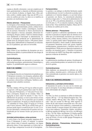 94     03.02.11.02. QUININA


roquina se absorbe velozmente y casi por completo por el        Farmacocinética
tracto gastrointestinal, se deposita en diferentes porcenta-    La quinina y sus análogos se absorben fácilmente cuando
jes con relación al plasma, en hígado, bazo, riñón, pul-        se administran por vía oral. La absorción se produce prin-
món, cerebro y médula espinal. Algo más del 50% se ex-          cipalmente en el intestino delgado y es casi total incluso
creta sin cambios por orina. La dosis no se modifica en         en pacientes con diarrea. La concentración plasmática
pacientes con insuficiencia renal.                              máxima se logra entre 1 y 3 horas de la administración. Se
                                                                une en un 70% a las proteínas plasmáticas, se concentra
Efectos adversos – Precauciones                                 en LCR entre 2 y 5% en relación al plasma y llega fácil-
La cloroquina es bien tolerada. Ocasionalmente puede pro-       mente al feto. Tiene metabolismo hepático. Menos del 5%
vocar molestias gastrointestinales, prurito, cefaleas leves y   se elimina sin cambios por la orina.
transitorias, trastornos visuales y neurológicos, exacerba-
ción de psoriasis. Raramente se observa decoloración de         Efectos adversos – Precauciones
lechos ungueales y mucosas, neuropatía, alteraciones he-        Cuando la quinina se administra repetidamente en dosis
matológicas, bloqueo cardíaco. Todos los síntomas desapa-       máximas se presenta un conjunto típico de síntomas rever-
recen rápidamente al interrumpir su administración, ex-         sibles que se ha denominado cinconismo que consiste en
cepto la retinopatía producida por la administración de         tinnitus, cefalea, náuseas, disforia y leves trastornos de la
grandes dosis de cloroquina (mayor a 100 gramos) duran-         visión. La quinina puede inducir hipoglucemias severas,
te largo plazo, habitualmente en tratamientos no relaciona-     depresión miocárdica y shock cuando es administrada por
dos con el paludismo, que suele ser irreversible.               vía parenteral. Raramente ocurre rash, prurito, hepatitis,
                                                                trombocitopenia, agranulocitosis y hemólisis masiva con
Interacciones                                                   hemoglobinuria. Puede provocar depresión respiratoria en
Debe evitarse el uso simultáneo de cloroquina con oro o         pacientes con miastenia gravis, y hemólisis en pacientes
fenilbutazona debido a la potencialidad de estas drogas de      con deficiencia de G6PD. Esta droga debe suspenderse si
causar dermatitis.                                              aparecen evidencias de hemólisis.

Contraindicaciones                                              Interacciones
Debe ser administrada con precaución en pacientes con           La administración simultánea de quinina y bicarbonato de
enfermedad neurológica, gastrointestinal, hematológica y        sodio o acetazolamida produce un aumento de la vida me-
hepática. Es probablemente segura en embarazo.                  dia de la quinina.

03.02.11.02. QUININA                                            Contraindicaciones
                                                                Debe emplearse con precaución en enfermos con arrit-
Indicaciones                                                    mias cardíaca, miastenia gravis y deficiencia de 6GPD.
Es la droga de elección en el tratamiento de paludismo por      Está contraindicada en pacientes con neuritis óptica y he-
P. falciparum resistentes a la cloroquina, paludismo debi-      moglobinuria.
do a especies aún no identificadas, o infección mixta. De-
be asociarse a doxiciclina o mefloquina. También es utili-      03.02.11.03. HIDROXICLOROQUINA
zada para tratar calambres nocturnos.
                                                                Indicaciones y actividad antimicrobiana
Dosis                                                           El mecanismo de acción y los usos son los mismos que
Vía Oral. Adultos: 650 mg (325 mg de sulfato de quini-          para la cloroquina. Es una droga utilizada en el tratamien-
na equivale a 250 mg de quinina base) cada 8 hs duran-          to de enfermedades del colágeno.
te 3 días para P.falciparum y 3-7 dias para P.vivax resis-
tente a cloroquina; después de las comidas. Niños: 25           Dosis
mg/kg/día en dosis cada 8 hs durante 3-7 días. Vía IV           Vía Oral. Las dosis se expresan en sulfato de hidroxiclo-
(dihidrocloro de quinina): se reserva para formas severas       roquina 200 mg = 155 mg hidroxicloroquina base. Pre-
(parasitemia mayor de 3%) en pacientes que no pueden            vención: Adultos: 400 mg cada 7 días. Niños: 6,5 mg/kg
ingerir la medicación; 20 mg/kg en solución dextrosa al         cada 7 días (no exceder los 400 mg). Debe ingerirse el
5 % infundida en 4 horas, luego 10 mg/kg en 2-4 horas           mismo día de cada semana comenzando una o dos sema-
cada 8 horas (máximo 1800 mg de sal/día) hasta que el           nas antes de ingresar al área endémica y continuando por
paciente pueda ingerir la medicación por via oral. La in-       lo menos durante 4 semanas después de la última exposi-
yección subcutánea o intramuscular de quinina está con-         ción en área endémica. Tratamiento: Adultos: inicialmen-
traindicada por las lesiones locales que provoca en los         te 800 mg seguidos de 400 mg a las 6-8 hs y de 400 mg/d
tejidos.                                                        al 2do. y 3er. día. Niños: inicialmente 12,9 mg/kg seguido
                                                                de 6,5 mg/kg a las 6 hs y 6,5 mg/kg al 2do. y 3er. día. En
Actividad antimicrobiana y otras acciones                       zonas de P.ovale y P.vivax se debe agregar Primaquina en
Es activa frente a las formas asexuadas sanguineas de P.        las 2 ultimas semanas.
Vivax, P. falciparum, P. ovale y P. malariae. La quinina
ejerce efectos sobre el músculo esquelético, con alguna         Efectos adversos - Precauciones, Interacciones y
aplicación clínica. El más importante es el efecto tipo cu-     Contraindicaciones
rare que llega a antagonizar la acción de la fisostigmina.      (Ver Hidroxicloroquina).
 