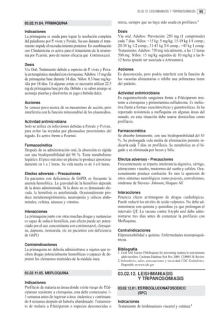 03.02.12. LEISHMANIASIS Y TRIPANOSOMIASIS           95


03.02.11.04. PRIMAQUINA                                          mixta, siempre que no haya sido usada en profilaxis.1

Indicaciones                                                     Dosis
La primaquina es usada para lograr la resolución completa        Vía oral. Adultos: Prevención: 250 mg (1 comprimido)
del paludismo por P. vivax y P.ovale. Su uso durante el trata-   cada 7 días. Niños: <15 kg: 5 mg/kg; 15-19 kg 1/4 comp.;
miento impide el recrudecimiento posterior. En combinación       20-30 kg 1/2 comp.; 31-45 kg 3/4 comp.; >45 kg 1 comp.
con Clindamicina es activa para el tratamiento de la neumo-      Tratamiento: Adultos: 750 mg inicialmente, a las 12 horas
nía por P.carinii, pero de menor eficacia que Cotrimoxazol.      500 mg. Niños: 15 mg/kg seguidos de 10 mg/kg a las 8-
                                                                 12 horas (puede ser asociada a Artesunato).
Dosis
Vía Oral. Tratamiento debido a especies de P. vivax y P.ova-     Acciones
le en terapéutica standard con cloroquina: Adultos: 15 mg/día    Es desconocido, pero podría interferir con la función de
de primaquina base durante 14 días. Niños: 0.3 base mg/kg-       las vacuolas alimentarias o inhibe una polimerasa heme
/dia por 14 días. En algunas zonas es necesario utilizar 22.5    del parásito.
mg de primaquina base por día. Debido a su sabor amargo se
aconseja pisarlas y disolverlas en jugo o bebida dulce.          Actividad antimicrobiana
                                                                 Es esquintociticida sanguínea frente a P.falciparum resi-
Acciones                                                         tente a cloroquina y pirimetamina-sulfadoxina. Es inefec-
Se conoce poco acerca de su mecanismo de acción, pero            tiva frente a formas exoeritrociticas y gametocíticas. Se ha
interferiria con la función mitocondrial de los plasmodios.      reportado resistencia a mefloquina en algunas áreas del
                                                                 mundo, en esta situación debe usarse doxiciclina como
Actividad antimicrobiana                                         profilaxis.
Solo se utiliza en infecciones debidas a P.ovale y P.vivax,
para evitar las recaídas por plasmodios provenientes del         Farmacocinética
hígado. Es activa frente a P.carinii.                            Se absorbe lentamente, con una biodisponibilidad del 85
                                                                 %. Su prolongada vida media de eliminación permite in-
Farmacocinética                                                  dicarla cada 7 días en profilaxis. Se metaboliza en el hí-
Después de su administración oral, la absorción es rápida        gado y es eliminada por heces y bilis.
con una biodisponibilidad del 96 %. Tiene metabolismo
hepático. El pico máximo en plasma lo produce aproxima-          Efectos adversos - Precauciones
damente en 1 a 2 horas. Su vida media es de 3 a 6 horas.         Frecuentemente se reporta intolerancia digestiva, vértigo,
                                                                 alteraciones visuales, trastornos del sueño y cefalea. Oca-
Efectos adversos – Precauciones                                  sionalmente produce confusión. Es rara la aparición de
En pacientes con deficiencia de G6PD, es frecuente la            otros síntomas neurológicos como psicosis, convulsiones,
anemia hemolítica. La gravedad de la hemólisis depende           síndrome de Stevens- Johnson, bloqueo AV.
de la dosis administrada. Si la dosis no es demasiado ele-
vada, la hemólisis es autolimitada. Ocasionalmente pro-          Interacciones
duce metahemoglobinemia, neutropenia y cólicos abdo-             Potencia efecto arritmógeno de drogas cardiológicas.
minales, cefalea, náuseas y vómitos.                             Puede reducir los niveles de acido valproico. No debe ad-
                                                                 ministrarse con quinina y quinidina ya que prolongan el
Interacciones                                                    intervalo QT. La vacuna contra S.typhi oral debe admi-
La primaquina junto con otras muchas drogas y sustancias         nistrarse tres días antes de comenzar la profilaxis con
es capaz de inducir hemólisis, este efecto puede ser poten-      Mefloquina.
ciado por el uso concomitante con cotrimoxazol, cloroqui-
na, dapsona, isoniazida, etc en pacientes con deficiencia        Contraindicaciones
de G6PD.                                                         Hipersensibilidad a quinina. Enfermedades neuropsiquiá-
                                                                 tricas.
Contraindicaciones
La primaquina no debería administrarse a sujetos que re-         Bibliografía
ciben drogas potencialmente hemolíticas o capaces de de-         1. Croft AM, Garner P.Mefloquine for preventing malaria in non-immune
                                                                    adult travellers. Cochrane Database Syst Rev. 2000; :CD000138. Review.
primir los elementos mieloides de la médula ósea.                2. Sobredosis, sales, precuaciones y toxicidad CDC Guidelines.
                                                                    Disponible en:www.cdc.gov

03.02.11.05. MEFLOQUINA                                          03.02.12. LEISHMANIASIS
                                                                           Y TRIPANOSOMIASIS
Indicaciones
Profilaxis de malaria en áreas donde existe riesgo de P.fal-     03.02.12.01. ESTIBOGLUCONATOSODICO
ciparum resistente a cloroquina; esta debe comenzarse 1-                      (SFC)
3 semanas antes de ingresar a área éndemica y continuan-
do 4 semanas después de haberla abandonado. Tratamien-           Indicaciones
to de malaria a P.falciparum o especies desconocidas o           Tratamiento de leishmaniasis visceral y cutánea.1
 