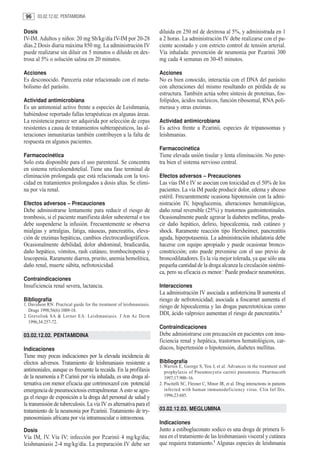 96     03.02.12.02. PENTAMIDINA


Dosis                                                                 diluida en 250 ml de dextrosa al 5%, y administrada en 1
IV-IM. Adultos y niños: 20 mg Sb/kg/día IV-IM por 20-28               a 2 horas. La administración IV debe realizarse con el pa-
días.2 Dosis diaria máxima 850 mg. La administración IV               ciente acostado y con estricto control de tensión arterial.
puede realizarse sin diluir en 5 minutos o diluído en dex-            Vía inhalada: prevención de neumonía por P.carinii 300
trosa al 5% o solución salina en 20 minutos.                          mg cada 4 semanas en 30-45 minutos.

Acciones                                                              Acciones
Es desconocido. Parecería estar relacionado con el meta-              No es bien conocido, interactúa con el DNA del parásito
bolismo del parásito.                                                 con alteraciones del mismo resultando en pérdida de su
                                                                      estructura. También actúa sobre síntesis de proteínas, fos-
Actividad antimicrobiana                                              folípidos, ácidos nucleicos, función ribosomal, RNA poli-
Es un antimonial activo frente a especies de Leishmania,              merasa y otras enzimas.
habiéndose reportado fallas terapéuticas en algunas áreas.
La resistencia parece ser adquirida por selección de cepas            Actividad antimicrobiana
resistentes a causa de tratamientos subterapéuticos, las al-          Es activa frente a P.carinii, especies de tripanosomas y
teraciones inmunitarias también contribuyen a la falta de             leishmanias.
respuesta en algunos pacientes.
                                                                      Farmacocinética
Farmacocinética                                                       Tiene elevada unión tisular y lenta eliminación. No pene-
Solo esta disponible para el uso parenteral. Se concentra             tra bien el sistema nervioso central.
en sistema reticuloendotelial. Tiene una fase terminal de
eliminación prolongada que está relacionada con la toxi-              Efectos adversos – Precauciones
cidad en tratamientos prolongados a dosis altas. Se elimi-            Las vías IM e IV se asocian con toxicidad en el 50% de los
na por vía renal.                                                     pacientes. La vía IM puede producir dolor, edema y abceso
                                                                      estéril. Frecuentemente ocasiona hipotensión con la admi-
Efectos adversos – Precauciones                                       nistración IV, hipoglucemia, alteraciones hematológicas,
Debe administrarse lentamente para reducir el riesgo de               daño renal reversible (25%) y trastornos gastrointestinales.
trombosis, si el paciente manifiesta dolor subesternal o tos          Ocasionalmente puede agravar la diabetes mellitus, produ-
debe suspenderse la infusión. Frecuentemente se observa               cir daño hepático, delirio, hipocalcemia, rash cutáneo y
mialgias y artralgias, fatiga, náuseas, pancreatitis, eleva-          shock. Raramente reacción tipo Herxheimer, pancreatitis
ción de enzimas hepáticas, cambios electrocardiográficos.             aguda, hiperpotasemia. La administración inhalatoria debe
Ocasionalmente debilidad, dolor abdominal, bradicardia,               hacerse con equipo apropiado y puede ocasionar bronco-
daño hepático, vómitos, rash cutáneo, trombocitopenia y               constricción; esto puede prevenirse con el uso previo de
leucopenia. Raramente diarrea, prurito, anemia hemolítica,            broncodilatadores. Es la vía mejor tolerada, ya que sólo una
daño renal, muerte súbita, nefrotoxicidad.                            pequeña cantidad de la droga alcanza la circulación sistémi-
                                                                      ca, pero su eficacia es menor.1 Puede producir neumotórax.
Contraindicaciones
Insuficiencia renal severa, lactancia.                                Interacciones
                                                                      La administración IV asociada a anfotericina B aumenta el
Bibliografía                                                          riesgo de nefrotoxicidad; asociada a foscarnet aumenta el
1. Davidson RN: Practical guide for the treatment of leishmaniasis.   riesgo de hipocalcemia y las drogas pancretotóxicas como
   Drugs 1998;56(6):1009-18.
2. Grevelink SA & Lerner EA: Leishmaniasis. J Am Ac Derm
                                                                      DDI, ácido valproico aumentan el riesgo de pancreatitis.2
   1996;34:257-72.
                                                                      Contraindicaciones
03.02.12.02. PENTAMIDINA                                              Debe administrarse con precaución en pacientes con insu-
                                                                      ficiencia renal y hepática, trastornos hematológicos, car-
Indicaciones                                                          díacos, hipertensión o hipotensión, diabetes mellitus.
Tiene muy pocas indicaciones por la elevada incidencia de
efectos adversos. Tratamiento de leishmaniasis resistente a           Bibliografía
                                                                      1. Warren E, George S, You J, et al. Advances in the treatment and
antimoniales, aunque es frecuente la recaída. En la profilaxis           prophylaxis of Pneumocystis carinii pneumonia. Pharmacoth
de la neumonía a P. Carinii por vía inhalada, es una droga al-           1997;17:900–16.
ternativa con menor eficacia que cotrimoxazol con potencial           2. Piscitelli SC, Flexner C, Minor JR, et al. Drug interactions in patients
emergencia de pneumocictosis extrapulmonar. A esto se agre-              infected with human immunodef iciency virus. Clin Inf Dis.
ga el riesgo de exposición a la droga del personal de salud y            1996;23:685.
la transmisión de tuberculosis. La vía IV es alternativa para el
tratamiento de la neumonia por P.carinii. Tratamiento de try-         03.02.12.03. MEGLUMINA
panosomiasis africana por vía intramuscular o intravenosa.
                                                                      Indicaciones
Dosis                                                                 Junto a estibogluconato sodico es una droga de primera lí-
Vía IM, IV. Vía IV: infección por P.carinii 4 mg/kg/dia;              nea en el tratamiento de las leishmaniasis visceral y cutánea
leishmaniasis 2-4 mg/kg/día. La preparación IV debe ser               que requiera tratamiento.1 Algunas especies de leishmania
 