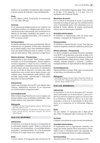 03.02.12.04. NIFURTIMOX       97

pueden no ser susceptibles. El tratamiento debe reevaluarse               90 días, en enfermedad chagásica aguda. Niños: menores
a las seis semanas de finalizado y luego periódicamente.                  de 10 años: 15-20 mg/kg/día; 11 a 16 años: 12,5 a 15
                                                                          mg/Kg/día cada 6 horas por 90 días.
Dosis
Vía IM: Adultos y niños, 20 mg/kg/dia. Vía intralesional:                 Mecanismo de acción
1 a 3 mL (300 a 900 mg).                                                  Poco se sabe de su mecanismo de acción. La acción tripa-
                                                                          nomicida de la droga (al igual que otra nitroheterocíclica
Acciones                                                                  como el benznidazol) parece estar relacionada con la ca-
Es un antimoniacal antiprotozoario de uso sistémico con                   pacidad de formar radicales de oxígeno químicamente
propiedades similares a el estibogluconato sódico. Su me-                 reactivos que son tóxicos para el parásito.
canismo de acción es desconocido, pero involucraría la in-
hibición de actividades metabólicas del parásito con re-                  Actividad antimicrobiana
ducción de su capacidad antioxidante y de la síntesis de                  El nifurtimox es tripanomicida contra las formas tripo-
ATP con muerte celular.2                                                  mastigote y amastigote de Tripanosoma Cruzi.

Farmacocinética                                                           Farmacocinética
Se absorbe pobremente del tracto gastrointestinal, debe ad-               El nifurtimox se absorbe bien por vía oral. Tiene baja con-
ministrarse por via parenteral. Alcanza altas concentracio-               centración sanguínea y tisular por metabolismo primer paso.
nes en plasma, hígado y bazo. Tiene metabolismo hepático.
Tiene una rápida eliminación renal sin cambios. Se elimi-                 Efectos adversos – Precauciones
naría por leche materna. Debe conservarse en lugar fresco.                Los efectos secundarios son bastante frecuentes, reportándo-
                                                                          se en 40-50 % de los pacientes, lo que pone en juego el éxi-
Efectos adversos – Precauciones                                           to del tratamiento.2 La mayoría de los síntomas se refieren al
Habitualmente es bien tolerado. Puede producir cambios                    tracto gastrointestinal, sistema nervioso central: cefalea, con-
reversibles en el electrocardiograma, enzimas hepáticas,                  vulsiones, trastornos psíquicos y excitación, y periférico:
recuentos sanguíneos y valores de urea y creatinina. Los                  neuropatía periférica. Es mejor tolerado en niños que adultos.
sujetos debilitados o malnutridos tienen mayor posibilidad
de sufrir efectos adversos. En pacientes con tratamientos                 Contraindicaciones
de mas de 20 días de duración o con dosis altas, deben                    Hipersensibilidad a la droga. Debe usarse con precaución
monitorizarse estos eventos aún en sujetos jóvenes o pre-                 en individuos con deficiencia de G6PD.
viamente sanos. Ocasionalmente puede producir cardio-
toxcidad, hepatoxicidad, nefrotoxicidad o pancreatitis.                   Bibliografía
Reacciones de hipersensibilidad.                                          1. Anon: Drugs for parasitic infections. Med Lett Drugs Ther 1998;40:1-12.
                                                                          2. Van Voorhis WC: Therapy and prophylaxis of systemic protozoan
                                                                             infections. Drugs 1990;40:176-202.
Interacciones
Agentes que prolongan intervalo QT, como algunos antia-                   03.02.12.05. BENZNIDAZOL
rrítmicos, antidepresivos tricíclicos. El uso concurrente
con alcohol potencia la hepatotoxicidad.                                  Indicaciones
                                                                          El benznidazol es uno de los derivados del 5-nitroimi-
Contraindicaciones                                                        dazol (relacionado con el metronidazol) y tiene activi-
Debe evaluarse riesgo/beneficio de su uso en algunas con-                 dad en la infección chagásica aguda con eficacia simi-
diciones médicas como sensibilidad a antimoniales, enfer-                 lar al Nifurtimox. Podría ser efectivo en la fase inde-
medad cardiaca, renal, pancreática o hepática.                            terminada o crónica de la enfermedad. Es droga alter-
                                                                          nativa en el tratamiento de la enfermedad chagásica
Bibliografía                                                              aguda.1
1. Abramowicz M, editor. Drugs for parasitic infections. Med Lett Drugs
   Ther 1993; 33(911):111-22.
2. Berman JD. Chemotherapy for leishmaniasis: biochemical mecha-          Dosis
   nisms, clinical eff icacy, and future strategies. Rev Inf Dis          Vía oral. Adultos: 5-7 mg/kg/día cada 12 horas por 90
   1988;10:560-86.                                                        días. Niños: 10 mg/kg/día cada 12 horas por 30 a 90 días.
03.02.12.04. NIFURTIMOX                                                   Acciones
                                                                          Comparte el mecanismo de acción con otros nitromidazoles.
Indicaciones
El nifurtimox es la droga de elección en el tratamiento de                Actividad antimicrobiana
la enfermedad chagásica aguda.1 Reduce la duración de                     El Trypanosoma cruzi es especialmente vulnerable a las
los síntomas y de la parasitemia, y la mortalidad debida a                drogas que forman radicales libres intracelulares, el benz-
miocarditis y meningoencefalitis. No se ha documentado                    nidazol (como el nifurtimox) posee esta capacidad, aun-
la eficacia en la etapa crónica de la enfermedad.                         que su toxicidad puede limitar su empleo prolongado.

Dosis                                                                     Farmacocinética
Vía oral. Adultos: 8-10 mg/kg/día cada 6-8 horas por 30-                  Absorción oral del 92%, unión a proteínas en 44%.
 