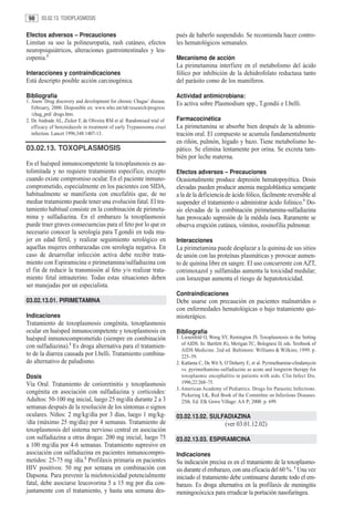 98     03.02.13. TOXOPLASMOSIS


Efectos adversos – Precauciones                                         pués de haberlo suspendido. Se recomienda hacer contro-
Limitan su uso la polineuropatía, rash cutáneo, efectos                 les hematológicos semanales.
neuropsiquiátricos, alteraciones gastrointestinales y leu-
copenia.2                                                               Mecanismo de acción
                                                                        La pirimetamina interfiere en el metabolismo del ácido
Interacciones y contraindicaciones                                      fólico por inhibición de la dehidrofolato reductasa tanto
Está descripto posible acción carcinogénica.                            del parásito como de los mamíferos.

Bibliografía                                                            Actividad antimicrobiana:
1. Anon: Drug discovery and development for chronic Chagas’ disease.    Es activa sobre Plasmodium spp., T.gondii e I.belli.
   February, 2000. Disponible en: www.who.int/tdr/research/progress
   /chag_prd/ drugs.htm.
2. De Andrade AL, Zicker F, de Oliveira RM et al: Randomised trial of   Farmacocinética
   efficacy of benznidazole in treatment of early Trypanosoma cruzi     La pirimetamina se absorbe bien después de la adminis-
   infection. Lancet 1996;348:1407-13.                                  tración oral. El compuesto se acumula fundamentalmente
                                                                        en riñón, pulmón, hígado y bazo. Tiene metabolismo he-
03.02.13. TOXOPLASMOSIS                                                 pático. Se elimina lentamente por orina. Se excreta tam-
                                                                        bién por leche materna.
En el huésped inmunocompetente la toxoplasmosis es au-
tolimitada y no requiere tratamiento específico, excepto                Efectos adversos – Precauciones
cuando existe compromiso ocular. En el paciente inmuno-                 Ocasionalmente produce depresión hematopoyética. Dosis
comprometido, especialmente en los pacientes con SIDA,                  elevadas pueden producir anemia megaloblástica semejante
habitualmente se manifiesta con encefalitis que, de no                  a la de la deficiencia de ácido fólico, fácilmente reversible al
mediar tratamiento puede tener una evolución fatal. El tra-             suspender el tratamiento o administrar ácido folínico.3 Do-
tamiento habitual consiste en la combinación de pirimeta-               sis elevadas de la combinación pirimetamina-sulfadiazina
mina y sulfadiazina. En el embarazo la toxoplasmosis                    han provocado supresión de la médula ósea. Raramente se
puede traer graves consecuencias para el feto por lo que es             observa erupción cutánea, vómitos, eosinofilia pulmonar.
necesario conocer la serología para T.gondii en toda mu-
jer en edad fértil, y realizar seguimiento serológico en                Interacciones
aquellas mujeres embarazadas con serología negativa. En                 La pirimetamina puede desplazar a la quinina de sus sitios
caso de desarrollar infección activa debe recibir trata-                de unión con las proteínas plasmáticas y provocar aumen-
miento con Espiramicina o pirimetamina/sulfadiazina con                 to de quinina libre en sangre. El uso concurrente con AZT,
el fin de reducir la transmisión al feto y/o realizar trata-            cotrimoxazol y sulfamidas aumenta la toxicidad medular;
miento fetal intrauterino. Todas estas situaciones deben                con lorazepan aumenta el riesgo de hepatotoxicidad.
ser manejadas por un especialista.
                                                                        Contraindicaciones
03.02.13.01. PIRIMETAMINA                                               Debe usarse con precaución en pacientes malnutridos o
                                                                        con enfermedades hematológicas o bajo tratamiento qui-
Indicaciones                                                            mioterápico.
Tratamiento de toxoplasmosis congénita, toxoplasmosis
ocular en huésped inmunocompetente y toxoplasmosis en                   Bibliografía
huésped inmunocomprometido (siempre en combinación                      1. Liesenfeld O, Wong SY, Remington JS. Toxoplasmosis in the Setting
                                                                           of AIDS. In: Bartlett JG, Merigan TC, Bolognesi D, eds. Textbook of
con sulfadiazina).1 Es droga alternativa para el tratamien-
                                                                           AIDS Medicine. 2nd ed. Baltimore: Williams & Wilkins; 1999. p.
to de la diarrea causada por I.belli. Tratamiento combina-                 225–59.
do alternativo de paludismo.                                            2. Katlama C, De Wit S, O’Doherty E, et al. Pyrimethamine-clindamycin
                                                                           vs. pyrimethamine-sulfadiazine as acute and longterm therapy for
Dosis                                                                      toxoplasmic encephalitis in patients with aids. Clin Infect Dis.
Vía Oral. Tratamiento de corioretinitis y toxoplasmosis                    1996;22:268–75.
                                                                        3. American Academy of Pediatrics. Drugs for Parasitic Infections.
congénita en asociación con sulfadiazina y corticoides:                    Pickering LK, Red Book of the Committee on Infectious Diseases.
Adultos: 50-100 mg inicial, luego 25 mg/día durante 2 a 3                  25th. Ed. Elk Grove Village: AA P; 2000. p. 699.
semanas después de la resolución de los síntomas o signos
oculares. Niños: 2 mg/kg/día por 3 días, luego 1 mg/kg-                 03.02.13.02. SULFADIAZINA
/día (máximo 25 mg/día) por 4 semanas. Tratamiento de                                           (ver 03.01.12.02)
toxoplasmosis del sistema nervioso central en asociación
con sulfadiazina u otras drogas: 200 mg inicial, luego 75               03.02.13.03. ESPIRAMICINA
a 100 mg/día por 4-6 semanas. Tratamiento supresivo en
asociación con sulfadiazina en pacientes inmunocompro-                  Indicaciones
metidos: 25-75 mg /día.2 Profilaxis primaria en pacientes               Su indicación precisa es en el tratamiento de la toxoplasmo-
HIV positivos: 50 mg por semana en combinación con                      sis durante el embarazo, con una eficacia del 60 %. 1 Una vez
Dapsona. Para prevenir la mielotoxicidad potencialmente                 iniciado el tratamiento debe continuarse durante todo el em-
fatal, debe asociarse leucovorina 5 a 15 mg por día con-                barazo. Es droga alternativa en la profilaxis de meningitis
juntamente con el tratamiento, y hasta una semana des-                  meningocóccica para erradicar la portación nasofaríngea.
 