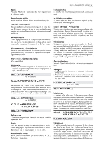 03.02.14. PNEUMOCYSTIS CARINII     99

Dosis                                                                    Farmacocinética
Vía Oral. Adultos: 3-4 gramos por día. Debe ingerirse con                Se absorbe bien por el tracto gastrointestinal. Eliminación
el estómago vacío.                                                       renal.

Mecanismo de acción                                                      Actividad antimicrobiana
Es un macrólido, tiene el mismo mecanismo de acción.                     Es activo frente a I. Belli, Trichomonas vaginalis y algu-
                                                                         nas bacterias enteropatógenas.
Actividad antimicrobiana
La actividad antibacteriana es menor que la de otras dro-                Efectos adversos – Precauciones
gas del mismo grupo, por lo que su importancia clínica es                Usualmente es bien tolerada, pero pueden producirse náu-
escasa, excepto en el tratamiento de la toxoplasmosis del                seas, vómitos y diarrea. Raramente puede ocasionar urti-
embarazo.                                                                caria, enfermedad del suero, hipoglucemia e hipotensión
                                                                         ortostática. Puede causar hemólisis en pacientes con defi-
Farmacocinética                                                          ciencia de G6PD.2
Tiene larga permanencia en los tejidos con concentracio-
nes superiores a las plasmáticas en próstata, saliva, hueso              Interacciones
y cavidades purulentas. Su vida media es de 5 a 6 horas.                 En algunos pacientes produce una reacción tipo disulfi-
                                                                         ram luego de la ingestión de alcohol. Su administración
Efectos adversos – Precauciones                                          también produce inhibición marcada de la monoaminoo-
Las reacciones adversas más frecuentes son alteraciones                  xidasa y por lo tanto podría ocurrir una reacción hiperten-
gastrointestinales y reacciones de hipersensibilidad, prin-              siva cuando se administra conjuntamente con agentes
cipalmente cutáneas.                                                     adrenérgicos, compuestos tricíclicos o alimentos que con-
                                                                         tengan cantidades significativas de tiramina.
Interacciones y contraindicaciones
(Ver macrólidos).                                                        Contraindicaciones
                                                                         Alcohol. No debe administrarse a lactantes menores de un
Bibliografía                                                             mes.
1. Daffos F, et al. Prenatal manegement of 746 pregnancies at risk for
   congenital toxoplasmosis: a prospective study of 378 pregnancies. N
   Engl J Med 1988;318:271-5.
                                                                         Bibliografía
                                                                         1. Ortega YR, Adam RD. Giardia:overview and update. Clin Infect Dis
                                                                            1997;25:545-50.
03.02.13.04. COTRIMOXAZOL                                                2. Altamirano A, Bondani A. Adverse reactions to furazolidone and
                        (ver 03.01.12.01 )                                  other drugs: A comparative review. Scand J Gastroenterol. 1989;
                                                                            169(Supl):70–80.
03.02.14. PNEUMOCYSTIS CARINII
                                                                         03.02.15.02. METRONIDAZOL
La neumonía por P.carinii ocurre en huéspedes inmuno-                                           (ver 03.01.10.02)
comprometidos, fundamentalmente HIV positivos, onco-
hematológicos y bajo tratamiento con dosis elevadas de                   03.03. ANTIVIRALES
corticoides durante períodos prolongados de tiempo. Los
casos moderados a severos deben recibir corticoides.                     Introducción
                                                                         La mayoría de las infecciones virales se resuelven en forma
03.02.14.01. COTRIMOXAZOL                                                espontánea en el huésped inmunocompetente. Sin embargo
                        (ver 03.01.12.01 )                               existen situaciones donde el tratamiento antiviral es necesa-
                                                                         rio como en la encefalitis herpética, herpes genital recu-
03.02.15. ANTIAMEBIASIS                                                  rrente y hepatitis B y C crónicas. En el inmunocomprome-
          Y ANTIGIARDIASIS                                               tido severo, algunas infecciones como la retinitis o neumo-
                                                                         nía por citomegalovirus merecen tratamiento especifico.
03.02.15.01. FURAZOLIDONA
                                                                         03.03.01. VIRUS DEL GRUPO HERPES Y
Indicaciones                                                                       VIRUS VARICELA ZOSTER
Tratamiento alternativo de giardiasis con tasa de curación
superior al 90%.1                                                        03.03.01.01. ACICLOVIR

Dosis                                                                    Indicaciones
Vía Oral. Adultos: 100 mg cada 8 horas durante 7-10 días.                El aciclovir es efectivo en el tratamiento de infecciones
Niños: 6 mg/kg/día divididos en 4 dosis durante 7-10 días.               por virus herpes simple 1 y 2, incluyendo herpes muco-
La solución oral es preferida para su uso en niños.                      cutáneo primario y recurrente, herpes genital primario y
                                                                         secundario, herpes neonatal y encefalitis e infecciones por
Mecanismo de acción                                                      el virus de varicela zoster en inmunocomprometidos e in-
Es un derivado nitrofurano que actúa dañando al DNA                      munocompetentes. Habitualmente no es necesario el tra-
bacteriano y parasitario.                                                tamiento de las recurrencias mucocutáneas de herpes sim-
 