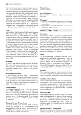 100 03.03.01.02. GANCICLOVIR

ple en los huéspedes inmunocompetentes; en las recurren-        Interacciones
cias genitales frecuentes se aconseja indicar tratamiento       Son poco comunes.
preventivo o supresivo. En el herpes genital de la embara-
zada al momento del parto, debe considerarse la cesárea         Contraindicaciones
junto a la evaluación por especialistas de la necesidad de      Es aconsejable no administrar a mujeres que amamantan
tratamiento sistémico de la madre y del recién nacido. El       a sus hijos.
tratamiento de la encefalitis herpética es una emergencia
infectológica que exige alto grado de sospecha clínica. La      Bibliografía
decisión de tratar varicela o herpes zoster en el inmuno-       1. Wallace MR, et al. Treatment of adult varicella with oral acyclovir.
                                                                   A randomized, placebo-controlled trial. Ann Intern Med.
competente debe tomarse dentro de las 72 horas de co-              1992;117:358–63.
menzado el rash.1 Estas situaciones deben tratarse siempre      2. Sawyer MH, et al. Acyclovir-induced renal failure: Clinical course and
en el inmunocomprometido dentro del mismo plazo.                   histology. Am J Med. 1988;84:1067–71.

Dosis                                                           03.03.01.02. GANCICLOVIR
Vía IV, adultos: 5 a 10 mg/kg infundidos en 1 hora, cada
8 horas. Niños: 250-500 mg/m2 cada 8 horas. Habitual-           Indicaciones
mente se utiliza la dosis menor en infecciones no compli-       Su utilización se limita a la prevención y tratamiento de
cadas como herpes simple no diseminado; en herpes sim-          infección debida a citomegalovirus en huéspedes inmuno-
ple diseminado, encefalitis herpética y varicela-zoster en      comprometidos. Tratamiento de retinitis, enfermedad gas-
huésped inmunocomprometido se utiliza la dosis mayor.           trointestinal, neumonía y otros síndromes orgánicos en
Debe asegurarse una buena hidratación del paciente antes        pacientes inmunocomprometidos HIV positivos y negati-
de iniciar la infusión para reducir el riesgo de nefrotoxici-   vos.1 En la neumonía de pacientes transplantados de mé-
dad; la infusión debe realizarse al menos en 1 hora.            dula ósea el tratamiento debe combinarse con gammaglo-
Vía Oral. Herpes simple: Tratamiento en adultos y niños         bulina intravenosa.2 Prevención de infección y reactiva-
mayores de 2 años: 200 mg, 5 veces al día (en inmuno-           ción de citomegalovirus en pacientes transplantados; man-
comprometidos o disminución de absorción doble do-              tenimiento en pacientes HIV positivos.
sis). Prevención de recurrencias en adultos: 400 mg 2 ve-
ces al día durante 6 meses. Varicela en mayores de 12           Dosis
años y herpes zoster en inmunocompetentes: 800 mg 5             Vía IV. Adultos y niños: tratamiento de inducción: 5 mg/kg
veces al día.                                                   cada 12 horas; tratamiento de mantenimiento: 5 mg/kg ca-
                                                                da 24 horas. Debe infundirse 1000 cc de solución fisioló-
Acciones                                                        gica en 1-3 horas antes de administrar la infusión IV de
El aciclovir es un análogo nucleósido activado por la timi-     ganciclovir con el fin fin de reducir la toxicidad renal. La
dina kinasa viral; esta activación lo convierte en un meta-     infusión IV debe realizarse al menos en 1 hora. Vía oral.
bolito activo que interfiere en la actividad de la ADN po-      Adultos: 1g cada 8 horas, administrado con las comidas.
limerasa de los virus herpes e inhibe la replicación del
ADN viral.                                                      Acciones
                                                                Tiene una estructura química similar a la del aciclovir pe-
Actividad antimicrobiana                                        ro con una modificación estructural que le otorga potencia
Es activo frente al virus herpes simple 1 y 2 y virus vari-     frente a citomegalovirus. Inhibe la síntesis del ADN viral.
cela-zoster. Tratamientos prolongados para herpes simple
en pacientes inmunocomprometidos favorece el desarro-           Actividad antimicrobiana
llo de resistencia; en estos casos es necesario utilizar fos-   Tiene actividad comparable in vitro con aciclovir frente a
carnet. Las concentraciones clínicamente alcanzables no         herpes simple y virus varicela-zoster, pero con mayor po-
llegan a inhibir al citomegalovirus.                            tencia frente a citomegalovirus. Puede desarrollar resis-
                                                                tencia en tratamientos prolongados, principalmente en pa-
Farmacocinética                                                 cientes HIV positivos con carga viral elevada. Tiene siner-
Su biodisponibilidad oral es del 15-30%. La concentra-          gia con foscarnet in vitro..
ción en LCR es del 50% de la plasmática. El aciclovir se
elimina por filtración glomerular y secreción tubular. En       Farmacocinética
insuficientes renales debe ajustarse con aclaramiento de        La biodisponibilidad oral es baja. Alcanza 24-37% en lí-
creatinina menor a 50 ml/minuto para la vía IV y menor a        quido cefalorraquídeo de los valores en plasma tras la ad-
25 ml/minuto para la vía oral. Debe administrarse una do-       ministración IV. La eliminación de la forma IV es 90-99%
sis postdiálisis.                                               por vía renal. Debe modificarse con aclaramiento de crea-
                                                                tinina menor a 80 ml/minuto para la vía IV y menor a 70
Efectos adversos – Precauciones                                 ml/minuto para la via oral. Se debe reponer una dosis lue-
Los efectos adversos no son frecuentes. Puede ocurrir dis-      go de hemodiálisis.
función renal reversible en 5-15 % de los pacientes por
acumulación de cristales de aciclovir intravenoso en el ri-     Efectos adversos – Precauciones
ñón.2 Raramente causa alteraciones del sistema nervioso         El efecto adverso mas serio y frecuente es la toxicidad de
central. El uso oral puede asociarse a rash.                    médula ósea; en 25-40 % presenta leucopenia, en 2-8%
 