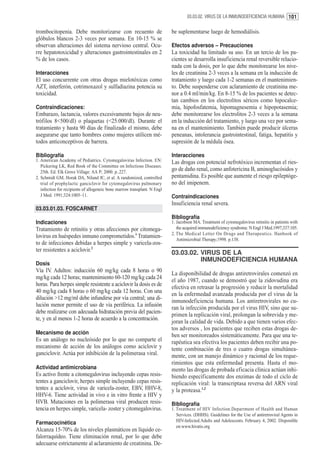 03.03.02. VIRUS DE LA INMUNODEFICIENCIA HUMANA 101


trombocitopenia. Debe monitorizarse con recuento de                        be suplementarse luego de hemodiálisis.
glóbulos blancos 2-3 veces por semana. En 10-15 % se
observan alteraciones del sistema nervioso central. Ocu-                   Efectos adversos – Precauciones
rre hepatotoxicidad y alteraciones gastrointestinales en 2                 La toxicidad ha limitado su uso. En un tercio de los pa-
% de los casos.                                                            cientes se desarrolla insuficiencia renal reversible relacio-
                                                                           nada con la dosis, por lo que debe monitorearse los nive-
Interacciones                                                              les de creatinina 2-3 veces a la semana en la inducción de
El uso concurrente con otras drogas mielotóxicas como                      tratamiento y luego cada 1-2 semanas en el mantenimien-
AZT, interferón, cotrimoxazol y sulfadiazina potencia su                   to. Debe suspenderse con aclaramiento de creatinina me-
toxicidad.                                                                 nor a 0.4 ml/min/kg. En 8-15 % de los pacientes se detec-
                                                                           tan cambios en los electrolitos séricos como hipocalce-
Contraindicaciones:                                                        mia, hipofosfatemia, hipomagnesemia e hipopotasemia;
Embarazo, lactancia, valores excesivamente bajos de neu-                   debe monitorearse los electrolitos 2-3 veces a la semana
trófilos 8<500/dl) o plaquetas (<25.000/dl). Durante el                    en la inducción del tratamiento, y luego una vez por sema-
tratamiento y hasta 90 días de finalizado el mismo, debe                   na en el mantenimiento. También puede producir úlceras
asegurarse que tanto hombres como mujeres utilicen mé-                     peneanas, intolerancia gastrointestinal, fatiga, hepatitis y
todos anticonceptivos de barrera.                                          supresión de la médula ósea.

Bibliografía                                                               Interacciones
1. American Academy of Pediatrics. Cytomegalovirus Infection. EN:          Las drogas con potencial nefrotóxico incrementan el ries-
   Pickering LK, Red Book of the Committee on Infectious Diseases.
   25th. Ed. Elk Grove Village: AA P; 2000. p..227.
                                                                           go de daño renal, como anfotericina B, aminoglucósidos y
2. Schmidt GM, Horak DA, Niland JC, et al. A randomized, controlled        pentamidina. Es posible que aumente el riesgo epileptóge-
   trial of prophylactic ganciclovir for cytomegalovirus pulmonary         no del imipenem.
   infection for recipients of allogeneic bone marrow transplant. N Engl
   J Med. 1991;324:1005–11.                                                Contraindicaciones
                                                                           Insuficiencia renal severa.
03.03.01.03. FOSCARNET
                                                                           Bibliografía
Indicaciones                                                               1. Jacobson MA. Treatment of cytomegalovirus retinitis in patients with
Tratamiento de retinitis y otras afecciones por citomega-                     the acquired immunodeficiency syndrome. N Engl J Med.1997;337:105.
                                                                           2. The Medical Letter On Drugs and Therapeutics. Hanbook of
lovirus en huéspedes inmuno comprometidos.1 Tratamien-
                                                                              Antimicrobial Therapy;1998. p.138.
to de infecciones debidas a herpes simple y varicela-zos-
ter resistentes a aciclovir.2
                                                                           03.03.02. VIRUS DE LA
                                                                                     INMUNODEFICIENCIA HUMANA
Dosis
Vía IV. Adultos: inducción 60 mg/kg cada 8 horas o 90
                                                                           La disponibilidad de drogas antiretrovirales comenzó en
mg/kg cada 12 horas; mantenimiento 60-120 mg/kg cada 24
                                                                           el año 1987, cuando se demostró que la zidovudina era
horas. Para herpes simple resistente a aciclovir la dosis es de
                                                                           efectiva en retrasar la progresión y reducir la mortalidad
40 mg/kg cada 8 horas o 60 mg/kg cada 12 horas. Con una
                                                                           en la enfermedad avanzada producida por el virus de la
dilución >12 mg/ml debe infundirse por vía central; una di-
                                                                           inmunodeficiencia humana. Los antiretrovirales no cu-
lución menor permite el uso de vía periférica. La infusión
                                                                           ran la infección producida por el virus HIV, sino que su-
debe realizarse con adecuada hidratación previa del pacien-
                                                                           primen la replicación viral, prolongan la sobrevida y me-
te, y en al menos 1-2 horas de acuerdo a la concentración.
                                                                           joran la calidad de vida. Debido a que tienen varios efec-
                                                                           tos adversos , los pacientes que reciben estas drogas de-
Mecanismo de acción                                                        ben ser monitoreados sistemáticamente. Para que una te-
Es un análogo no nucleósido por lo que no comparte el                      rapéutica sea efectiva los pacientes deben recibir una po-
mecanismo de acción de los análogos como aciclovir y                       tente combinación de tres o cuatro drogas simultánea-
ganciclovir. Actúa por inhibición de la polimerasa viral.                  mente, con un manejo dinámico y racional de los reque-
                                                                           rimientos que esta enfermedad presenta. Hasta el mo-
Actividad antimicrobiana                                                   mento las drogas de probada eficacia clínica actúan inhi-
Es activo frente a citomegalovirus incluyendo cepas resis-                 biendo específicamente dos enzimas de todo el ciclo de
tentes a ganciclovir, herpes simple incluyendo cepas resis-                replicación viral: la transcriptasa reversa del ARN viral
tentes a aciclovir, virus de varicela-zoster, EBV, HHV-8,                  y la proteasa.1,2
HHV-6. Tiene actividad in vivo e in vitro frente a HIV y
HVB. Mutaciones en la polimerasa viral producen resis-                     Bibliografía
tencia en herpes simple, varicela- zoster y citomegalovirus.               1. Treatment of HIV Infection.Department of Health and Human
                                                                              Services. (DHHS). Guidelines for the Use of antiretroviral Agents in
                                                                              HIV-Infected.Adults and Adolescents. February 4, 2002. Disponible
Farmacocinética
                                                                              en:www.hivatis.org
Alcanza 15-70% de los niveles plasmáticos en líquido ce-
falorraquídeo. Tiene eliminación renal, por lo que debe
adecuarse estrictamente al aclaramiento de creatinina. De-
 