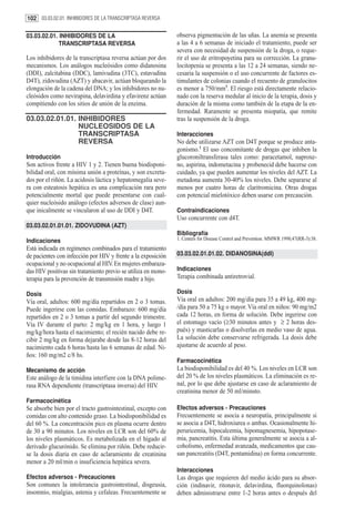 102 03.03.02.01. INHIBIDORES DE LA TRANSCRIPTASA REVERSA

03.03.02.01. INHIBIDORES DE LA                                 observa pigmentación de las uñas. La anemia se presenta
             TRANSCRIPTASA REVERSA                             a las 4 a 6 semanas de iniciado el tratamiento, puede ser
                                                               severa con necesidad de suspensión de la droga, o reque-
Los inhibidores de la transcriptasa reversa actúan por dos     rir el uso de eritropoyetina para su corrección. La granu-
mecanismos. Los análogos nucleósidos como didanosina           locitopenia se presenta a las 12 a 24 semanas, siendo ne-
(DDI), zalcitabina (DDC), lamivudina (3TC), estavudina         cesaria la suspensión o el uso concurrente de factores es-
D4T), zidovudina (AZT) y abacavir, actúan bloqueando la        timulantes de colonias cuando el recuento de granulocitos
elongación de la cadena del DNA; y los inhibidores no nu-      es menor a 750/mm3. El riesgo está directamente relacio-
cleósidos como nevirapina, delavirdina y efavirenz actúan      nado con la reserva medular al inicio de la terapia, dosis y
compitiendo con los sitios de unión de la enzima.              duración de la misma como también de la etapa de la en-
                                                               fermedad. Raramente se presenta miopatía, que remite
03.03.02.01.01. INHIBIDORES                                    tras la suspensión de la droga.
                NUCLEOSIDOS DE LA
                TRANSCRIPTASA                                  Interacciones
                REVERSA                                        No debe utilizarse AZT con D4T porque se produce anta-
                                                               gonismo.1 El uso concomitante de drogas que inhiben la
Introducción                                                   glucoroniltransferasa tales como: paracetamol, naproxe-
Son activos frente a HIV 1 y 2. Tienen buena biodisponi-       no, aspirina, indometacina y probenecid debe hacerse con
bilidad oral, con mínima unión a proteínas, y son excreta-     cuidado, ya que pueden aumentar los niveles del AZT. La
dos por el riñón. La acidosis láctica y hepatomegalia seve-    metadona aumenta 30-40% los niveles. Debe separarse al
ra con esteatosis hepática es una complicación rara pero       menos por cuatro horas de claritromicina. Otras drogas
potencialmente mortal que puede presentarse con cual-          con potencial mielotóxico deben usarse con precaución.
quier nucleósido análogo (efectos adversos de clase) aun-
que inicalmente se vincularon al uso de DDI y D4T.             Contraindicaciones
                                                               Uso concurrente con d4T.
03.03.02.01.01.01. ZIDOVUDINA (AZT)
                                                               Bibliografía
Indicaciones                                                   1. Centers for Disease Control and Prevention. MMWR 1998;47(RR-3):38.
Está indicada en regímenes combinados para el tratamiento
de pacientes con infección por HIV y frente a la exposición    03.03.02.01.01.02. DIDANOSINA(ddI)
ocupacional y no ocupacional al HIV. En mujeres embaraza-
das HIV positivas sin tratamiento previo se utiliza en mono-   Indicaciones
terapia para la prevención de transmisión madre a hijo.        Terapia combinada antiretrovial.

Dosis                                                          Dosis
Vía oral, adultos: 600 mg/día repartidos en 2 o 3 tomas.       Vía oral en adultos: 200 mg/día para 35 a 49 kg, 400 mg-
Puede ingerirse con las comidas. Embarazo: 600 mg/día          /día para 50 a 75 kg o mayor. Vía oral en niños: 90 mg/m2
repartidos en 2 o 3 tomas a partir del segundo trimestre.      cada 12 horas, en forma de solución. Debe ingerirse con
Vía IV durante el parto: 2 mg/kg en 1 hora, y luego 1          el estomago vacío (≥30 minutos antes y ≥ 2 horas des-
mg/kg/hora hasta el nacimiento; el recién nacido debe re-      pués) y masticarlas o disolverlas en medio vaso de agua.
cibir 2 mg/kg en forma dejarabe desde las 8-12 horas del       La solución debe conservarse refrigerada. La dosis debe
nacimiento cada 6 horas hasta las 6 semanas de edad. Ni-       ajustarse de acuerdo al peso.
ños: 160 mg/m2 c/8 hs.
                                                               Farmacocinética
Mecanismo de acción                                            La biodisponibilidad es del 40 %. Los niveles en LCR son
Este análogo de la timidina interfiere con la DNA polime-      del 20 % de los niveles plasmáticos. La eliminación es re-
rasa RNA dependiente (transcriptasa inversa) del HIV.          nal, por lo que debe ajustarse en caso de aclaramiento de
                                                               creatinina menor de 50 ml/minuto.
Farmacocinética
Se absorbe bien por el tracto gastrointestinal, excepto con    Efectos adversos - Precauciones
comidas con alto contenido graso. La biodisponibilidad es      Frecuentemente se asocia a neuropatía, principalmente si
del 60 %. La concentración pico en plasma ocurre dentro        se asocia a D4T, hidroxiurea o ambas. Ocasionalmente hi-
de 30 a 90 minutos. Los niveles en LCR son del 60% de          peruricemia, hipocalcemia, hipomagnesemia, hipopotase-
los niveles plasmáticos. Es metabolizada en el hígado al       mia, pancreatitis. Esta última generalmente se asocia a al-
derivado glucurónido. Se elimina por riñón. Debe reducir-      coholismo, enfermedad avanzada, medicamentos que cau-
se la dosis diaria en caso de aclaramiento de creatinina       san pancreatitis (D4T, pentamidina) en forma concurrente.
menor a 20 ml/min o insuficiencia hepática severa.
                                                               Interacciones
Efectos adversos - Precauciones                                Las drogas que requieren del medio ácido para su absor-
Son comunes la intolerancia gastrointestinal, disgeusia,       ción (indinavir, ritonavir, delavirdina, fluorquinolonas)
insomnio, mialgias, astenia y cefaleas. Frecuentemente se      deben administrarse entre 1-2 horas antes o después del
 