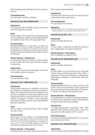 03.03.02.01.01.03. ZALCITABINA (DDC) 103


ddI. Evitar drogas potencialmente neurotóxicas y pancrea-      falea, trastornos gastrointestinales.
totóxicas.
                                                               Interacciones
Contraindicaciones                                             El cotrimoxazol aumenta los niveles de la droga, pero sin
Uso concurrente con DDC (zalcitabina)                          consecuencias clínicas significativas.

03.03.02.01.01.03. ZALCITABINA (DDC)                           Contraindicaciones
                                                               No especificadas en la literatura.
Indicaciones
Es la menos utilizada de las INRT ya que es la menos po-       Bibliografía
tente de las drogas de este grupo.                             1. Dixon JS, Boehme RE. Lamivudine for the treatment of chronic
                                                                  hepatitis B. (Review). Acta Gastroenterol Belg. 2000;63:348-56.

Dosis
                                                               03.03.02.01.01.05. AZT + 3TC
Vía oral. Adultos: 0,75 mg cada 8 horas, dosis diaria máxima
de 2,25 mg. Pacientes con menos de 50 kg debe administrar-
                                                               Indicaciones
se la mitad de la dosis. Niños: 0,01 mg/kg cada 8 horas.
                                                               Terapia combinada antiretroviral.
Farmacocinética
                                                               Dosis
Biodisponibilidad de 80 %, algo menor si se ingiere con
                                                               Vía oral, adultos: combinación fija 300/150 mg cada 12
las comidas. Los niveles en LCR son del 20% de los nive-
                                                               horas, independiente de la ingesta de alimentos.
les plasmáticos. Se elimina por excreción renal, requirien-
do ajuste de dosis con aclaramiento de creatinina menor a
                                                               Efectos adversos – Precauciones
50 ml/minuto.
                                                               Son los atribuíbles al componente AZT.
Efectos adversos – Precauciones
                                                               03.03.02.01.01.06. ESTAVUDINA (d4T)
La neuropatía periférica es frecuente, con mayor inciden-
cia que con ddI o d4T. Otros menos frecuentes: estomati-
                                                               Indicaciones
tis, pancreatitis.
                                                               Terapia combinada antiretroviral.
Interacciones
                                                               Dosis
Evitar o usar con precaución otras drogas neurotóxicas.
                                                               Vía oral. Adultos con más de 60 kg de peso 40 mg cada
Los antiácidos reducen su absorción.
                                                               12 horas; menos de 60 kg 30 mg cada 12 horas. Niños: 1
                                                               mg/kg cada 12 horas, hasta 30 kg de peso. Independiente
Contraindicación
                                                               de la ingesta de alimentos. La solución debe conservarse
Uso concomitante con DDI.
                                                               refrigerada.
03.03.02.01.01.04. LAMIVUDINA (3TC)
                                                               Farmacocinética
                                                               Biodisponibilidad del 86%. Los niveles en LCR son del
Indicaciones
                                                               30-40 % de los niveles plasmáticos. Debe modificarse la
Terapia potente antiretroviral: combinada con otras dro-
                                                               dosis con aclaramiento de creatinina menor a 50 ml/minu-
gas. Tratamiento de hepatitis B crónica: Es un potente in-
                                                               to, debido a su eliminación principalmente renal.
hibidor de la replicación del virus de la hepatitis B. Los
pacientes con hepatitis B crónica tienen reducción de la
                                                               Efectos adversos – Precauciones
progresión a la fibrosis, eliminación del DNA viral y acla-
                                                               El más importante y frecuente es la neuropatía periférica,
ramiento del antígeno e.1 Puede ser usada en pacientes
                                                               reversible con la suspensión de la droga. Ocasionalmente
que no pueden recibir interferón o tienen enfermedad he-
                                                               se reporta elevación de enzimas hepáticas.
pática descompensada.
                                                               Interacciones
Dosis
                                                               Las drogas potencialmente neurotóxicas, DDC, DDI,
Vía oral. Adultos: 150 mg cada 12 horas. Niños: 8 mg/kg-
                                                               etambutol, INH, fenitoína, deben evitarse o usarse con
/día cada 12 horas.
                                                               precaución. No debe asociarse a AZT (ver antes).
Farmacocinética
                                                               Contraindicaciones
Puede tomarse con las comidas, con una biodisponibili-
                                                               La presencia de neuropatía debida a HIV, o a otra causa es
dad del 86%, algo menor en niños. Los niveles en LCR
                                                               una contraindicación relativa.
son del 13 % de los niveles plasmáticos. La excreción re-
nal es del 71 % por lo que debe reducirse la dosis con
                                                               03.03.02.01.01.07. ABACAVIR (ABC)
aclaramiento de creatinina menor a 50 ml/minuto.

Efectos adversos – Precauciones                                Indicaciones
En general son poco frecuentes. Raramente se observa ce-       Terapia combinada antiretroviral, habitualmente asociado
 