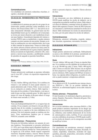 03.03.02.02. INHIBIDORES DE PROTEASA 105


Contraindicaciones                                                     mente se presenta alopecía y hepatitis. Efectos adversos
Uso simultáneo con astemizol, midazolam, triazolam, ci-                de clase.
sapride y alcaloides del ergot.
                                                                       Interacciones
03.03.02.02. INHIBIDORES DE PROTEASA                                   El uso concurrente con otros inhibidores de proteasa o
                                                                       INNTR puede modificar los niveles de indinavir, con la
Introducción                                                           consiguiente necesidad de modificar la dosis. Debe reducir-
La inhibición de la proteasa por parte de este grupo de an-            se la dosis de rifabutina y aumentar la dosis de indinavir. In-
tiretrovirales, produce partículas virales inmaduras, no in-           dinavir debe separarse al menos 2 horas de DDI. Ketocona-
fectivas. Son eficaces frente a HIV 1 y 2. Son activos en cé-          zol, itraconazol y claritromicina aumentan los niveles de in-
lulas crónicamente infectadas. En general tienen una bio-              dinavir. Debe monitorearse los niveles de anticonvulsivan-
disponibilidad menor que los inhibidores de la transcripta-            tes; éstos, por otra parte reducen los niveles de indinavir.
sa reversa por menor absorción y por metabolismo de pri-
mer paso hepático. Generalmente dependen del sistema ci-               Contraindicaciones
tocromo P4503A para su metabolismo y pueden entonces                   Rifampicina, astemizol, terfenadina, cisapride, midazo-
competir con otros sustratos de esta enzima. Siempre se uti-           lam, triazolam, ergotaminas, simvastatin, lovastatin.
lizan en combinación con otros antiretrovirales, por lo que
se debe controlar las interacciones. Tienen en común algu-             03.03.02.02.02. RITONAVIR (RTV)
nos efectos adversos (Efectos adversos de clase) como hi-
perglucemia, redistribución de la grasa corporal, hiperlipi-           Indicaciones
demia con aumento de triglicéridos, colesterol, LDL, osteo-            Terapia potente antiretroviral combinada. Habitualmente
porosis y necrosis ósea avascular, y posiblemente aumento              se asocia a otro inhibidor de la proteasa permitiendo uti-
de episodios de sangrado en pacientes hemofílicos.                     lizar dosis menores y mejorar la tolerancia oral.

Bibliografía                                                           Dosis
1. Flexner C. HIV Proteasas inhibitors. N Eng J Med. 1998, 338:1281.   Vía oral. Adultos: 600 mg cada 12 horas en cápsulas blan-
                                                                       das. Si se combina con otro inhibidor de la proteasa la do-
03.03.02.02.01. INDINAVIR                                              sis es de 100-400 mg cada 12 horas. Niños: 400 mg/m2
                                                                       cada 12 horas en solución. Debe iniciarse con un régimen
Indicaciones                                                           de dosis progresivas e ingerirse con las comidas para me-
Terapia antiretroviral combinada en pacientes infectados               jorar la tolerancia. Debe separase del DDI por al menos 2
con el virus HIV y frente a la exposición ocupacional de               horas. Las cápsulas deben refrigerarse, en cambio la solu-
alto riesgo.                                                           ción se puede mantener a temperatura ambiente.
Dosis                                                                  Farmacocinética
Vía oral. Adultos: 800 mg cada 8 horas. Si se combina con              No se detecta en LCR. Se metaboliza por sistema citocro-
ritonavir o con nelfinavir la dosis puede reducirse y se               mo P4503A4 y 2D6. Es un potente inhibidor del
puede administrar cada 12 horas. Niños: su uso se encuen-              P4503A4. en enfermedad hepática severa debe reducirse
tra en evaluación en estudios clínicos. Debe ingerirse 1               la dosis.
hora antes de las comidas o 2 horas después, o con una co-
mida liviana con bajo contenido graso. Se debe ingerir al              Efectos adversos – Precauciones
menos 6-8 vasos de líquidos al día para reducir el riesgo              El más frecuente es la intolerancia digestiva, parestesias y
de litiasis renal asociada (1,5 l/día).                                astenia. Hepatitis. Pancreatitis. Alteración del gusto. Efec-
                                                                       tos adversos de clase.
Farmacocinética
Tiene una biodisponibilidad del 65% si se ingiere lejos de             Interacciones
comidas. El uso conjunto con ritonavir evita que deba ser              Por su acción inhibidora sobre citocromo P4503A y 2D6
ingerido lejos de las comidas. La penetración al LCR es                puede producir aumentos importantes de las drogas que
moderada, pero es superior al de otros inhibidores de la               dependen de este metabolismo: claritromicina, desiprami-
proteasa. Este nivel aumenta cuando se combina con rito-               na, rifabutina; como también disminución de los niveles
navir. Tiene metabolismo hepático por el sistema                       de: anticonceptivos orales, teofilina. El uso concurrente
P4503A4, actuando como inhibidor.                                      con otros inhibidores de proteasa o INNTR puede modifi-
                                                                       car los niveles de ritonavir, con la consiguiente necesidad
Efectos adversos – Precauciones                                        de modificar la dosis.
Elevación de bilirrubina indirecta sin aumento de enzi-
mas hepáticas. Frecuentemente se presenta nefrolitiasis                Contraindicaciones
(5- 10%), por lo que deben ingerir abundante líquidos pa-              Uso concurrente con amiodarona, astemizol, cisapride,
ra mantener una diuresis durante las 3 horas posteriores a             bepridil, bupropion, cisapride, clorazepan, flecainida, lo-
la ingesta de ≥150 ml/hora. Puede requerir suspensión                  vastatin, meperidina, midazolam, alcaloides del ergot,
transitoria. Sequedad cutánea y mucosa. Menos frecuen-                 quinidina, pimozide, propoxifeno, simvastatin, terfenadi-
temente se reporta intolerancia gastrointestinal. Rara-                na, triazolam y zoldipem.
 