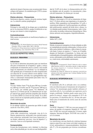 03.03.03.HEPATITIS VIRAL 107


adición de ritonavir funciona como un potenciador farma-                dad de 33-69% de la dosis. La farmacocinética de la for-
cológico del lopinavir. Se metaboliza por CYP3A actuan-                 ma inhalada varía de acuerdo a la concentración y dura-
do como inhibidor.                                                      ción del tratamiento. Se elimina por vía renal.

Efectos adversos – Precauciones                                         Efectos adversos – Precauciones
Intolerancia digestiva, astenia, elevación enzimas hepáti-              Obligan a interrumpir el 6% de los tratamientos de hepa-
cas. La solución contiene propilenglicol.                               titis C. El efecto adverso mas importante es la anemia he-
                                                                        molítica. Debe suspenderse con hemoglobina <8.5 g/dl, o
Interacciones                                                           si persiste por debajo de 12 g/dl en pacientes con enferme-
Prolonga la vida media de las drogas que se metabolizan                 dad cardiovascular, aumento del ácido úrico y disnea. La
por la via citocromo P4503A, aunque la inhibición es me-                vía inhalada puede producir broncoespasmo, rash e irrita-
nor que con ritonavir a dosis terapéuticas.                             ción ocular, no produce alteraciones hematológicas. Otros
                                                                        efectos adversos son leucopenia e hiperbilirrubinemia.
Contraindicaciones
Debe usarse con precaución en insuficiencia hepática y/o                Interacciones
renal severas.                                                          Inhibe AZT y D4T.

Bibliografía                                                            Contraindicaciones:
1. Antiviral Drugs. EN: British Medical Association. British National   Debido al potencial teratogénico la forma inhalada no debe
   Formulary. 43rd ed. London: BMA; 2002. p.300-306.
2. Piscitelli et al. Drug interactions in patients infeted with human
                                                                        ser manipulada por personas embarazadas, la forma oral no
   immunodeficiency viros. Clin Inf Dis 1996, 23: 685.                  debe usarse durante el embarazo, y debe evitarse la concep-
                                                                        ción hasta 4 meses en mujeres, y 7 meses en el hombre,
03.03.03.HEPATITIS VIRAL                                                después de finalizado el tratamiento. La forma oral esta
                                                                        contraindicada en hemoglobinopatías, enfermedad cardiaca
03.03.03.01. RIBAVIRINA                                                 severa, enfermedad severa debilitante, insuficiencia hepáti-
                                                                        ca y renal severa, enfermedades autoinmunes.
Indicaciones
La vía oral se administra únicamente junto con interferon               Bibliografía
                                                                        1. Kjaergard LL, Krogsgaard K, Gluud C.Ribavirin with or without
alfa para el tratamiento de la hepatitis C aguda y crónica                 alpha interferon versus no intervention, placebo or alpha interferon
compensada sin tratamiento previo o frente a una recaída                   f o r c h r o n i c h e p a t i t i s C . C o c h r a n e D a t a b a s e S y s t R ev.
luego de tratamiento con interferón.1 La vía inhalada ha                   2002;1:CD002234. Review.
sido aprobada para el tratamiento de niños hospitalizados               2. Randolph AG, Wang EE. Ribavirin for respiratory syncytialvirus
con infección de via aerea inferior severa debida a virus                  infection of the lower respiratory tract. Cochrane Database Syst Rev.
                                                                           2000;2:CD000181. Review.
sincitial respiratorio, asociada o no a gamaglobulina espe-
cifíca o a anticuerpos monoclonales para dicho virus. Es
                                                                        03.03.03.02. INTERFERON ALFA
una indicación controvertida.2
                                                                        Indicaciones
Dosis
Vía oral. Adultos: hasta 75 kg de peso 400 mg a la maña-                El interferón alfa 2b es utilizado solo o en combina-
na y 600 mg a la noche; mas de 75 kg de peso: 600 mg ca-                ción con ribavirina para el tratamiento de la hepatitis C
da 12 horas, con comidas grasas. Vía inhalatoria. 20                    crónica.1 En monoterapia puede también utilizarse el
mg/ml en 12-18 horas por dia. Se administra por un equi-                interferón alfa 2a. Los resultados son superiores con la
po especial que genera partículas pequeñas para alcanzar                terapia combinada. También puede usarse para la he-
la vía aérea (SPAG-2) a través de una cánula. Si se admi-               patitis B crónica1, aunque sólo responden el 50 % de
nistra a través de un respirador puede precipitar y obstruir            los pacientes. El interferón alfa 2a y 2b han sido apro-
el tubo endotraqueal.                                                   bados para el tratamiento de ciertos casos de sarcoma
                                                                        de Kaposi.
Mecanismo de acción
Es un análogo sintético de guanosina que inhibe la repli-               Dosis
cación de virus DNA y RNA.                                              Via IM/SC. Hepatitis C: 3 MU tres veces por semana 6-12
                                                                        meses, de acuerdo a la respuesta. Hepatitis B: 5 MU dia-
Actividad antimicrobiana                                                rias o 10 MU tres veces por semana por 3-4 meses, según
Actúa sobre ortomixovirus, incluyendo virus de la in-                   respuesta. Sarcoma de Kaposi: 30-36 MU tres a siete ve-
fluenza; paramixovirus, incluyendo virus sincitial respira-             ces a la semana.
torio; arenavirus, incluyendo virus Lassa; bunyavirus; vi-
rus herpes; adenovirus; poxvirus; virus de hapatitis C y                Mecanismo de acción
retrovirus. Aun no se ha reportado resistencia.                         Los interferones son una familia de citokinas humanas
                                                                        especie-específicas que tienen actividad compleja an-
Farmacocinética                                                         tiviral, antineoplásica e inmunomoduladora. Interferón
Existen dos formulaciones: oral e inhalada. La ribavirina               alfa 2ª y 2b son preparados por técnicas recombinan-
oral es bien absorbida por vía oral con una biodisponibili-             tes.
 