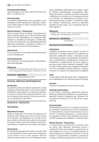 108 03.03.04. DROGAS ANTIFUNGICAS

Actividad antimicrobiana                                                    orales, amitriptilina, antihistamínicos no sedantes, cisapri-
Tienen actividad in vitro frente a HIV, HPV, HVB, HVC,                      da, fenitoína, benzodiacepinas, anticoagulantes orales,
HSV 1-2, CMV, VZV, etc.                                                     bloqueantes cálcicos, corticoides, tacrolimus, ciclosporina
                                                                            e inhibidores de la proteasa con el consiguiente aumento
Farmacocinética                                                             de su actividad. Los antihistamínicos no sedantes y cisa-
Son proteínas biológicamente activas que pueden ser ad-                     prida pueden asociarse a arritmias. La rifampicina, rifabu-
ministradas en forma intramuscular, subcutánea o intrale-                   tina, fenitoína, carbamazepina, aceleran la depuración
sional. Pueden inhibir el sistema citocromo P450. Se eli-                   metabólica de estas drogas, con el consiguiente riesgo de
minan por vía renal.                                                        falla terapeútica1.

Efectos adversos – Precauciones                                             Bibliografía
Poseen una larga lista de toxicidades. Frecuentemente se                    1. Lomaestro BM, Piatek MA. Update on drug interactions with azole
                                                                               antifungal agents. Ann Pharmacother. 1998;32:915-28.
observa sindrome gripal, que se reduce utilizando antipi-
réticos antes de la administración. Los tratamientos habi-
                                                                            03.03.04.01.01. MICONAZOL
tualmente se suspenden por leucopenia y trombocitope-
                                                                                                    (ver 20.10.03)
nia. Otros efectos descriptos son enfermedad autoinmune,
alteraciones neurológicas y psiquiátricas, cardíacas y re-
                                                                            03.03.04.01.02. KETOCONAZOL
nales, alopecía, elevación de enzimas hepáticas.
                                                                            Indicaciones
Interacciones
                                                                            Candidiasis mucocutánea crónica, pitiriasis versicolor. El
El uso concurrente con otras drogas mielotóxicas potencia
                                                                            ketoconazol es una droga alternativa en el tratamiento de
su efecto mielodepresor.
                                                                            infecciones superficiales extensas o refractarias al trata-
                                                                            miento tópico, y algunas micosisprofundas como blastomi-
Contraindicaciones
                                                                            cosis, coccidioidomicosis, histoplasmosis y esporotricosis.
Uso concurrente con inmunosupresores, enfermedad he-
                                                                            Generalmente es reemplazada por los nuevos azólicos ya
pática descompensada.
                                                                            que poseen mejor eficacia, tolerancia y seguridad.1 Puede
                                                                            ser usada en forma tópica (crema, shampoo) en dermatofi-
Bibliografía
1. Scott LJ, Perry CM.Interferon-alpha-2b plus ribavirin: a review of its   cias leves a moderadas, dermatitis seborreica y pitiriasis
   use in the management of chronic hepatitis C. Drugs 2002; 62:507-56.     versicolor. No es efectiva en el tratamiento de la candiduria.

03.03.03.03. LAMIVUDINA                                                     Dosis
                    (Ver 03.03.02.01.01.04. )                               Vía oral. Adultos: 200 a 400 mg/día. Niños: 3 mg/kg/día. De-
                                                                            be ser administrado en una o dos tomas, junto a las comidas.
03.03.04. DROGAS ANTIFUNGICAS
                                                                            Acciones
Introducción                                                                Comparte el mecanismo de acción con otros azoles.
En general las infecciones fúngicas superficiales se tratan
con agentes de aplicación tópica. Las infecciones fúngicas                  Actividad antimicrobiana
profundas de origen endémico, las infecciones superficia-                   Es activo frente a Candida spp., dermatofitos, Paracocci-
les extensas y las infecciones oportunistas deben ser trata-                dioides spp., Blastomyces dermatitidis, Coccidioides spp.,
das con agentes de uso sistémico. Estas situaciones mere-                   Sporothrix schenckii, Histoplasma spp., Malassezia fur-
cen ser manejadas por especialistas.                                        fur, agentes de cromomicosis. No es activo frente a Asper-
                                                                            gillus spp.
03.03.04.01. AZOLICOS
                                                                            Farmacocinética
Generalidades                                                               Biodisponibilidad oral del 75%. La distribución de la dro-
                                                                            ga es limitada y su penetración en el LCR es insignifican-
Mecanismo de acción                                                         te. El ketoconazol se excreta en leche materna. Se une en
Inhiben la última parte de la síntesis del ergosterol de la                 un 90 % a las proteínas plasmáticas, y su vida media pa-
membrana celular fúngica, por lo que son menos tóxicos                      rece depender de la dosis. Tiene metabolismo por citocro-
que los polienos. Son fungistáticos. Los triazoles son los                  mo P450 (actuando como inhibidor) y eliminación biliar.
nuevos azólicos; éstos tienen una sustitución en la posición
N lo que les confiere menor efecto sobre la síntesis del es-                Efectos adversos - Precauciones
terol humano y un espectro de acción similar o más amplio.                  Los efectos adversos más frecuentes son náuseas, vómi-
                                                                            tos, prurito, dolor abdominal, somnolencia, diarrea o
Interacciones                                                               constipación. Puede causar hepatitis y aumento de las en-
El metabolismo dependiente del sistema citocromo P450                       zimas hepáticas, por lo que se recomienda monitoreo de
los hace participar de muchas interacciones farmacológi-                    enzimas hepáticas en tratamientos de más de 14 días de
cas que limitan su uso en varias ocasiones. Todos los                       duración2. La ginecomastia en el hombre y el bloqueo de
agentes del grupo elevan los niveles de hipoglucemiantes                    la síntesis de hormonas suprarrenales se observa con do-
 