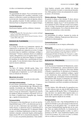 03.03.04.01.03. FLUCONAZOL 109


sis altas o en tratamientos prolongados.                               lismo hepático actuando como inhibidor del sistema
                                                                       P450, se excreta por vía renal y es removido por hemodiá-
Interacciones                                                          lisis. Debe ajustarse la dosis con aclaramiento de creatini-
Ver generalidades de azólicos. No es conveniente asociar-              na menor a 50 ml/minuto.
lo a DDI, bloqueadores H2, sucralfato y antiácidos, ya que
reducen su absorción o usarlos con diferencia de dos ho-               Efectos adversos - Precauciones
ras de intervalo. Aumenta los niveles de digoxina, delavir-            En general, la droga es bien tolerada. El efecto adverso
dina, quinidina, lovastatin. No debe combinarse con la an-             más común es náusea, comúnmente asociada con moles-
fotericina B por su antagonismo frente a algunos hongos.               tia abdominal, vómitos. En el 5 % de los pacientes se ob-
                                                                       serva aumento de TGO y TGP, que revierte con la suspen-
Contraindicaciones                                                     sión de la droga. Ocasionalmente puede producirse rash
Insuficiencia hepática, porfiria, embarazo y lactancia                 cutáneo y trombocitopenia. No se observan efectos sobre
                                                                       la síntesis de testosterona u otros esteroides.
Bibliografía
1. Como JA, Dismukes WE. Oral azoles drugs as systemic antifungal      Interacciones
   therapy. N Engl J Med 1994;330:263-72.
2. British Medical Association. British National Formulary. 43rd ed.
                                                                       Ver generalidades de azólicos. Aumenta los niveles de
   London: BMA; 2002. p.393.                                           AZT, teofilina y rifabutina. Puede provocar fallo en la ac-
                                                                       tividad de los anticonceptivos.
03.03.04.01.03. FLUCONAZOL
                                                                       Contraindicaciones
Indicaciones                                                           No se recomienda su uso en mujeres embarazadas.
Es la droga de elección en el tratamiento supresivo de
criptococosis en pacientes HIV positivos y en el trata-                Bibliografía
                                                                       1. Rex JH, Bennett JE, Sugar AM, et al. A randomized trial comparing.
miento de meningitis por criptococos no severa. Es droga                  fluconazole with amphotericin B for the treatment of candidemia in
de primera línea en candidiasis orofaríngea, esofágica y                  patients without neutropenia. N Engl J Med 1994;331:1325–30.
diseminada.1,2 Si bien es altamente efectivo en candidiasis            2. Kontoyiannis DP, Bodey GP, Mantzoros CS. Fluconazole vs. ampho-
vaginal, debe preferirse el uso de agentes tópicos. Es efi-               tericin B for the management of candidaemia in adults: a meta-analy-
caz en la profilaxis de infecciones fúngicas en receptores                sis. Mycoses 2001;44:125-35.
de transplante de médula ósea y quimioterapia de leuce-
mias agudas. Es una alternativa menos eficaz que itraco-               03.03.04.01.04. ITRACONAZOL
nazol en micosis endémicas.
                                                                       Indicaciones
Dosis                                                                  Es de elección en el tratamiento de blastomicosis, cromo-
Vía Oral o IV. Adultos: 100-400 mg/día. Niños: 3-12                    micosis, coccidioidomicosis, paracoccidiomicosis, histo-
mg/kg/día. El primer día debe indicarse el doble de la do-             plasmosis no meníngea, fitomicosis, infecciones debidas
sis elegida para el tratamiento. La vía IV debe adminis-               a P.boydii y esporotricosis. Es alternativa en el tratamien-
trarse en infusión de 30 minutos.                                      to de aspergilosis invasiva; candidiasis esofágica, vaginal
                                                                       y oral; onicomicosis, tineas, peniciliosis. En infecciones
Mecanismo de acción                                                    por Aspergillus spp. en huéspedes inmunocomprometidos
Comparte el mecanismo de acción con otros azoles.                      habitualmente debe iniciarse el tratamiento con Anfoteri-
                                                                       cina B, y una vez estabilizado el cuadro clínico, se conti-
Actividad antimicrobiana                                               nua el tratamiento o profilaxis secundaria con itraconazol.
Es activo frente a dermatofitos, Candida spp., Cryptococ-
cus neoformans, Paracoccidioides spp., Blastomyces der-                Dosis
matitidis, Coccidioides spp., Histoplasma spp., Malasse-               Vía oral. Adultos: 100 a 400 mg/día. En aspergilosis inva-
zia furfur. El uso extensivo en pacientes neutropénicos au-            siva debe indicarse dosis de carga de 600 mg/día durante
menta el riesgo de colonización y fungemia por especies                3 días, seguidos de 400 mg/día. Niños: 5-10 mg/kg/día en
de cándida no albicans resistentes a fluconazol. No es ac-             una o dos dosis. Las cápsulas deben ingerirse junto a co-
tivo frente a Candida krusei, Aspergillus spp., Fusarium               midas de alto contenido graso o con bebida cola 1, la so-
spp., y agentes de mucormicosis.                                       lución debe ingerirse alejada de las comidas.

Farmacocinética                                                        Farmacocinética
El fluconazol es bien absorbido por vía oral con una bio-              La pobre absorción oral y baja biodisponibilidad de las
disponibilidad mayor al 90 %, esto determina que las do-               cápsulas ha limitado su uso; para mejorar la absorción de-
sis por vía oral e intravenosa sean equivalentes e igual-              be ingerirse con un pH gástrico bajo 2. La solución oral
mente eficaces. La absorción oral no es interferida por el             tiene mejor biodisponibilidad ingerida lejos de las comi-
uso de antiácidos o bloqueantes H2. Es altamente soluble               das. Tiene una amplia distribución. La concentración en
en agua y se distribuye ampliamente en todos los compar-               próstata y liquido cefalorraquídeo es pobre. La unión a
timientos corporales, incluyendo líquido cefalorraquídeo               proteínas es del 99%. Tiene metabolismo hepático como
donde alcanza 89% de la concentración plasmática. Solo                 el resto de los azólicos. No es activo en orina. La elimina-
el 12 % se une a las proteínas plasmáticas. Tiene metabo-              ción no se altera en la insuficiencia renal.
 
