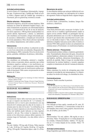 110 03.03.04.02. ALILAMINAS

Actividad antimicrobiana                                                   Mecanismo de acción
Es activo frente a H. Capsulatum, B.dermatitidis, Aspergi-                 Es una alilamina sintética que actúa por inhibición de la en-
llus spp., Cryptococcus spp., Candida spp. Puede ser acti-                 zima escualeno epoxidasa, con interrupción de la sintesis
vo frente a algunas cepas de Candida spp. resistentes a                    del ergosterol. Puede ser fungicida frente a algunos hongos.
Fluconazol, pero en general hay resistencia cruzada.
                                                                           Actividad antimicrobiana
Efectos adversos - Precauciones                                            Es activa frente a dermatofitos, levaduras, hongos fila-
Intolerancia digestiva, elevación enzimas hepáticas. Debe                  mentosos y dimórficos.
realizarse un control de laboratorio hepático basal, y du-
rante el tratamiento en pacientes con enfermedad hepática                  Farmacocinética
previa, y en tratamientos de más de un mes de duración.                    Tiene buena absorción oral y escasa por vía tópica. La ab-
Con dosis superiores a 400 mg diarios puede producir su-                   sorción oral no se modifica significativamente cuando se
presión adrenal, hipertensión y edemas. La administra-                     ingiere con las comidas. Debida a su prolongada vida me-
ción simultánea con lovastatin y drogas relacionadas pue-                  dia puede administrarse una vez al día. Es altamente lipofí-
de asociarse a rabdomiólisis y miopatía por elevación de                   lica por lo que alcanza altas concentraciones en piel y ane-
los niveles plasmáticos. Otros efectos adversos reportados                 xos. La vida media es mayor a 7 días. A pesar de que su me-
son cefaleas, hipopotasemia, rash cutáneo y prurito.                       tabolismo es hepático tiene poca acción sobre el sistema ci-
                                                                           tocromo P450. Debe ajustarse la dosis con aclaramiento de
Interacciones                                                              cretinina menor a 50 ml/minuto o en insuficiencia hepática.
Coinciden con el resto de azólicos. La absorción se redu-
ce con el uso concurrente con antiácidos, bloqueantes H2,                  Efectos adversos - Precauciones
anticolinérgicos, DDI e isoniazida. Eleva los niveles de di-               Frecuentemente produce cefaleas y trastornos gastrointesti-
goxina, quinidina, inhibidores de proteasa y delavirdina.                  nales. Ocasionalmente alteraciones del gusto, elevación de
                                                                           enzimas hepáticas y alteraciones cutáneas. Es rara la toxici-
Contraindicaciones                                                         dad hepática, anafilaxia, alteraciones hematológicas e hi-
Uso simultáneo con terfenadina, astemizol y cisaprida.                     pertrofia de parótida. Dado el riesgo de toxicidad deben
Debe evitarse en pacientes añosos, pacientes que reciben                   monitorearse las enzimas hepáticas y recuento sanguíneo
inotrópicos negativos cardíacos o con insuficiencia car-                   completo en tratamientos de más de 6 semanas de duración.
diaca, y vigilar al paciente en tratamiento crónico debido
a que se ha reportado casos de insuficiencia cardíaca aso-                 Interacciones
ciada al itraconazol. Debe usarse con precaución en niños                  Deben controlarse los niveles de ciclosporina para evitar
menores de 12 años.                                                        aumentar la toxicidad de este inmunosupresor. La rifamici-
                                                                           na reduce los niveles de la droga y la cimetidina los eleva.
Bibliografía
1. White MH, Antifungal Agents. En: Armstrong. D, Cohen J. Infectious      Contraindicaciones
   Diseases. Mosby ed.1999.
2. Andriole V. Current and Future Therapy of Invasive Fungal Infections.
                                                                           Lactancia. Puede exacerbar la psoriasis.
   Cur rent Clinical Topics in Infectious Diseases. Blackwell
   Sciences;1998.                                                          Bibliografía
                                                                           1. Salo H, Pekurinen M. Cost effectiveness of oral terbinafine (lami-
                                                                              sil(r)) compared with oral fluconazole (diflucan((r))) in the treatment
03.03.04.02. ALILAMINAS                                                       of patients with toenail onychomycosis. Pharmacoeconomics.
                                                                              2002;20:319-24.
03.03.04.02.01. TERBINAFINA                                                2. Heikkila H, Stubb S. Long-term results in patients with onychomycosis
                                                                              treated with terbinafine or itraconazole. Br J Dermatol. 2002;2:250-3.
Indicaciones
El tratamiento tópico debe reservarse para las tiñas, en                   03.03.04.02.02. GRISEOFULVINA
las que se requiere una duración de 1 a 4 semanas. El
tratamiento oral se reserva para onicomicosis con una                      Indicaciones
duración de 6 semanas para las uñas de las manos y 12                      Está indicada en tinea capitis, causada por M. canis, M.
semanas para las uñas de los pies.1 La terbinafina es la                   audovinii, T. schoenleinii y T. verroucosum; la tinea de la
droga con mayor respuesta en esta situación clínica.2 La                   piel lampiña, tinea crural y tinea corporis, tinea de las ma-
forma oral también puede indicarse en tinea inguinal,                      nos, de la barba y pie de atleta. 1,2
corporal y del pie. Para evaluar la respuesta al trata-
miento en las infecciones cutáneas deben esperarse 2-4                     Dosis
semanas luego de finalizado y las uñas deben volver a                      Microcristalina: Vía oral, adultos: 500 mg/día en una o
crecer.                                                                    dos tomas. Niños: 10 mg/kg/día en 1 ó 2 tomas después de
                                                                           las comidas. Ultramicrocristalina: Adultos: 375 mg dia-
Dosis                                                                      rios en 1 ó 2 tomas después de las comidas. Niños: 7-8
Vía oral. Adultos: 250 mg cada 24 horas. Niños mayores                     mg/kg/día.
de 1 año: 10-20 kg, 62.5 mg/día; 20-40 kg: 125 mg/día;
>40 kg: 250 mg/día. Tratamiento tópico: cada 12 a 24 ho-                   Actividad antimicrobiana
ras.                                                                       Droga fungistática que inhibe la mitosis fúngica, ejercien-
 