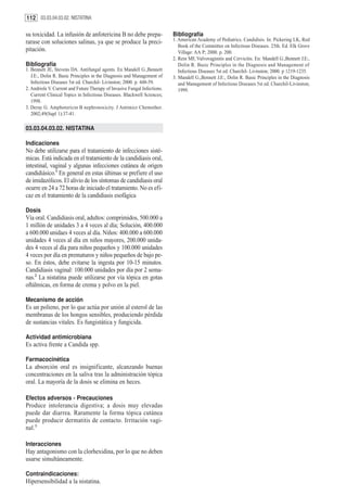112 03.03.04.03.02. NISTATINA

su toxicidad. La infusión de anfotericina B no debe prepa-                 Bibliografía
rarase con soluciones salinas, ya que se produce la preci-                 1. American Academy of Pediatrics. Candidisis. In: Pickering LK, Red
                                                                              Book of the Committee on Infectious Diseases. 25th. Ed. Elk Grove
pitación.                                                                     Village: AA P; 2000. p. 200.
                                                                           2. Rein MF, Vulvovaginitis and Cervicitis. En: Mandell G.,Bennett J.E:,
Bibliografía                                                                  Dolin R. Basic Principles in the Diagnosis and Management of
1. Bennett JE, Stevens DA. Antifungal agents. En Mandell G.,Bennett           Infectious Diseases 5st ed. Churchil- Livinston; 2000. p 1219-1235.
   J.E:, Dolin R. Basic Principles in the Diagnosis and Management of      3. Mandell G.,Bennett J.E:, Dolin R. Basic Principles in the Diagnosis
   Infectious Diseases 5st ed. Churchil- Livinston; 2000. p. 448-59.          and Management of Infectious Diseases 5st ed. Churchil-Livinston;
2. Andriole V. Current and Future Therapy of Invasive Fungal Infections.      1999.
   Current Clinical Topics in Infectious Diseases. Blackwell Sciences;
   1998.
3. Deray G. Amphotericin B nephrotoxicity. J Antimicr Chemother.
   2002;49(Supl 1):37-41.

03.03.04.03.02. NISTATINA

Indicaciones
No debe utilizarse para el tratamiento de infecciones sisté-
micas. Está indicada en el tratamiento de la candidiasis oral,
intestinal, vaginal y algunas infecciones cutánea de origen
candidiásico.1 En general en estas últimas se prefiere el uso
de imidazólicos. El alivio de los síntomas de candidiasis oral
ocurre en 24 a 72 horas de iniciado el tratamiento. No es efi-
caz en el tratamiento de la candidiasis esofágica

Dosis
Vía oral. Candidiasis oral, adultos: comprimidos, 500.000 a
1 millón de unidades 3 a 4 veces al día; Solución, 400.000
a 600.000 unidaes 4 veces al día. Niños: 400.000 a 600.000
unidades 4 veces al día en niños mayores, 200.000 unida-
des 4 veces al día para niños pequeños y 100.000 unidades
4 veces por día en prematuros y niños pequeños de bajo pe-
so. En éstos, debe evitarse la ingesta por 10-15 minutos.
Candidiasis vaginal: 100.000 unidades por día por 2 sema-
nas.2 La nistatina puede utilizarse por vía tópica en gotas
oftálmicas, en forma de crema y polvo en la piel.

Mecanismo de acción
Es un polieno, por lo que actúa por unión al esterol de las
membranas de los hongos sensibles, produciendo pérdida
de sustancias vitales. Es fungistática y fungicida.

Actividad antimicrobiana
Es activa frente a Candida spp.

Farmacocinética
La absorción oral es insignificante, alcanzando buenas
concentraciones en la saliva tras la administración tópica
oral. La mayoría de la dosis se elimina en heces.

Efectos adversos - Precauciones
Produce intolerancia digestiva; a dosis muy elevadas
puede dar diarrea. Raramente la forma tópica cutánea
puede producir dermatitis de contacto. Irritación vagi-
nal.3

Interacciones
Hay antagonismo con la clorhexidina, por lo que no deben
usarse simultáneamente.

Contraindicaciones:
Hipersensibilidad a la nistatina.
 