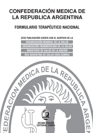 CONFEDERACIÓN MEDICA DE
 LA REPUBLICA ARGENTINA
 FORMULARIO TERAPÉUTICO NACIONAL

    ESTA PUBLICACIÓN CUENTA CON EL AUSPICIO DE LA
        ORGANIZACIÓN MUNDIAL DE LA SALUD
     ORGANIZACIÓN PANAMERICANA DE LA SALUD
         MINISTERIO DE SALUD DE LA NACIÓN
       RED ARGENTINA DE SALUD (RAS-COMRA)




                  DECIMA EDICIÓN
                 EDITORIAL COMRA
 