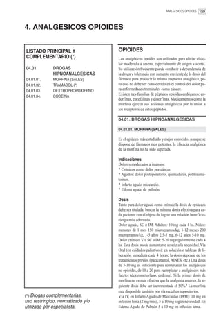 ANALGESICOS OPIOIDES 159




4. ANALGESICOS OPIOIDES


LISTADO PRINCIPAL Y                OPIOIDES
COMPLEMENTARIO (*)                 Los analgésicos opoides son utilizados para aliviar el do-
                                   lor moderado a severo, especialmente de origen visceral.
04.01.        DROGAS               Su utilización frecuente puede conducir a dependencia de
              HIPNOANALGESICAS     la droga y tolerancia con aumento creciente de la dosis del
04.01.01.     MORFINA (SALES)      fármaco para producir la misma respuesta analgésica, pe-
04.01.02.     TRAMADOL (*)         ro esto no debe ser considerado en el control del dolor pa-
04.01.03.     DEXTROPROPOXIFENO    ra enfermedades terminales como cáncer.
                                   Existen tres familias de péptidos opioides endógenos: en-
04.01.04.     CODEINA
                                   dorfinas, encefalinas y dinorfinas. Medicamentos como la
                                   morfina ejercen sus acciones analgésicas por la unión a
                                   los receptores de estos péptidos.

                                   04.01. DROGAS HIPNOANALGESICAS

                                   04.01.01. MORFINA (SALES)

                                   Es el opiáceo más estudiado y mejor conocido. Aunque se
                                   dispone de fármacos más potentes, la eficacia analgésica
                                   de la morfina no ha sido superada.

                                   Indicaciones
                                   Dolores moderados a intensos:
                                   * Crónicos como dolor por cáncer.
                                   * Agudos: dolor postoperatorio, quemaduras, politrauma-
                                   tismos.
                                   * Infarto agudo miocardio.
                                   * Edema agudo de pulmón.

                                   Dosis
                                   Tanto para dolor agudo como crónico la dosis de opiáceos
                                   debe ser titulada: buscar la mínima dosis efectiva para ca-
                                   da paciente con el objeto de lograr una relación beneficio-
                                   riesgo más adecuada.
                                   Dolor agudo, SC o IM. Adultos: 10 mg cada 4 hs. Niños:
                                   menores de 1 mes 150 microgramos/kg, 1-12 meses 200
                                   microgramos/kg, 1-5 años 2.5-5 mg, 6-12 años 5-10 mg.
                                   Dolor crónico: Vía SC o IM: 5-20 mg regularmente cada 4
                                   hs. Esta dosis puede aumentarse acorde a la necesidad. Vía
                                   Oral (en cuidados paliativos): en solución o tabletas de li-
                                   beración inmediata cada 4 horas; la dosis depende de los
                                   tratamientos previos (paracetamol, AINES, etc.) Una dosis
                                   de 5-10 mg es suficiente para reemplazar los analgésicos
                                   no opioides, de 10 a 20 para reemplazar a analgésicos más
                                   fuertes (dextrometorfano, codeína). Si la primer dosis de
                                   morfina no es más efectiva que la analgesia anterior, la si-
                                   guiente dosis debe ser incrementada el 50%.1 La morfina
                                   esta disponible también por vía rectal en supositorios.
(*) Drogas complementarias,        Vía IV, en Infarto Agudo de Miocardio (IAM): 10 mg en
uso restringido, normatizado y/o   infusión lenta (2 mg/min), 5 a 10 mg según necesidad. En
utilizado por especialista.        Edema Agudo de Pulmón 5 a 10 mg en infusión lenta.
 