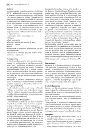 160 04.01. DROGAS HIPNOANALGESICAS

Acciones                                                         Constipación: Es un efecto universal de los opioides y no
Los opiáceos actúan por unión a receptores específicos en        hay desarrollo clínico de tolerancia. Este efecto se produ-
el SNC y tejidos periféricos como el tubo gastrointestinal.      ce a través del sistema entérico local. La depresión respi-
Se han descripto tres tipos de receptores: µ (mu), Í (kaffa)     ratoria por inhibición central de los mecanismos de regu-
y ‰ (gamma) cada uno con subtipos. Estos están acopla-           lación del centro respiratorio con una disminución de res-
dos a proteínas G provocando disminución de la actividad         puesta al aumento de la concentración de CO2 sanguíneo
de la adenilatociclasa, reduciendo así el contenido intrace-     y directamente relacionado a la dosis. En aquellos pacien-
lular de AMPc y también facilitan la apertura de los cana-       tes con presión intracraneana elevada, asma, EPOC, la
les de K+ conduciendo a una hiperpolarización de la              disminución de las funciones respiratorias no es bien tole-
membrana celular. Esto conduce a disminución en la con-          rada. La supresión del reflejo de la tos es común a todos
centración de Ca ++ intracelular especialmente en la pre-        los opioides. Su uso como antitusivo no es recomendable
sinapsis reduciendo la liberación del transmisor frente a        porque produce acumulación de secreciones y obstrucción
un impulso nervioso.                                             de las vías respiratorias. La liberación de histamina puede
Los principales efectos farmacológicos son:                      producir vasodilatación, broncoconstricción, urticaria y
  Analgesia                                                      prurito. Con el uso repetido de estas drogas se desarrolla
  Euforia y sedación                                             tolerancia a la depresión respiratoria, analgesia, sedación
  Depresión respiratoria y supresión de la tos                   pero no a la constipación y la miosis.3
  Náuseas y vómitos                                              La administración repetida de morfina, conduce a una gra-
  Miosis                                                         dual pérdida de la efectividad(tolerancia) el aumento de la
   Disminución de la motilidad gastrointestinal, que pro-        dosis permite recuperar dicha respuesta. Con la tolerancia se
duce estreñimiento.                                              desarrolla dependencia física, que se manifiesta por el sín-
   Liberación de histamina, que puede producir bronco-           drome de abstinencia, cuando se agrega un antagonista. El
constricción e hipotensión.                                      mecanismo se desconoce, pero se supone en relación a cam-
                                                                 bios en el sistema del segundo mensajero como inhibición de
Farmacocinética                                                  adenilciclasa y asociado a una regulación del sistema AMPc.2
Se absorbe muy bien desde los sitios subcutáneo e intra-
muscular (así también desde las superficies mucosas de           Interacciones
nariz y boca) y también en el tubo digestivo, con un pri-        La mayoría de los fármacos psicolépticos activos sobre el
mer paso hepático importante pero variable. Presenta una         SNC, incluyendo los antidepresivos tricíclicos, las feno-
biodisponibilidad de 30% al 60%. La principal vía meta-          tiazinas y los inhibidores de la MAO (monoamino-oxida-
bólica es la conjugación con ácido glucurónico, para for-        sa), aumentan la magnitud y la duración de todos los efec-
mar derivados activos o inactivos. La morfina-6-glucuró-         tos de los opiáceos. El alcohol, los barbitúricos, las ben-
nido (M6G) es el principal metabolito que posee actividad        zodiacepinas y muchos otros depresores del SNC, produ-
farmacológica                                                    cen una sedación mayor cuando se administran juntos con
indistinguible de la morfina. Este producto se excreta por       opiáceos. La cimetidina puede prolongar los efectos por
riñón y se acumula en la insuficiencia renal, aumentando         medio de la disminución del metabolismo hepático.
sus efectos analgésicos. El otro producto inactivo es mor-
fina-3-glucurónido(M3G).                                         Contraindicaciones
La vida media de la morfina es de 2-3 horas y M6G es de          Pacientes con: depresión respiratoria aguda, alcoholismo
3-4 horas. La excreción es renal. La distribución alcanza        agudo, riesgo de íleo paralítico, aumento de la presión in-
a todos los tejidos y se unen a proteínas en forma variable,     tracraneal. Evitar su uso en el feocromocitoma (por la li-
los tejidos mejor perfundidos tiene mayores concentracio-        beración de histamina).
nes (SNC, pulmón, hígado, etc.)                                  El uso de antitusivos que contengan analgésicos opioides
                                                                 no se recomienda en chicos y deben ser evitados en meno-
Efectos adversos - Precauciones                                  res de 1 año.
Los más relevantes son: Sedación: es el efecto colateral más     Tener precaución en pacientes con: hipotensión arterial,
frecuente de los opioides. Ocurre en casi todos los pacien-      asma (evitarlos durante el ataque agudo), hipertrofia pros-
tes al iniciar el tratamiento, y en la mayoría después del au-   tática, embarazo, lactancia. En pacientes con deterioro he-
mento de la dosis. Es de corta duración entre 48-72 hs. Si       pático puede desencadenar un coma (reducir la dosis o
el paciente está muy sedado puede ser necesario disminuir
                                                                 evitarla pero muchos pacientes toleran bien a la morfina).4
la dosis. Náuseas y vómitos: la mayoría experimenta náu-
seas después de comenzar una dosis regular de opioides, o        Bibliografía
luego de un incremento significativo de la dosis. Se debe a      1. British Medical Association. British National Formulary. 43rd ed.
un efecto central de los opioides que estimulan la zona ga-         London: BMA; 2002. p. 213.
                                                                 2. Gutstein H et al. Opioid Analgesics. En: Hardman JG, Limbird LE,
tillo quimiorreceptora del tronco cerebral, y al incremento
                                                                    Goodman Gilman A, editors. Goodman and Gilman The pharmacolo-
de las secreciones gastrointestinales y por prolongar el            gical basis of therapeutics. 10th ed. New York:McGraw-Hill; 2001.p.569-
tiempo de vaciado. Hay también un rápido desarrollo de to-          619.
lerancia que dura normalmente menos de 3 días.                   3. Fármacos analgésicos. En: Rang HP, Dale MM and Ritter JM, edito-
 