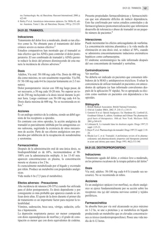 04.01.02. TRAMADOL 161


   res. Farmacología. 4ta. ed. Barcelona: Harcourt International; 2000. p.   Presenta propiedades farmacodinámicas y farmacocinéti-
   623-49.                                                                   cas que son altamente difíciles de inducir dependencia.
4. Bailey P et al. Anestésicos intravenosos opiáceos. En: Miller R, edi-
   tor. Anestesia. Tomo I. 2da. ed. Barcelona: Doyma; 1993.p. 253-329.
                                                                             Esto fue confirmado por varios estudios controlados y de
                                                                             farmacovigilancia (postcomercialización) que informaron
04.01.02. TRAMADOL                                                           desarrollo de tolerancia o abuso de tramadol en un peque-
                                                                             ño número de pacientes.4
Indicaciones
Tratamiento del dolor leve a moderado, donde es tan efec-                    Interacciones
tivo como la. No obstante para el tratamiento del dolor                      Puede incrementar los efectos anticoagulantes de warfarina.
crónico severo es menos efectivo.2                                           La concentración máxima plasmática y la vida media de
Estudios comparativos han mostrado que el tramadol es                        eliminación en una dosis oral, se reduce al 50%, cuando
más efectivo que los AINEs para controlar el dolor posto-                    se administra concomitantemente inductores enzimáticos
peratorio. El uso combinado de tramadol y AINEs permi-                       hepáticos como carbamazepina.
te reducir la dosis del primero disminuyendo de esta ma-                     El síndrome serotoninérgico ha sido informado después
nera la incidencia de efectos adversos.3                                     del uso concomitante de tramadol y sertralina.

Dosis                                                                        Contraindicaciones
Adultos, Vía oral: 50-100 mg cada 4 hs. Dosis de 400 mg                      Ver morfina.
día como máximo, no son usualmente requeridas. Vía IM,                       No debería ser indicado en pacientes que consumen inhi-
IV 50-100 mg cada 4-6 hs (inyectar lentamente en 2-3 mi-                     bidores de la MAO y antidepresivos tricíclicos. Evaluar la
nutos).                                                                      conveniencia de utilizar tramadol en pacientes con antece-
Dolor postoperatorio: iniciar con 100 mg luego pasar, de                     dentes de epilepsia (se han informado convulsiones des-
ser necesario, a 50 mg cada 10-20 min. No superar un to-                     pués de la aplicación IV rápida). No es apropiada su elec-
tal de 250 mg incluyendo a la dosis inicial durante la pri-                  ción como sustituto en pacientes con dependencia a los
mer hora. Luego continuar con 50-100 mg cada 4-6 hs.                         opioides.
Dosis diaria máxima de 600 mg. No se recomienda en ni-
ños.1                                                                        Bibliografía
                                                                             1. British Medical Association. British National Formulary.
                                                                             2. 43rd ed. London: BMA; 2002. P. 210-13 y 218-19.
Acciones                                                                     3. Gutstein H et al. Opioid Analgesics. En: Hardman JG, Limbird LE,
Es un análogo sintético de la codeína, siendo un débil ago-                     Goodman Gilman A, editors. Goodman and Gilman The pharmacolo
nista de los receptores u opioides.                                             gical basis of therapeutics. 10th ed. New York: McGraw- Hill;
En contraste con otros opioides, la acción analgésica de                        2001.p.569-619.
tramadol es parcialmente inhibida por los antagonistas co-                   4. Lehmann K. Le tramadol dans les douleurs aiguës. Drugs 1997;53
                                                                                suppl. 2:25-33.
mo naloxona, sugiriendo la existencia de otros mecanis-
                                                                             5. Dayer P, et al. Pharmacologie du tramadol. Drugs 1997;53 suppl. 2:18-
mos de acción. Parte de sus efectos analgésicos son pro-                        24.
ducidos por inhibición de la recaptación de noradrenalina                    6. Rhoda Lee C, et al. Tramadol. A preliminary review of its pharma-
y serotonina.                                                                   codynamic and pharmacokinetic properties and therapeutic potential
                                                                                in acute and chronic pain states. Drugs 1993; 46(2):313-340.
Farmacocinética
Después de la administración oral de una única dosis, su                     04.01.03. DEXTROPROPOXIFENO
biodisponibilidad es de 68%, incrementándose al 90-
100% con la administración múltiple. A los 15-45 min.                        Indicaciones
aparecen concentraciones en plasma, la concentración                         Tratamiento agudo del dolor, o crónico leve a moderado,
meseta se alcanza a los 2 hs.                                                en los primeros escalones de la terapia paliativa del dolor.1
Es esencialmente metabolizado por el hígado y excretado
por riñón. Produce un metabolito con propiedades analgé-                     Dosis
sicas.                                                                       Vía oral, adultos: 50-100 mg cada 6-8 h (cuando sea ne-
Vida media 6 hs (7,5 para el metabolito).                                    cesario). No se recomienda en niños.

                                                                             Acciones
Efectos adversos - Precauciones
                                                                             Es un analgésico opiáceo (ver morfina), su efecto analgé-
Alta incidencia de náuseas (30-35%) cuando fue utilizada
para el dolor postoperatorio. Es dosis dependiente y por                     sico se ejerce fundamentalmente por su acción sobre los
consiguiente es más probable que aparezca cuando se uti-                     receptores mu (µ) del sistema nervioso central y tejidos
lizan dosis altas. El ajuste de la dosis durante el primer día               periféricos.
de tratamiento es un importante factor para mejorar la to-
lerabilidad.                                                                 Farmacocinética
Vómitos, sudoración, boca seca, vértigo, sedación, cefa-                     Se absorbe bien por vía oral alcanzando su pico máximo
lea e hipotensión.                                                           en 1-2 hs, se une a proteínas y se metaboliza en hígado
La depresión respiratoria parece ser menor comparada                         produciendo un metabolito que en elevadas concentracio-
con dosis equianalgésicas de morfina y el grado de cons-                     nes es tóxico (nordextropropoxifeno). Posee una vida me-
tipación es menor que con dosis equivalentes de codeína.                     dia de 6-12 horas.
 