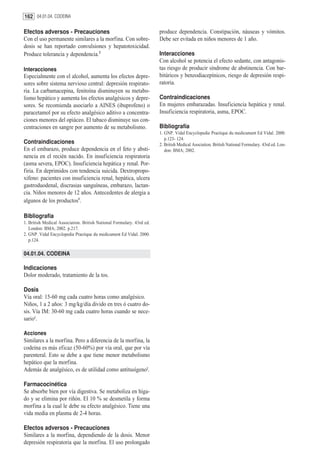 162 04.01.04. CODEINA

Efectos adversos - Precauciones                                        produce dependencia. Constipación, náuseas y vómitos.
Con el uso permanente similares a la morfina. Con sobre-               Debe ser evitada en niños menores de 1 año.
dosis se han reportado convulsiones y hepatotoxicidad.
Produce tolerancia y dependencia.2                                     Interacciones
                                                                       Con alcohol se potencia el efecto sedante, con antagonis-
Interacciones                                                          tas riesgo de producir síndrome de abstinencia. Con bar-
Especialmente con el alcohol, aumenta los efectos depre-               bitúricos y benzodiacepínicos, riesgo de depresión respi-
sores sobre sistema nervioso central: depresión respirato-             ratoria.
ria. La carbamacepina, fenitoína disminuyen su metabo-
lismo hepático y aumenta los efectos analgésicos y depre-              Contraindicaciones
sores. Se recomienda asociarlo a AINES (ibuprofeno) o                  En mujeres embarazadas. Insuficiencia hepática y renal.
paracetamol por su efecto analgésico aditivo a concentra-              Insuficiencia respiratoria, asma, EPOC.
ciones menores del opiáceo. El tabaco disminuye sus con-
centraciones en sangre por aumento de su metabolismo.                  Bibliografía
                                                                       1. GNP. Vidal Encyclopedie Practique du medicament Ed Vidal. 2000.
                                                                          p.123- 124.
Contraindicaciones                                                     2. British Medical Asociation. British National Formulary. 43rd ed. Lon-
En el embarazo, produce dependencia en el feto y absti-                   don: BMA; 2002.
nencia en el recién nacido. En insuficiencia respiratoria
(asma severa, EPOC). Insuficiencia hepática y renal. Por-
firia. En deprimidos con tendencia suicida. Dextropropo-
xifeno: pacientes con insuficiencia renal, hepática, ulcera
gastroduodenal, discrasias sanguíneas, embarazo, lactan-
cia. Niños menores de 12 años. Antecedentes de alergia a
algunos de los productos1.

Bibliografía
1. British Medical Association. British National Formulary. 43rd ed.
   London: BMA; 2002. p.217.
2. GNP. Vidal Encyclopedie Practique du medicament Ed Vidal. 2000.
   p.124.

04.01.04. CODEINA

Indicaciones
Dolor moderado, tratamiento de la tos.

Dosis
Vía oral: 15-60 mg cada cuatro horas como analgésico.
Niños, 1 a 2 años: 3 mg/kg/día divido en tres ó cuatro do-
sis. Vía IM: 30-60 mg cada cuatro horas cuando se nece-
sario1.

Acciones
Similares a la morfina. Pero a diferencia de la morfina, la
codeína es más eficaz (50-60%) por vía oral, que por vía
parenteral. Esto se debe a que tiene menor metabolismo
hepático que la morfina.
Además de analgésico, es de utilidad como antitusígeno2.

Farmacocinética
Se absorbe bien por vía digestiva. Se metaboliza en híga-
do y se elimina por riñón. El 10 % se desmetila y forma
morfina a la cual le debe su efecto analgésico. Tiene una
vida media en plasma de 2-4 horas.

Efectos adversos - Precauciones
Similares a la morfina, dependiendo de la dosis. Menor
depresión respiratoria que la morfina. El uso prolongado
 