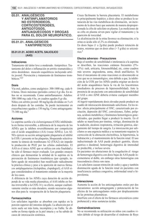 166 05.01. ANALGÉSICOS Y ANTIINFLAMATORIOS NO ESTEROIDEOS, CORTICOSTEROIDES, ANTIGOTOSOS, ANTIJAQUECOSOS

05.01. ANALGÉSICOS                                            Cruza fácilmente la barrera placentaria. El metabolismo
       Y ANTIINFLAMATORIOS                                    es principalmente hepático; a dosis altas se produce la sa-
       NO ESTEROIDEOS,                                        turación de las vías metabólicas de eliminación, un incre-
       CORTICOSTEROIDES,                                      mento de la dosis hace que aumente de manera despropor-
       ANTIGOTOSOS,                                           cionada la cifra de salicilato en plasma. Las mediciones de
       ANTIJAQUECOSOS Y DROGAS                                su cifra en plasma sirven para vigilar el tratamiento y la
       PARA EL DOLOR NEUROPÁTICO.                             aparición de toxicidad.
                                                              La alcalinización de la orina favorece su eliminación; si la
05.01.01. ANALGESICOS                                         orina es ácida sólo el 2% es eliminado.
          YANTIPIRETICOS                                      En dosis bajas (1 a 2g/día) puede producir retención de
                                                              uratos, mientras que en dosis altas (> 5 g/día) es uricosú-
05.01.01.01. ACIDO ACETIL SALICILICO                          rico.2
             (AAS)
                                                              Efectos adversos - Precauciones
Indicaciones                                                  Bajo el nombre de sensibilidad o intolerancia a la aspirina
Tratamiento del dolor leve a moderado. Antipirético. Tra-     se describen, las reacciones cutáneas frecuentes (5%-
tamiento del dolor e inflamación en artritis reumatoidea y    15%): rash, urticaria, fotosensiblidad, etc, como cuadros
otros desórdenes musculo esqueléticos incluyendo artri-       más severos: angioedema, asma, shock anafiláctico. Si
tis juvenil. Prevención y tratamiento de fenómenos trom-      bien el mecanismo de estas reacciones es desconocido se
bóticos.1,2,3                                                 cree que no es inmunológico, sino debido a que, la inhibi-
                                                              ción de la COX por los AINEs podría originar un desvío
Dosis                                                         del ácido araquidónico hacia la vía de los leucotrienos
Vía oral, adultos, como analgésico: 300-1000 mg. cada 4-      (mediadores de procesos de hipersensibilidad). Ante la
6 horas. Dosis máximas (periodos cortos) 4 gr día. En ni-     presencia de un paciente con antecedentes de sensibilidad
ños no se recomienda. Como antiinflamatorio: Adultos:         al AAS u otro AINE debería evitarse cualquier miembro
300-1000 mg cada 4 hs, en cuadros agudos 8 gr día.            del grupo.
Niños con artritis juvenil: 80 mg/kg/día divididas en 5 a 6   Al ingerir repetidamente dosis elevadas puede producir un
dosis después de las comidas. Se puede incrementar en         cuadro de intoxicación denominado salicilismo. En los ni-
exacerbaciones agudas a 130 mg/kg. Como antiagregante:        ños: afecta principalmente el SNC, caracterizado por ex-
75-300 mg día.1                                               citación, depresión del SNC, convulsiones, fiebre, polip-
                                                              nea, acidosis metabólica y fenómenos hemorrágicos gene-
Acciones                                                      ralizados, que pueden llegar a producir la muerte. En el
La aspirina acetila a la ciclooxigenasa (COX) inhibiéndo-     adulto se manifiesta por tinnitus, vértigo, disminución de
la en forma irreversible, a diferencia de la mayoría de los   la audición, alcalosis respiratoria, irritación gástrica, alar-
AINEs que la inhiben reversiblemente por competición          gamiento del tiempo de sangría. La intoxicación por sali-
con el ácido araquidónico (AA) (vease AINEs). Los AI-         cilatos es una urgencia médica y su tratamiento requiere la
NEs ejercen su acción antiagregante plaquetaria al inhibir    corrección de la alteración electrolítica, la hipertermia, la
la COX-1 presente en las plaquetas, bloqueando selectiva-     hidratación y el mantenimiento de la función renal. El uso
mente la síntesis de tromboxano A2 (TXA2) sin impedir         indiscriminado de AAS puede producir gastritis, úlcera
la producción de PGI2 por las células endoteliales. El        gástrica o duodenal, hemorragia digestiva de intensidad
AAS es el único AINE que se utiliza con esta finalidad y      no predecible, e incluso severa.
ha sido el fármaco mejor evaluado. Los grandes ensayos        En pacientes sin alteraciones de la coagulación el riesgo
clínicos que demuestran la utilidad de la aspirina en la      de hemorragia digestiva con dosis bajas de AAS puede in-
prevención de fenómenos trombóticos (por ejemplo, in-         crementarse al doble, sin embargo otras hemorragias con
farto agudo de miocárdio) han modificado radicalmente         trascendencia clínica son raras.
la práctica clínica y pese a la aparición de nuevos fárma-    Los salicilatos causan retención de sodio y agua y también
cos antiplaquetarios (ticlopidina, clopidogrel), el AAS si-   disminución aguda de la función renal en pacientes con
gue considerándose el tratamiento estándar en la mayoría      insuficiencia cardiaca congestiva, enfermedad renal o hi-
de los casos.                                                 povolemia.
A diferencia de los AINEs cuya duración de acción de-
pende de su vida media plasmática, el AAS inhibe en for-      Interacciones
ma irreversible a la COX-14 y su efecto, aunque cualitati-    Aumenta la acción de los anticoagulantes orales por dos
vamente similar es más duradero, siendo necesarios algu-      mecanismos: acción antiagregante y potenciación de los
nos días para la recuperación de la función plaquetaria.      efectos de los anticoagulantes orales por desplazamiento
                                                              de las proteínas plasmáticas.
Farmacocinética                                               Interfiere con el efecto de los fármacos uricosúricos como
Los salicilatos ingeridos se absorben con rapidez en la       probenecid y otras sustancias ácidas.
porción superior del intestino delgado. La absorción por el
recto suele ser más lenta, incompleta y no fiable. Se ab-     Contraindicaciones
sorbe en forma rápida en la piel intacta y se ha sabido de    No se recomienda su utilización en niños con cuadros vi-
casos de intoxicación sistémica.                              rales debido al riesgo de desarrollar el síndrome de Reye
 