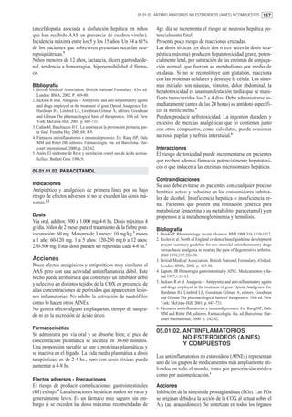 05.01.02. ANTIINFLAMATORIOS NO ESTEROIDEOS (AINES) Y COMPUESTOS 167


(encefalopatía asociada a disfunción hepática en niños                     4gr. día se incrementa el riesgo de necrosis hepática po-
que han recibido AAS en presencia de cuadros virales).                     tencialmente fatal.
Incidencia máxima entre los 5 y los 15 años. Un 34 a 61%                   Presenta poco riesgo de reacciones cruzadas.
de los pacientes que sobreviven presentan secuelas neu-                    Las dosis tóxicas (es decir dos o tres veces la dosis tera-
ropsiquiátricas.5                                                          péutica máxima) producen hepatotoxicidad grave, poten-
Niños menores de 12 años, lactancia, úlcera gastroduode-                   cialmente letal, por saturación de las enzimas de conjuga-
nal, tendencia a hemorragias, hipersensibilidad al fárma-                  ción normal, que fuerzan su metabolismo por medio de
co.                                                                        oxidasas. Si no se reconstituye con glutatión, reacciona
                                                                           con las proteínas celulares y destruye la célula. Los sínto-
Bibliografía                                                               mas iniciales son náuseas, vómitos, dolor abdominal, la
1. British Medical Association. British National Formulary. 43rd ed.       hepatotoxicidad es una manifestación tardía que se mani-
   London: BMA; 2002. P. 469-80.
2. Jackson R et al. Analgesic – Antipyretic and anti-inflammatory agents
                                                                           fiesta transcurridos los 2 a 4 días. Debe administrarse in-
   and drugs employed in the treatment of gout. Opioid Analgesics. En:     mediatamente (antes de las 24 horas) su antídoto específi-
   Hardman JG, Limbird LE, Goodman Gilman A, editors. Goodman              co, la metilcisteína.5
   and Gilman The pharmacological basis of therapeutics. 10th ed. New      Pueden producir nefrotoxicidad. La ingestión duradera y
   York: McGraw-Hill; 2001. p. 687-731.                                    excesiva de mezclas analgésicas que lo contienen junto
3. Cañás M, Buschiazzo H O. La aspirina en la prevención primaria, par-
                                                                           con otros compuestos, como salicilatos, puede ocasionar
   te final. Femeba Hoy 2001;68: 8-9.
4. Fármacos antiinflamatorios e inmunodepresores. En: Rang HP, Dale        necrosis papilar y nefritis intersticial.6
   MM and Ritter JM, editores. Farmacología. 4ta. ed. Barcelona: Har-
   court International; 2000. p. 242-62.                                   Interacciones
5. Anón. El síndrome de Reye y su relación con el uso de ácido acetisa-    El riesgo de toxicidad puede incrementarse en pacientes
   licílico. Butlletí Groc 1986;9.                                         que reciben además fármacos potencialmente hepatotoxi-
                                                                           cos o que inducen a las enzimas microsomales hepáticas.
05.01.01.02. PARACETAMOL
                                                                           Contraindicaciones
Indicaciones                                                               Su uso debe evitarse en pacientes con cualquier proceso
Antipirético y analgésico de primera línea por su bajo                     hepático activo y reducirse en los consumidores habitua-
riesgo de efectos adversos si no se exceden las dosis má-                  les de alcohol. Insuficiencia hepática o insuficiencia re-
ximas.1,2                                                                  nal. Pacientes que poseen una limitación genética para
                                                                           metabolizar fenacetina o su metabolito (paracetamol) y en
Dosis                                                                      propensos a la metahemoglobinemia y hemólisis.
Vía oral, adultos: 500 a 1.000 mg/4-6 hs. Dosis máximas 4
gr/día. Niños de 2 meses para el tratamiento de la fiebre post-            Bibliografía
vacunación: 60 mg. Menores de 3 meses: 10 mg/kg.3 meses                    1. Brooks P. Rheumatology: recent advances. BMJ 1998;316:1810-1812.
a 1 año: 60-120 mg. 1 a 5 años: 120-250 mg.6 a 12 años:                    2. Eccles et al. North of England evidence based guideline development
250-500 mg. Estas dosis pueden ser repartidas cada 4-6 hs.3                   project: summary guideline for non-steroidal antiinflammatory drugs
                                                                              versus basic analgesia in treating the pain of degenerative arthritis.
                                                                              BMJ 1998;317:526-30.
Acciones                                                                   3. British Medical Association. British National Formulary. 43rd ed.
Posee efectos analgésicos y antipiréticos muy similares al                    London: BMA; 2002. p. 469-80.
AAS pero con una actividad antiinflamatoria débil. Este                    4. Laporte JR Hemorragia gastrointestinal y AINE. Medicamentos y Sa-
hecho puede atribuirse a que constituye un inhibidor débil                    lud 1997;1:12-13.
                                                                           5. Jackson R et al. Analgesic – Antipyretic and anti-inflammatory agents
y selectivo en distintos tejidos de la COX en presencia de
                                                                              and drugs employed in the treatment of gout. Opioid Analgesics. En:
altas concentraciones de peróxidos que aparecen en lesio-                     Hardman JG, Limbird LE, Goodman Gilman A, editors. Goodman
nes inflamatorias. No inhibe la activación de neutrófilos                     and Gilman The pharmacological basis of therapeutics. 10th ed. New
como lo hacen otros AINEs.                                                    York: McGraw-Hill; 2001. p. 687-731.
No genera efecto alguno en plaquetas, tiempo de sangra-                    6. Fármacos antiinflamatorios e inmunodepresores. En: Rang HP, Dale
do ni en la excreción de ácido úrico.                                         MM and Ritter JM, editores. Farmacología. 4ta. ed. Barcelona: Har-
                                                                              court International; 2000. p. 242-62.

Farmacocinética
                                                                           05.01.02. ANTIINFLAMATORIOS
Se administra por vía oral y se absorbe bien; el pico de
                                                                                     NO ESTEROIDEOS (AINES)
concentración plasmática se alcanza en 30-60 minutos.
                                                                                     Y COMPUESTOS
Una proporción variable se une a proteínas plasmáticas y
se inactiva en el hígado. La vida media plasmática a dosis
                                                                           Los antiinflamatorios no esteroideos (AINEs) representan
terapéuticas, es de 2-4 hs., pero con dosis tóxicas puede
                                                                           uno de los grupos de medicamentos más ampliamente uti-
aumentar a 4-8 hs.
                                                                           lizados en todo el mundo, tanto por prescripción médica
                                                                           como por automedicación.1
Efectos adversos - Precauciones
El riesgo de producir complicaciones gastrointestinales                    Acciones
(GI) es bajo.4 Las alteraciones hepáticas suelen ser raras y               Inhibición de la síntesis de prostaglandinas (PGs). Las PGs
generalmente leves. Es un fármaco muy seguro, sin em-                      se originan debido a la acción de la COX al actuar sobre el
bargo si se exceden las dosis máximas recomendadas de                      AA (ac. araquidónico). Se sintetizan en todos los órganos
 