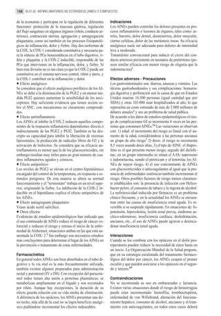 168 05.01.02. ANTIINFLAMATORIOS NO ESTEROIDEOS (AINES) Y COMPUESTOS

de la economía y participan en la regulación de diferentes      Indicaciones
funciones: protección de la mucosas gástrica, regulación        Los AINEs pueden controlar los dolores presentes en pro-
del flujo sanguíneo en algunos órganos (riñón, conducto ar-     cesos inflamatorios o lesiones de órganos, tales como: ar-
terioso), contracción uterina, agregación y antiagregación      tritis, bursitis, dolor dental, dismenorrea, dolor muscular,
plaquetaria, como así también en los procesos fisiopatoló-      ciertas cefaleas, dolor de las metástasis óseas. Su eficacia
gicos de inflamación, dolor y fiebre. Hay dos isoformas de      analgésica suele ser adecuada para dolores de intensidad
la COX, la COX-1 considerada constitutiva y necesaria pa-       leve a moderada.
ra la síntesis de PGs homeostáticas en el tubo digestivo, ri-   Tratamiento convencional para inducir el cierre del con-
ñón y plaquetas y la COX-2 inducible, responsable de las        ducto arterioso persistente en neonatos de pretérmino (po-
PGs que intervienen en la inflamación, dolor, y fiebre. Si      seen similar eficacia con menor riesgo de oliguria que la
bien esta división no es tan clara ya que la COX-2 puede ser    indometacina)3.
constitutiva en el sistema nervioso central, riñón y útero, y
la COX-1 contribuir en la inflamación y dolor.                  Efectos adversos - Precauciones
•  Efecto analgésico
Se considera que el efecto analgésico periférico de los AI-
                                                                Los gastrointestinales son: diarrea, náuseas y vómitos. Las
                                                                úlceras gastroduodenales y sus complicaciones: hemorra-
NEs se debe a la disminución de la PGE2 y en menor me-          gia digestiva y perforación son la causa de que en Estados
dida PGI2 quienes aumentan la sensibilidad de los noci-         Unidos mueran 16.500 personas (igual cantidad que por
ceptores. Hay suficiente evidencia que tienen acción so-        SIDA) y otras 103.000 sean hospitalizados al año, lo que
bre el SNC, con mecanismos no claramente comprendi-             representa un costo estimado de más de 2.000 millones de
dos.                                                            dólares anuales4 y sea un problema de salud pública.
•  Efecto antiinflamatorio
Los AINEs al inhibir la COX-2 reducen aquellos compo-
                                                                De acuerdo a los datos de estudios epidemiológicos el ries-
                                                                go de complicaciones GI se incrementa 4 veces en las per-
nentes de la respuesta inflamatoria dependientes directa o      sonas que consumen AINEs.5,6 Las variaciones se observan
indirectamente de las PGE2 y PGI2. También se ha des-           con: 1) edad: el incremento del riesgo es lineal con el au-
cripto su capacidad para inhibir la liberación de enzimas       mento de la edad, considerándose a las personas ancianas
liposomales, la producción de radicales libres de O2 y la       un grupo de alto riesgo7 2) dosis: el riesgo se incrementa
activación de linfocitos. Se considera que su eficacia an-      8,5 veces usando dosis altas, 3) el tipo de AINE: el ibupro-
tiinflamatoria es menor que la de los glucocorticoides, sin     feno es el que presenta menor riesgo, seguido del diclofe-
embargo resultan muy útiles para un gran número de cua-         nac, en un grupo intermedio se sitúan el AAS, naproxeno
dros inflamatorios agudos y crónicos.                           e indometacina, siendo el piroxicam y el ketorolac los AI-
•  Efecto antipirético
Los niveles de PGE2 se elevan en el centro hipotalámico
                                                                NEs de mayor riesgo, 4) el uso concomitante de AINEs
                                                                con glucocorticoides o anticoagulantes al igual que la pre-
encargado del control de la temperatura, en respuesta a es-     sencia de enfermedades sistémicas también incrementan el
tímulos pirógenos. De esta manera se altera su normal           riesgo. Otros posibles factores de riesgo menos claramen-
funcionamiento y el "termostato" trabaja en un nivel supe-      te establecidos son: la presencia de infección con Helico-
rior, originando la fiebre. La inhibición de la COX-2 in-       bacter pylori, el consumo de tabaco y la ingesta de alcohol.
ducible en el hipotálamo explica el efecto antipirético de      La nefrotoxicidad inducida por fármacos es un problema
los AINEs.                                                      clínico frecuente, y en la actualidad los AINEs se encuen-
•  Efecto antiagregante plaquetario
Véase ácido acetil salicílico.
                                                                tran entre las causas de insuficiencia renal aguda. Es re-
                                                                versible si se suspende rápidamente. En situaciones de: hi-
•  Otros efectos
Evidencias de estudios epidemiológicos han indicado que
                                                                potensión, hipovolemia, lesión renal previa, síndrome as-
                                                                cítico-edematoso, insuficiencia cardíaca, deshidratación,
el uso continuado de AINEs reduce el riesgo de cáncer co-       ancianos, etc., el uso de AINEs puede agravar o desenca-
lorectal y reducen el riesgo y retrasa el inicio de la enfer-   denar insuficiencia renal aguda.
medad de Alzheimer, situaciones ambas en las que está au-
mentada la COX- 2.2 Sin embargo son necesarios estudios         Interacciones
más concluyentes para determinar el lugar de los AINEs en       Cuando se los combina con los opiáceos en el dolor pos-
la prevención o tratamiento de estas enfermedades.              toperatorio pueden reducir la necesidad de éstos hasta en
                                                                un tercio. La Organización Mundial de la Salud propone,
Farmacocinética                                                 que en su estrategia escalonada del tratamiento farmaco-
En general todos AINEs son bien absorbidos en el tubo di-       lógico del dolor por cáncer, los AINEs ocupen el primer
gestivo y la vía oral es la más frecuentemente utilizada,       escalón y que pueden asociarse a los opiáceos en el segun-
también existen algunos preparados para administración          do y tercero.8,9
rectal y parenteral (IV e IM). Con excepción del paraceta-
mol todos tienen alta unión a proteínas plasmáticas; se         Contraindicaciones
metabolizan ampliamente en el hígado y son excretados           No se recomienda su uso en embarazadas y lactancia.
por riñón. Aunque hay excepciones, la duración de su            Existen varias situaciones donde el riesgo de hemorragias
efecto guarda relación con su vida media de eliminación.        puede estar incrementado: hemofília, trombocitopénia,
A diferencia de los opiáceos, los AINEs presentan una do-       enfermedad de von Willebrand, alteración del funciona-
sis techo, más allá de la cual no se logra beneficio analgé-    miento hepático, consumo de alcohol, ancianos y el trata-
sico pudiéndose incrementar los efectos indeseables.            miento con anticoagulantes, en todos estos casos deberá
 