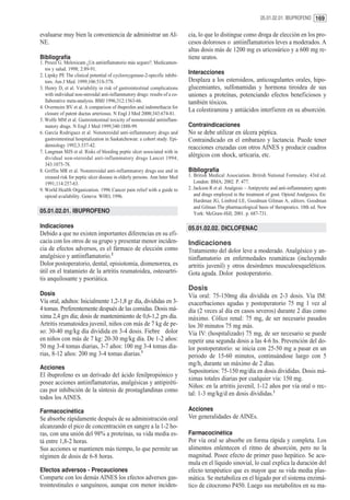 05.01.02.01. IBUPROFENO 169


evaluarse muy bien la conveniencia de administrar un AI-                     cia, lo que lo distingue como droga de elección en los pro-
NE.                                                                          cesos dolorosos o antiinflamatorios leves a moderados. A
                                                                             altas dosis más de 1200 mg es uricosúrico y a 600 mg re-
Bibliografía                                                                 tiene uratos.
1. Prozzi G. Meloxicam ¿Un antiinflamatorio más seguro?. Medicamen-
   tos y salud. 1998; 2:89-91.
2. Lipsky PE The clinical potential of cyclooxygenase-2-specific inhibi-
                                                                             Interacciones
   tors. Am J Med. 1999;106:51S-57S.                                         Desplaza a los esteroideos, anticoagulantes orales, hipo-
3. Henry D, et al. Variability in risk of gastrointestinal complications     glucemiantes, sulfonamidas y hormona tiroidea de sus
   with individual non-steroidal anti-inflammatory drugs: results of a co-   uniones a proteínas, potenciando efectos beneficiosos y
   llaborative meta-analysis. BMJ 1996;312:1563-66.                          también tóxicos.
4. Overmeire BV et al. A comparison of ibuprofen and indomethacin for
                                                                             La colestiramina y antiácidos interfieren en su absorción.
   closure of patent ductus arteriosus. N Engl J Med 2000;343:674-81.
5. Wolfe MM et al. Gastrointestinal toxicity of nonsteroidal antiinflam-
   matory drugs. N Engl J Med 1999;340:1888-99.                              Contraindicaciones
6. García Rodriguez et al. Nonsteroidal anti-inflammatory drugs and          No se debe utilizar en úlcera péptica.
   gastrointestinal hospitalization in Saskatchewan: a cohort study. Epi-    Contraindicado en el embarazo y lactancia. Puede tener
   demiology 1992;3:337-42.                                                  reacciones cruzadas con otros AINES y producir cuadros
7. Langman MJS et al. Risks of bleeding peptic ulcer associated with in
   dividual non-steroidal anti-inflammatory drugs Lancet 1994;
                                                                             alérgicos con shock, urticaria, etc.
   343:1075-78.
8. Griffin MR et al. Nonsteroidal anti-inflammatory drugs use and in         Bibliografía
   creased risk for peptic ulcer disease in elderly persons. Ann Inter Med   1. British Medical Association. British National Formulary. 43rd ed.
   1991;114:257-63.                                                             London: BMA; 2002. P. 477.
9. World Health Organization. 1996 Cancer pain relief with a guide to        2. Jackson R et al. Analgesic – Antipyretic and anti-inflammatory agents
   opioid availability. Geneva: WHO, 1996.                                      and drugs employed in the treatment of gout. Opioid Analgesics. En:
                                                                                Hardman JG, Limbird LE, Goodman Gilman A, editors. Goodman
                                                                                and Gilman The pharmacological basis of therapeutics. 10th ed. New
05.01.02.01. IBUPROFENO                                                         York: McGraw-Hill; 2001. p. 687-731.

Indicaciones                                                                 05.01.02.02. DICLOFENAC
Debido a que no existen importantes diferencias en su efi-
cacia con los otros de su grupo y presentar menor inciden-                   Indicaciones
cia de efectos adversos, es el fármaco de elección como                      Tratamiento del dolor leve a moderado. Analgésico y an-
analgésico y antiinflamatorio.2                                              tiinflamatorio en enfermedades reumáticas (incluyendo
Dolor postoperatorio, dental, episiotomía, dismenorrea, es                   artritis juvenil) y otros desórdenes musculoesqueléticos.
útil en el tratamieto de la artritis reumatoidea, osteoartri-                Gota aguda. Dolor postoperatorio.
tis anquilosante y psoriática.
                                                                             Dosis
Dosis                                                                        Vía oral: 75-150mg día dividida en 2-3 dosis. Vía IM:
Vía oral, adultos: Inicialmente 1,2-1,8 gr día, divididas en 3-              exacerbaciones agudas y postoperatorio 75 mg 1 vez al
4 tomas. Preferentemente después de las comidas. Dosis má-                   día (2 veces al día en casos severos) durante 2 días como
xima 2,4 grs día; dosis de mantenimiento de 0,6-1,2 grs día.                 máximo. Cólico renal: 75 mg, de ser necesario pasados
Artritis reumatoidea juvenil, niños con más de 7 kg de pe-                   los 30 minutos 75 mg más.
so: 30-40 mg/kg día dividida en 3-4 dosis. Fiebre dolor                      Vía IV: (hospitalizado) 75 mg, de ser necesario se puede
en niños con más de 7 kg: 20-30 mg/kg día. De 1-2 años:                      repetir una segunda dosis a las 4-6 hs. Prevención del do-
50 mg 3-4 tomas diarias, 3-7 años: 100 mg 3-4 tomas dia-                     lor postoperatorio: se inicia con 25-50 mg a pasar en un
rias, 8-12 años: 200 mg 3-4 tomas diarias.1                                  periodo de 15-60 minutos, continuándose luego con 5
                                                                             mg/h, durante un máximo de 2 días.
Acciones
                                                                             Supositorios: 75-150 mg/día en dosis divididas. Dosis má-
El ibuprofeno es un derivado del ácido fenilpropiónico y
                                                                             ximas totales diarias por cualquier vía: 150 mg.
posee acciones antiinflamatorias, analgésicas y antipiréti-
                                                                             Niños: en la artritis juvenil, 1-12 años por vía oral o rec-
cas por inhibición de la síntesis de prostaglandinas como
                                                                             tal: 1-3 mg/kg/d en dosis divididas.1
todos los AINES.

Farmacocinética                                                              Acciones
Se absorbe rápidamente después de su administración oral                     Ver generalidades de AINEs.
alcanzando el pico de concentración en sangre a la 1-2 ho-
ras, con una unión del 98% a proteínas, su vida media es-                    Farmacocinética
tá entre 1,8-2 horas.                                                        Por vía oral se absorbe en forma rápida y completa. Los
Sus acciones se mantienen más tiempo, lo que permite un                      alimentos enlentecen el ritmo de absorción, pero no la
régimen de dosis de 6-8 horas.                                               magnitud. Posee efecto de primer paso hepático. Se acu-
                                                                             mula en el líquido sinovial, lo cual explica la duración del
Efectos adversos - Precauciones                                              efecto terapéutico que es mayor que su vida media plas-
Comparte con los demás AINES los efectos adversos gas-                       mática. Se metaboliza en el hígado por el sistema enzimá-
trointestinales o sanguíneos, aunque con menor inciden-                      tico de citocromo P450. Luego sus metabolitos en su ma-
 