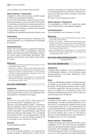 170 05.01.02.03. NAPROXENO

yoría se eliminan orina el resto lo hace por bilis.2                       rectal estas concentraciones se logran con mayor lentitud.2
                                                                           La vida media plasmática es de 14 horas. Aumenta en an-
Efectos adversos - Precauciones                                            cianos de tal modo que en ellos se necesita a veces hacer
Comparte los mismos efectos adversos con todo el grupo                     ajustes de la dosis.
de AINEs (ver generalidades de AINEs).                                     Se excreta casi por completo por la orina.3
En un 15% de los pacientes se observa elevación de ami-
notransferasa hepática, suele ser reversible. Por tal motivo               Efectos adversos - Precauciones
se recomienda en las primeras 8 semanas de prescribir di-                  Ver generalidades de AINES. Los supositorios pueden
clofenac, evaluar la actividad de la aminotransferasa e in-                causar irritación rectal y ocasionalmente sangrado.
terrumpir el uso del fármaco si persisten cifras anormales
o surgen síntomas y signos.3                                               Contraindicaciones
La aplicación de supositorios puede causar irritación rectal.              No se recomienda su uso en menores de 16 años.

Interacciones                                                              Bibliografía
La toxicidad de digoxina, metotrexato, ciclosporina y litio                1. British Medical Association. British National Formulary. 43rd ed.
                                                                              London: BMA; 2002. P. 469-80.
puede incrementarse con la administración concomitante                     2. Jackson R et al. Analgesic – Antipyretic and anti-inflammatory agents
de diclofenac.                                                                and drugs employed in the treatment of gout. Opioid Analgesics. En:
                                                                              Hardman JG, Limbird LE, Goodman Gilman A, editors. Goodman
Contraindicaciones                                                            and Gilman The pharmacological basis of therapeutics. 10th ed. New
Porfiria. Para el uso intravenoso: no aplicarlo concomitan-                   York: McGraw-Hill; 2001.p.687-731.
                                                                           3. Fármacos antiinflamatorios e inmunodepresores. En: Rang HP, Dale
temente con otros AINEs o anticoagulantes incluyendo
                                                                              MM and Ritter JM, editores. Farmacología. 4ta. ed. Barcelona: Har-
heparina, antecedentes de diátesis hemorrágica, operacio-                     court International; 2000. p. 242-62.
nes con alto riesgo de hemorragias, hipovolemia, deshi-
dratación, antecedentes de asma, deterioro renal modera-                   05.01.02.04. ACIDO ACETILSALICILICO
do a severo.                                                                                       (Ver 05.01.01.01)
Bibliografía                                                               05.01.02.05. INDOMETACINA
1. British Medical Association. British National Formulary. 43rd ed.
   London: BMA; 2002. p. 469-80.
2. Jackson R et al. Analgesic – Antipyretic and anti-inflammatory agents   Indicaciones
   and drugs employed in the treatment of gout. Opioid Analgesics. En:     Analgésico (dolor moderado a severo) y antiinflamatorio
   Hardman JG, Limbird LE, Goodman Gilman A, editors. Goodman              en enfermedades reumáticas y otros desórdenes agudos
   and Gilman The pharmacological basis of therapeutics. 10th ed. New
                                                                           musculoesqueléticos. Gota aguda. Dismenorrea. Cierre
   York: McGraw-Hill; 2001.p.687-731.
3. Fármacos antiinflamatorios e inmunodepresores. En: Rang HP, Dale        del ductus arterioso.
   MM and Ritter JM, editores. Farmacología. 4ta. ed. Barcelona: Har-
   court International; 2000. p. 242-62.                                   Dosis
                                                                           Vía oral: en enfermedades reumáticas: 50-200 mg día en do-
05.01.02.03. NAPROXENO                                                     sis divididas con las comidas. No se recomienda en niños.
                                                                           Gota aguda: 150-200 mg día. Dismenorrea: hasta 75 mg día.
Indicaciones                                                               Vía rectal en supositorios: 100 mg en la noche y si se re-
Analgésico y antinflamatorio en enfermedades reumatoi-                     quiere en la mañana. No se recomienda en niños. En el
deas (incluyendo artritis juvenil) y otros desórdenes mus-                 tratamiento combinado de la vía oral y rectal, la dosis má-
culoesqueléticos. Dismenorrea. Gota aguda.                                 xima total diaria es de 150-200 mg.1

Dosis                                                                      Farmacocinética
Vía oral: 0,5-1 gr/d, cada 12-24 hs. Niños mayores de 5                    Se absorbe en forma rápida y casi completa en el tracto
años con artritis juvenil: 10mg/kg/día cada 12 hs.                         gastrointestinal. Su unión a proteínas plasmáticas es cer-
Trastornos musculoesqueléticos agudos y dismenorrea:                       cana al 90%. La concentración en líquido sinovial es igual
500 mg inicialmente, luego 250 mg cada 6-8 hs. Dosis                       a la del plasma al cabo de 5 hs. de la administración. Se
máximas 1250 mg día. No se recomienda en menores de                        convierte primordialmente en metabolitos inactivos en hí-
16 años. Gota aguda: 750 mg inicialmente, luego 250 mg                     gado y se elimina por orina (el 20% lo hace sin cambios
cada 8 horas hasta que seda el ataque. No se recomienda                    por secreción tubular); bilis y heces. Su vida media en
en menores de 16 años. Vía rectal (supositorios): 500 mg                   plasma es variable probablemente por la recirculación en-
antes de acostarse, si es necesario 500 mg a la mañana. No                 terohepática, pero es de 3 hs. en promedio.
se recomienda su uso en menores de 16 años.1
                                                                           Efectos adversos - Precauciones
Acciones                                                                   Comparte los mismos que el grupo de los AINEs (ver ge-
Ver generalidades de AINEs.                                                neralidades). El 35 a 50% que recibe dosis terapéuticas
                                                                           usuales de indometacina presenta síntomas indeseables y
Farmacocinética                                                            en promedio el 20% abandona su empleo.
Por vía oral se absorbe totalmente. Las concentraciones                    El efecto más frecuente en SNC es la cefalea frontal inten-
máximas en plasma se obtienen entre 2 a 4 horas. Por vía                   sa en un 25 a 50% de pacientes que reciben indometacina
 