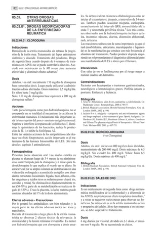 172 05.02. OTRAS DROGAS ANTIRREUMATICAS


05.02.        OTRAS DROGAS                                       les. Se deben realizar exámenes oftalmológicos antes de
              ANTIRREUMATICAS                                    iniciar el tratamiento y, después, a intervalos de 3-6 me-
                                                                 ses. También pueden ocasionar miopatía, cardiopatía,
05.02.01. DROGAS MODIFICADORAS                                   ensanchamiento del intervalo QRS, anormalidades de la
          DE LA ENFERMEDAD                                       onda T y neuropatía periférica tóxica.3 Los más comu-
          REUMATICA                                              nes observados con la hidroxicloroquina incluyen cefa-
                                                                 lea, insomnio, náuseas, diarrea, distensión abdominal,
05.02.01.01. CLOROQUINA                                          rash, urticaria.
                                                                 Las reacciones cutáneas son de suma importancia ya que el
Indicaciones                                                     rash (morbiliforme, urticariano, maculopapular o liquenoi-
Remisión de la artritis reumatoidea sin retrasar la progre-      de) es la manifestación que conduce con más frecuencia al
sión de la lesión ósea. Tratamiento del lupus eritematoso        abandono del tratamiento. Pueden producir alopecía adqui-
sistémico y discoide. Tratamiento del paludismo. Droga           riendo un rol preponderante el diagnóstico diferencial entre
de segunda línea cuando después de 6 semanas de trata-           una manifestación del LES o tóxica por el fármaco.
miento con AINEs no se puede controlar la sinovitis. Aso-
ciado con metotrexato en la AR severa para aumentar              Interacciones
efectividad y disminuir efectos adversos.1                       Con sales de oro o fenilbutazona por el riesgo mayor a
                                                                 realizar cuadros de dermatitis.
Dosis
Adultos, vía oral: inicialmente 150 mg/día de cloroquina         Contraindicaciones
base como única dosis. Luego puede utilizarse la adminis-        Pacientes con hepatopatías o trastornos gastrintestinales,
tración a dosis alternadas. Dosis máximas: 2,5 mg/kg/día.        neurológicos o hematológicos graves. Porfiria cutánea o
En niños hasta 3 mg/kg/día.                                      psoriasis. Embarazo y lactancia.
Nota: 150 mg de cloroquina base equivalen a 200 mg de
cloroquina sulfato.2                                             Bibliografía
                                                                 1. Arias M. Antialúdicos, sales de oro, azatioprina y ciclofosfamida. En:
                                                                    Maldonado Cocco. Reumatología. 2000 p.748-57.
Acciones                                                         2. British Medical Association. British National Formulary. 43rd ed.
Tanto para cloroquina como para hidroxicloroquina, no se            London: BMA; 2002. p. 490.
comprende en su totalidad el mecanismo de acción en la           3. Jackson R et al. Analgesic – Antipyretic and anti-inflammatory agents
enfermedad reumática. El mecanismo más importante se-               and drugs employed in the treatment of gout. Opioid Analgesics. En:
ría la interrupción del proce- samiento antigénico normal.          Hardman JG, Limbird LE, Goodman Gilman A, editors. Goodman
                                                                    and Gilman The pharmacological basis of therapeutics. 10th ed. New
Suprime e interfiere la respuesta de los linfocitos T, dismi-       York: McGraw-Hill; 2001. p. 687-731.
nuye la quimiotaxis de los leucocitos, reduce la produc-
ción de IL-1 e inhibe la fosfolipasa A2.                         05.02.01.02. HIDROXICLOROQUINA
Entre las variadas acciones de los antipalúdicos cabe des-                                (ver Cloroquina)
tacar su efecto fotoprotector, acción importante en el tra-
tamiento de las lesiones fotosensibles del LES. (Ver más         Dosis
detalles: capítulo 3 antimaláricos).                             Adultos, vía oral: iniciar con 400 mg/d en dosis divididas,
                                                                 mantenimiento de 200-400 mg/d. Dosis máximas de 6.5
Farmacocinética                                                  mg/kg/d. Sin exceder los 400 mg/d. Niños: hasta 6,5
Presentan buena absorción oral. Los niveles estables en          mg/kg/día. Dosis máximas de 400 mg/d.1
plasma se alcanzan luego de 3-4 meses de su administra-
ción ininterrumpida para la cloroquina y 6 meses para hi-        Bibliografía
droxicloroquina lo que explica el retardo en su efecto. Se       1. British Medical Association. British National Formulary 43rd ed.
caracterizan por su amplio volumen de distribución con una          London: BMA; 2002. p. 490.
vida media prolongada y acumulación en tejidos con abun-
dantes estructuras lisosomales: hígado, bazo, riñones, célu-
las sanguíneas y tejidos ricos en melanina como el ojo ( iris,   05.02.01.03. SALES DE ORO
coroides y retina). Su eliminación es fundamentalmente re-
nal (50-70%), parte de su metabolización se realiza en hí-       Indicaciones
gado (15-30%). Cruza la placenta, la leche materna puede         Es un medicamento de segunda línea como droga antireu-
contener alrededor del 1% de la dosis administrada.              mática modificadora de la enfermedad y a diferencia de
                                                                 los AINES, no producen un efecto terapéutico inmediato,1
Efectos adversos - Precauciones                                  y a veces se requieren varios meses para observar sus be-
Por lo general los antipalúdicos son bien tolerados y la         neficios. Su indicación es en la artritis reumatoidea activa
mayor parte de los efectos adversos suelen ser leves y           y progresiva del adulto. Si no hay respuesta a los seis me-
transitorios.                                                    ses, se debe suspender el tratamiento.
Durante el tratamiento a largo plazo de la artritis reuma-
toidea se observan 2 efectos tóxicos de relevancia: la           Dosis
ototoxicidad y la lesión retiniana irreversible. Es menor        6 mg diarios por vía oral, dividido en 2-3 dosis, el máxi-
con hidroxicloroquina que con cloroquina a dosis usua-           mo son 9 mg/día. No se recomienda en chicos.
 