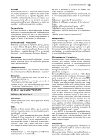 05.02.02. INMUNOSUPRESORES 173


Acciones                                                                   En la AR el mecanismo de acción no está del todo claro,
Supresión de la sinovitis, a través de la inhibición de va-                se han propuesto varias hipótesis:
rios sistemas enzimáticos e inhibición del sistema sulfhí-                 1) Inhibe la infiltración y la actividad de linfocitos B, con
drilos. Disminución de la capacidad fagocitaria de los                     la consecuente supresión de la síntesis de factor reumatoi-
neutrófilos y alteración en la síntesis del colágeno. Cier-                deo.
tas drogas como las sales de oro, afectan la respuesta in-                 2) Disminuye la actividad de los neutrófilos.
mune disminuyendo proceso inflamatorio en artritis reu-                    3) Inhibe la infiltración y activación de los linfocitos T
matoidea y posiblemente en artrititis psoriática.                          helper.
                                                                           4) Inhibe la liberación de interleuquina 1 y FNT.
Farmacocinética                                                            5) Reduce los niveles sinoviales de colagenasa.
El 25% del oro existente en la dosis administrada, se absorbe              6) Disminuye el nivel de leucotrienos B4 en líquido sino-
totalmente en el sistema gastrointestinal. Moderada combina-               vial.
ción a proteínas alrededor del 50-65%, el resto se encuentra               7) Inhibe las reacciones de transmetilación.2
dentro del glóbulo rojo. Se metaboliza muy rápidamente en
hígado y se excreta el 70% en orina y el resto en heces.                   Farmacocinética
                                                                           Puede administrarse por vía oral o parenteral. Existe una
Efectos adversos – Precauciones                                            amplia variabilidad individual. Difunde al líquido sinovial
Proteinuria y estomatitis. Conjuntivitis, diarreas, náuseas                a iguales concentraciones que los niveles plasmáticos, se
y vómitos. Pérdida del apetito. Test de análisis sanguí-                   distribuye ampliamente con mayor captación en el epite-
neos. Se deben realizar mensualmente. Recuento de gló-                     lio intestinal y en las células hapáticas. Sufre metaboliza-
bulos blancos y plaquetas. Entre el 1-3% se ha reportado                   ción hepática y su excreción es a nivel renal por filtración
leucopenia y trombocitopenia y alteraciones del gusto. 2                   y secreción tubular proximal.

Interacciones                                                              Efectos adversos - Precauciones
Con otras drogas depresoras de la médula ósea y nefroto-                   Los más comunes a dosis bajas de MTX son los gastroin-
xicidad. No se debe utilizar con penicilamina, ya que au-                  testinales (50%): náuseas, vómitos, diarrea, estomatitis,
menta la hematotoxicidad.                                                  dolor abdominal, anorexia. Los síntomas mejoran con la
                                                                           reducción de la dosis, cambiando a la vía parenteral o ad-
Contraindicaciones                                                         ministrando ácido fólico.
En dermatitis exfoliativas, lupus eritematoso, fibrosis pulmo-             La alopecía se presenta en un 12-27% de los pacientes, es-
nar, insuficiencia renal y hepática. Emabarazo y lactancia. 3              pecialmente oncológicos.
                                                                           La toxicidad hematológica ocurre en un 10-24%, depen-
Bibliografía                                                               diendo de la dosis. La pancitopenia clínicamente signifi-
1. British National Formulary. British Medical Asociation. 46rd ed.        cativa se desarrolla en el 1-2% de los que toman MTX.
   London: BMA; 2003. Pag.491.
2. Parfitt K, editor. Martindale: the complete drug reference. 32nd ed.
                                                                           Los factores de riesgo implicados incluyen: deterioro de
   London: Pharmaceutical Press; 1999. Pag. 83.                            la función renal, edad avanzada, infección viral concu-
3. Bennet P. M. and col. Use of godmin auriothyomalate during lactation.   rrente, ingesta de alcohol, deficiencia de folatos, hipoal-
   British Journal Clinical Pharmacology; 1990, 29: 777-779.               buminemia. El monitoreo consiste en obtener un hemo-
                                                                           grama completo con recuento de plaquetas, urea y creati-
05.02.02. INMUNOSUPRESORES                                                 nina cada 4-8 semanas. Un volumen corpuscular medio
                                                                           mayor de 100 es índice de toxicidad y se debe comenzar
05.02.02.01. METOTREXATO                                                   con leucovorina. Incrementa el riesgo de infecciones bac-
                                                                           terianas comunes, herpes zoster, infecciones oportunistas.
Indicaciones                                                               Hepatotoxicidad: se debe realizar el monitoreo de la fun-
Artritis reumatoidea severa. Artritis psoriásica. Neopla-                  ción hepática en todo paciente que toma MTX: medir en-
sias (ver cap. 18)                                                         zimas hepáticas, bilirrubina, fosfatasa alcalina, serología
                                                                           para hepatitis B y C. Además el hemograma y la creatini-
Dosis                                                                      na antes de comenzar con la terapéutica. La medición de
Se indica en forma semanal debido a que la administra-                     TGO, TGP y albúmina cada 1-2 meses.3
ción mas frecuente se asocia con mayor incidencia de to-                   A nivel del SNC se observa cefalea, somnolencia, depre-
xicidad aguda y crónica.                                                   sión, fatiga, apareciendo regularmente 24 hs después de la
Vía oral: 7,5 mg por semana (como única toma o dividida                    toma del medicamento (reacción post-dosis). A nivel pul-
en 3 dosis de 2,5 mg a intervalos de 12 hs). La dosis sema-                monar la toxicidad más común asociada a MTX es la neu-
nal máxima es de 20 mg. Si no hay respuesta favorable en                   monitis intersticial aguda.
un tiempo de 4-8 semanas, la dosis puede ser aumentada a
razón de 2,5-5 mg cada 1-2 meses hasta lograr el control                   Interacciones
de la enfermedad o ante la aparición de efectos adversos.1                 Los ácidos orgánicos, como penicilina, sulfonamidas, sa-
                                                                           licilatos y probenecid inhiben la secreción tubular afec-
Acciones                                                                   tando el clearance de MTX.
El metrotexato (MTX) es un antagonista del ácido fólico.                   Fármacos que alteran el tránsito intestinal (antibióticos no
(ver más detalles en el capítulo 18).                                      absorbibles, colestiramina) pueden afectar la absorción.
 