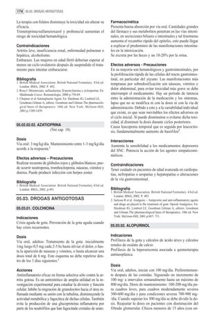 174 05.03. DROGAS ANTIGOTOSAS

La terapia con folatos disminuye la toxicidad sin alterar su                Farmacocinética
eficacia.                                                                   Presenta buena absorción por vía oral. Cantidades grandes
Trimetoprima/sulfametoxazol y probenecid aumentan el                        del fármaco y sus metabolitos penetran en las vías intesti-
riesgo de toxicidad hematológica.                                           nales, en secreciones biliares e intestinales y tal fenómeno
                                                                            aumenta el recambio rápido del epitelio, esto puede llegar
Contraindicaciones                                                          a explicar el predominio de las manifestaciones intestina-
Artritis leve, insuficiencia renal, enfermedad pulmonar o                   les en la intoxicación.
hepática, alcoholismo.                                                      Se excreta por las heces y un 10-20% por la orina.
Embarazo. Las mujeres en edad fértil deberían esperar al
menos un ciclo ovulatorio después de suspendido el trata-                   Efectos adversos - Precauciones
miento para intentar embarazarse.                                           En su mayoría son hematológicos y gastrointestinales, por
                                                                            la proliferación rápida de las células del tracto gastrointes-
Bibliografía                                                                tinal, en particular del yeyuno. Las manifestaciones más
1. British Medical Association. British National Formulary. 43rd ed.        tempranas por sobredosificación son náuseas, vómitos y
   London: BMA; 2002. P. 492.
2. Rosa J. Metotrexato, sulfasalazina, D-penicilamina y ciclosporina. En:
                                                                            dolor abdominal, para evitar toxicidad más grave se debe
   Maldonado Cocco. Reumatología. 2000 p.758-69.                            interrumpir el medicamento. Hay un período de latencia
3. Chopner et al Antineplastin Agent. En: Hardman JG, Limbird LE,           entre la administración de la medicación y los síntomas,
   Goodman Gilman A, editors. Goodman and Gilman The pharmacolo-            lapso que no se modifica ni con la dosis ni con la vía de
   gical basis of therapeutics. 10th ed. New York: McGraw-Hill;             administración. Debido a esto y a la variabilidad individual
   2001.p.1389-1459.
                                                                            que existe, es que sean inevitables los efectos adversos en
                                                                            el ciclo inicial. Sí puede disminuirse o evitarse dicha toxi-
                                                                            cidad, al disminuir la dosis durante ciclos posteriores.
05.02.02.02. AZATIOPRINA                                                    Causa leucopenia temporal que es seguida por leucocito-
                            (Ver cap. 18)                                   sis, fundamentalmente aumento de basófilos2.
Dosis                                                                       Interacciones
Vía oral: 3 mg/kg/día. Mantenimiento entre 1-3 mg/kg/día                    Aumenta la sensibilidad a los medicamentos depresores
acorde a la respuesta.1                                                     del SNC. Potencia la acción de los agentes simpaticomi-
                                                                            méticos.
Efectos adversos – Precauciones
Realizar recuento de glóbulos rojos y glóbulos blancos; pue-                Contraindicaciones
de ocurrir neutropenia, trombocitopenia, náuseas, vómitos y                 Tener cuidado en pacientes de edad avanzada en cardiopa-
diarrea. Puede producir infección con herpes zoster.                        tías, nefropatías o uropatías y hepatopatías o alteraciones
                                                                            de la vía gastrointestinal.
Bibliografía
1. British Medical Association. British National Formulary 43rd ed.
   London: BMA; 2002. p.491.                                                Bibliografía
                                                                            1. British Medical Association. British National Formulary. 43rd ed.
                                                                               London: BMA; 2002. P. 493.
05.03. DROGAS ANTIGOTOSAS                                                   2. Jackson R et al. Analgesic – Antipyretic and anti-inflammatory agents
                                                                               and drugs en played in the treatment of gout. Opioid Analgesics. En:
05.03.01. COLCHICINA                                                           Hardman JG, Limbird LE, Goodman Gilman A, editors. Goodman
                                                                               and Gilman The pharmacological basis of therapeutics. 10th ed. New
                                                                               York: McGraw-Hill; 2001.p.687- 731.
Indicaciones
Crisis aguda de gota. Prevención de la gota aguda cuando
hay crisis recurrentes.                                                     05.03.02. ALOPURINOL

Dosis                                                                       Indicaciones
Vía oral, adultos: Tratamiento de la gota: inicialmente                     Profilaxis de la gota y cálculos de ácido úrico y cálculos
1mg luego 0,5 mg cada 2-3 hs hasta aliviar el dolor, o has-                 renales de oxalato de calcio.
ta la aparición de nauseas y vómitos, o hasta alcanzar una                  Profilaxis de la hiperuricemia asociada a quimioterapia
dosis total de 6 mg. Este esquema no debe repetirse den-                    antineoplásica.
tro de los 3 días siguientes.1
                                                                            Dosis
Acciones                                                                    Vía oral, adultos, iniciar con 100 mg/día. Preferentemen-
Antiinflamatorio eficaz en forma selectiva sólo contra la ar-               te después de las comidas. Siguiendo un incremento de
tritis gotosa. Es un antimitótico de amplia utilidad en la in-              100 mg/ a intervalos semanalmente hasta un máximo de
vestigación experimental para estudiar la división y función                800 mg/día. Dosis de mantenimiento: 100-200 mg/día pa-
celular. Inhibe la migración de granulocitos hacia el área in-              ra cuadros leves, para cuadros moderadamente severos
flamada mediante su unión con la tubulina, disminuyendo la                  300-600 mg/día y para condiciones severas 700-900 mg-
actividad metabólica y fagocítica de dichas células. También                /día. Cuando superan los 300 mg/día se debe dividir la do-
evita la producción de una glucoproteína inflamatoria por                   sis. Reajustar la dosis en pacientes con disminución del
parte de los neutrófilos que han fagocitado cristales de urato.             filtrado glomerular. Chicos menores de 15 años (con en-
 