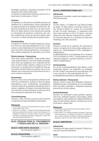 05.04. DROGAS PARA EL TRATAMIENTO Y PROFILAXIS DE LA MIGRAÑA 175


fermedades neoplásicas o desordenes enzimáticos) 10-20                     05.04.03. DIHIDROERGOTAMINA (SFC)
mg/kg/día. Dosis máxima 400 mg/día.
La ingestión de líquido debe bastar para conservar un vo-                  Indicaciones
lumen diario de orina mayor a 2 litros.1                                   Tratamiento de la migraña, cuando otros analgésicos (AI-
                                                                           NES) han fracasado.
Acciones
El alopurinol y la aloxantina (su metabolito primario) son                 Dosis
inhibidores de la xantinooxidasa, enzima responsable de                    Vía Oral, adultos: 1 a 2 tabletas de 1 mg. Máximo 4 table-
las etapas terminales de la biosíntesis de ácido úrico. Re-                tas diarias. No debe repetirse a intervalos menores de 4
ducen la concentración de ácido úrico y de uratos insolu-                  días. Máximo 8 tabletas en 1 semana. No se recomienda
bles en los tejidos, plasma y orina, mientras que aumentan                 en niños. Vía rectal, supositorios: 1-2 supositorios como
la concentración de precursores oxipurínicos más solu-                     dosis inicial, máximo 4 en 24 hs. No repetir a intervalos
bles, el depósito de cristales de urato en los tejidos (tofos)             menores de 4 días. Máximo 8 supositorios por semana1.
se invierte y se inhibe la producción de cálculos renales.                 En el mercado Argentino no se encuentra a la venta como
                                                                           monodroga, sino como asociación.
Farmacocinética
El alopurinol se absorbe con rapidez después de su inges-                  Acciones
tión. Tiene una vida media plasmática de 2-3 hs. La alo-                   Pertenece al grupo de los alcaloides del cornezuelo de
xantina se excreta lentamente por la orina mediante un ba-                 centeno y la mayoría de los efectos están mediados por re-
lance neto entre la filtración glomerular y la resorción tu-               ceptores de: 5-hidroxitriptamina (5-HT), adrenérgicos o
bular sensible a probenecid. Su vida media es de 18-30 hs.                 dopaminérgicos.
                                                                           La dihidroergotamina es un antagonista de los receptores
Efectos adversos - Precauciones                                            5-HT-2 localizados en el SNC y periféricamente en vasos
Tiene pocos efectos indeseables. Puede producir altera-                    sanguíneos, plaquetas y neuronas autónomas y de los re-
ciones gastrointestinales y reacciones alérgicas (principal-               ceptores alfaadrenergicos2.
mente rash), que desaparecen con la suspensión del fár-
maco. Se observa fiebre, malestar y mialgias en un 3% de                   Farmacocinética
los pacientes. La incidencia de crisis agudas de artritis go-              Por vía oral su biodisponibilidad es baja debido a su alto
tosas puede aumentar durante los primeros meses de tra-                    metabolismo hepático. Sus metabolitos son eliminados
tamiento como consecuencia de la movilización de las re-                   por bilis. Produce vasoconstricción, que puede durar 24 hs
servas tisulares de ácido úrico.                                           o más a pesar de su vida media plasmática de 2 hs.
                                                                           La administración concurrente con cafeína mejora la absorción.
Interacciones
Potencia el efecto de los anticoagulantes mediante la inhi-                Efectos adversos - Precauciones
bición de su metabolismo. Aumenta el efecto de algunos                     Nauseas, vómitos, vértigo, dolor abdominal, contractura y
antineoplásicos como ciclofosfamida, mercaptopurina.                       debilidad muscular, principalmente de las extremidades.
Aumenta el efecto de la azatioprina utilizada para evitar el               Dolor precordial, taquicardia o bradicardia transitorias,
rechazo a trasplantes. Prolonga la vida media del probene-                 protrusión de válvulas cardíacas.
cid e intensifica su efecto uricosúrico en tanto que este úl-
timo incrementa la eliminación de la xantina.                              Contraindicaciones
                                                                           Pacientes con enfermedad vascular periférica, hiperten-
Contraindicaciones                                                         sión severa, cardiopatía isquémica, úlcera péptica, disfun-
Lactancia y niños. Pacientes con graves efectos adversos                   ción hepática o renal, malnutrición o hipersensibilidad a la
o erupciones por hipersensibilidad al medicamento.                         droga. No debe utilizarse durante el embarazo por el ries-
                                                                           go de aborto y distress fetal.
Bibliografía
1. British Medical Association. British National Formulary. 43rd ed.
                                                                           Bibliografía
   London: BMA; 2002. P. 494.                                              1. British Medical Association. British National Formulary. 43rd ed.
2. Jackson R et al. Analgesic – Antipyretic and anti-inflammatory agents      London: BMA; 2002. P. 225.
   and drugs en played in the treatment of gout. Opioid Analgesics. En:    2. Sanders Bush E et al. 5-Hydroxytryptamine (serotonin): receptor ago-
   Hardman JG, Limbird LE, Goodman Gilman A, editors. Goodman                 nists and antagonists. En: Hardman JG, Limbird LE, Goodman Gil-
   and Gilman The pharmacological basis of therapeutics. 10th ed. New         man A, editors. Goodman and Gilman The pharmacological basis of
   York: McGraw-Hill; 2001.p.687-731.                                         therapeutics. 10th ed. New York: McGraw-Hill; 2001.p.269-90.

05.04. DROGAS PARA EL TRATAMIENTO                                          05.04.04. SUMATRIPTAN
       Y PROFILAXIS DE LA MIGRAÑA
                                                                           Indicaciones
05.04.01. ACIDO ACETIL SALICILICO                                          Tratamiento del ataque agudo de migraña. Cefalea en ra-
                  (Ver descripción capítulo 5.)                            cimo (solo inyección subcutánea).

05.04.02. PARACETAMOL                                                      Dosis
                  (Ver descripción capítulo 5).                            Vía oral: Tratamiento de la crisis de migraña: 50 mg (al-
 