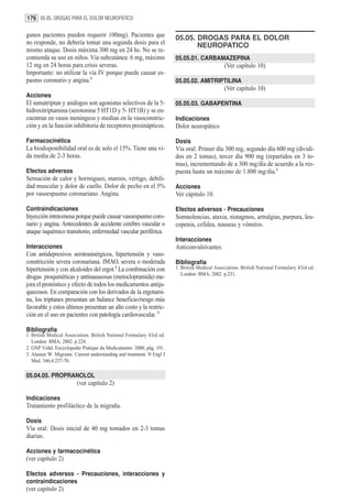 176 05.05. DROGAS PARA EL DOLOR NEUROPATICO

gunos pacientes pueden requerir 100mg). Pacientes que                    05.05. DROGAS PARA EL DOLOR
no responde, no debería tomar una segunda dosis para el                         NEUROPATICO
mismo ataque. Dosis máxima 300 mg en 24 hs. No se re-
comienda su uso en niños. Vía subcutánea: 6 mg, máximo                   05.05.01. CARBAMAZEPINA
12 mg en 24 horas para crisis severas.                                                          (Ver capítulo 10)
Importante: no utilizar la vía IV porque puede causar es-
pasmo coronario y angina.1                                               05.05.02. AMITRIPTILINA
                                                                                                (Ver capítulo 10)
Acciones
El sumatriptan y análogos son agonistas selectivos de la 5-              05.05.03. GABAPENTINA
hidroxitriptamina (serotonina 5 HT1D y 5- HT1B) y se en-
cuentran en vasos meningeos y median en la vasoconstric-                 Indicaciones
ción y en la función inhibitoria de receptores presinápticos.            Dolor neuropático

Farmacocinética                                                          Dosis
La biodisponibilidad oral es de solo el 15%. Tiene una vi-               Vía oral: Primer día 300 mg, segundo día 600 mg (dividi-
da media de 2-3 horas.                                                   dos en 2 tomas), tercer día 900 mg (repartidos en 3 to-
                                                                         mas), incrementando de a 300 mg/día de acuerdo a la res-
Efectos adversos                                                         puesta hasta un máximo de 1.800 mg/día.1
Sensación de calor y hormigueo, mareos, vértigo, debili-
dad muscular y dolor de cuello. Dolor de pecho en el 5%                  Acciones
por vasoespasmo coronariano. Angina.                                     Ver cápitulo 10.

Contraindicaciones                                                       Efectos adversos - Precauciones
Inyección intravenosa porque puede causar vasoespasmo coro-              Somnolencias, ataxia, nistagmos, artralgias, purpura, leu-
nario y angina. Antecedentes de accidente cerebro vascular o             copenia, cefalea, nauseas y vómitos.
ataque isquémico transitorio, enfermedad vascular periférica.
                                                                         Interacciones
Interacciones                                                            Anticonvulsivantes
Con antidepresivos serotoninérgicos, hipertensión y vaso-
constricción severa coronariana. IMAO, severa o moderada                 Bibliografía
hipertensión y con alcaloides del ergot.2 La combinación con             1. British Medical Association. British National Formulary 43rd ed.
                                                                            London: BMA; 2002. p.231.
drogas proquinéticas y antinauseosas (metoclopramida) me-
jora el pronóstico y efecto de todos los medicamentos antija-
quecosos. En comparación con los derivados de la ergotami-
na, los triptanes presentan un balance beneficio/riesgo más
favorable y estos últimos presentan un alto costo y la restric-
ción en el uso en pacientes con patología cardiovascular. 3

Bibliografía
1. British Medical Association. British National Formulary 43rd ed.
   London: BMA; 2002. p.224.
2. GNP Vidal. Encyclopedie Pratique du Medicamento. 2000, pág. 191.
3. Alastair W. Migraine. Current understanding and treatment. N Engl J
   Med. 346;4:257-70.

05.04.05. PROPRANOLOL
                         (ver capítulo 2)

Indicaciones
Tratamiento profiláctico de la migraña.

Dosis
Vía oral: Dosis inicial de 40 mg tomados en 2-3 tomas
diarias.

Acciones y farmacocinética
(ver capítulo 2)

Efectos adversos - Precauciones, interacciones y
contraindicaciones
(ver capítulo 2)
 