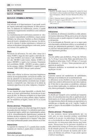 200 06.01. NUTRICION

                                                                 Bibliografía
06.01. NUTRICION                                                 1. Marcus R. Fat soluble vitamins. En: Hardman JG, Limbird LE, Good
                                                                    man Gilman A, editors. Goodman and Gilman´s The pharmacological
06.01.01. VITAMINAS                                                 basis of therapeutics. 10th ed. New York: McGraw-Hill; 2001.p. 1753-
                                                                    1771.
06.01.01.01. VITAMINA A (RETINOL)                                2. Potter A. Reducing vitamin A deficiences. BMJ 1997;317:314.
                                                                 3. Bates CJ. Vitamin A. Lancet 1995;345:31-5.
Indicaciones                                                     4. Meyers D. Safety of antioxidants vitamins Arch Int Med.
                                                                    1996;156:925-37.
Está indicado en la hipovitaminosis A que puede ocurrir
por ingesta inadecuada (especialmente en niños preesco-
                                                                 06.01.01.02. TIAMINA (VITAMINA B1)
lares, en síndromes de malabsorción, cirrosis, o cuando
aumentan los requerimientos metabólicos como embarazo
                                                                 Indicaciones
y lactancia).
                                                                 En síndromes de abstinencia alcohólica se debe adminis-
Las manifestaciones de la deficiencia consisten en efec-
                                                                 trar tiamina endovenosa 100 mg, previo al uso de solución
tos oculares (especialmente xeroftalmía) y mayor suscep-
                                                                 de dextrosa pues se puede empeorar el cuadro neurológi-
tibilidad a las infecciones. También se observa hiperque-
                                                                 co del paciente.
ratosis de la piel y metaplasia de las mucosas. Los deriva-
                                                                 En la encefalopatía de Wernicke, que en su mayor parte
dos de la vitamina A (ácidos isotretinoico y tretinoico) se
                                                                 está relacionada a alcoholismo crónico, se recomienda co-
utilizan en desórdenes dermatológicos como acné, psoria-
                                                                 menzar por administración parenteral y luego pasar a la
sis e ictiosis. (Ver capítulo 20).
                                                                 via oral.Está indicada también en la neuritis alcohólica y
                                                                 en la hiperemesis gravídica.
Dosis
Prevención de deficiencia, Vía oral, niños: menos de 6
                                                                 Dosis
meses 50.000 U, luego dos dosis iguales a intervalos de 1
                                                                 Vía oral, adultos: para alcohólicos, 50 mg/ día. Deficien-
mes. Total 150.000 U; de 6 meses a 1 año: 100.000U; más
                                                                 cia, 5 a 10 mg 3 veces al día. Niños: para deficiencia 10 a
de 1 año: 200.000 U cada 6 meses. Adultos: 25.000 U se-
                                                                 50 mg/día en varias tomas. Vía IV: 100 mg 1 o 2 veces por
mana ó 200.000 U y repetir a las 6 semanas. Tratamiento
                                                                 día lentamente (+/- 10 min.). Tomar precauciones por la
de la xeroftalmía: 50.000 – 100.000 U en niños y repetir a
                                                                 aparición de anafilaxia.
las dos semanas. Adultos: 200.00000 U y repetir. Ceguera
                                                                 Polineuritis alcohólica, se recomienda una dosis de 40
nocturna: 5.000-10.000 U/día por cuatro semanas.1
                                                                 mg/día por vía oral.
Acciones
                                                                 Acciones
Actúa como cofactor en diversas reacciones bioquímicas
                                                                 Coenzima esencial del metabolismo de carbohidratos.
(síntesis de mucopolisacáridos, activación de sulfatos, sín-
                                                                 Participa en la modulación de la neurotransmisión.
tesis de colesterol). Es necesaria para el crecimiento y di-
                                                                 La deficiencia severa (beriberi) es rara en la actualidad,
ferenciación del tejido epitelial, crecimiento óseo, la repro-
                                                                 siendo más común la deficiencia leve por dieta inadecua-
ducción y el desarrollo óseo. Interviene en la síntesis de
                                                                 da. El beri beri es más común en alcohólicos, embaraza-
sustancias específicas en la retina: rodopsina y fotopsina.2
                                                                 das con dietas inadecuadas, en síndromes de mala absor-
                                                                 ción, diarrea prolongada y hepatopatías.
Farmacocinética
Es una vitamina del grupo liposoluble, se absorbe fácil-
mente en el tracto gastrointestinal, favorecida por la pre-      Farmacocinética
sencia de bilis. Se almacena en hígado en su mayor parte         Se absorbe por transporte activo mediado por transporta-
(80 a 90 %) y el resto en retina, pulmón, riñón y suprarre-      dores. En concentraciones muy altas es significativa la di-
nal.3 Se metaboliza en hígado y menos del 5% se excreta          fusión pasiva en el tracto gastrointestinal. En los adultos
por orina.                                                       los requerimientos diarios de tiamina son equivalentes a la
                                                                 cantidad que se degrada, que es de 1 mg/día. Cuando el
Efectos adversos - Precauciones                                  aporte es mayor a las necesidades el excedente se elimina
La intoxicación aguda se ha observado luego de la ingesta        por orina.1
de grandes dosis de vitamina A. La sobredosis masiva pue-
de causar piel áspera, cabello seco, hepatomegalia, aumen-       Efectos adversos - Precauciones
to de la eritrosedimentación, hipercalcemia y aumento de         Es una sustancia inocua (principalmente por vía
fosfatasa alcalina en plasma. La mayoría de los síntomas         oral), pero en raras ocasiones produce sensibilidad
desaparece con la suspensión de la vitamina.4 Altas dosis        cuando se la usa por vía endovenosa. En algunos ca-
en la mujer embarazada pueden causar defectos en el feto.        sos se ha producido un shock anafiláctico. 1 Si se ad-
                                                                 ministra por vía intravenosa debe hacerse muy lenta-
Interacciones                                                    mente. Interacciones En los pacientes alcohólicos se
La ingestión de vitaminas E y C a grandes dosis simultá-         debe administrar siempre en forma previa tiamina an-
neamente con vitamina A, puede alterar el estado de ésta.        tes de infundir glucosa. De otra manera se puede pro-
                                                                 ducir un exceso de consumo de tiamina ante la pre-
Contraindicaciones                                               sencia de hidratos de carbono, lo que puede agravar
Dosis altas y por periodos prolongados.                          el déficit neurológico.
 