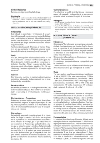 06.01.01.03. PIRIDOXINA (VITAMINA B6) 201


Contraindicaciones                                                    Contraindicaciones
Pacientes con hipersensibilidad a la droga.                           Con relación a la posible toxicidad de esta vitamina en
                                                                      cuanto a la cantidad y prolongación de su uso, es reco-
Bibliografía                                                          mendable indicar no más de 10 mg/día de piridoxina.
1. Marcus R. Fat soluble vitamins. En: Hardman JG, Limbird LE, Good
   man Gilman A, editors. Goodman and Gilman´s The pharmacological
   basis of therapeutics. 10th ed. New York: McGraw-Hill; 2001.p.     Bibliografía
                                                                      1. British National Formulary. British Medical Association. 43rd ed.
   1753-1771.                                                            London: BMA; 2002. p.466
                                                                      2. Marcus R. Fat soluble vitamins. En: Hardman JG, Limbird LE, Good
06.01.01.03. PIRIDOXINA (VITAMINA B6)                                    man Gilman A, editors. Goodman and Gilman´s The pharmacological
                                                                         basis of therapeutics. 10th ed. New York: McGraw-Hill; 2001.p. 1753-
Indicaciones                                                             1771.
Está indicada en la profilaxis y el tratamiento de la neuri-
tis periférica causada por drogas como isoniazida, hidrala-           06.01.01.04. ERGOCALCIFEROL
zina y penicilamina; en la anemia sideroblástica tanto ad-                         (VITAMINA D2)
quirida como hereditaria; en la anemia adquirida puede
ser producida por drogas antituberculosas como isoniazi-              Indicaciones
da y pirazinamida.                                                    Osteomalacia.1 Es infrecuente la presencia de osteomala-
También está indicada en la deficiencia de vitamina B6, pe-           cia dado el enriquecimiento con vitamina D de los alimen-
ro es raro que ocurra sola. Su deficiencia suele estar asocia-        tos y la exposición al sol, elementos que alcanzan para
da con deficiencias de otros miembros del complejo B.                 mantener los requerimientos básicos. Se puede observar
                                                                      su deficiencia en casos de pacientes con poca exposición
Dosis                                                                 solar y mala alimentación.
Vía Oral, adultos y niños: en casos de deficiencia: 10 a 20           Osteoporosis: se ha empleado en el tratamiento y preven-
mg al día durante 3 semanas. Vía Oral, adultos: para pro-             ción de la Osteoporosis senil.
filaxis de neuritis periférica causada por isoniazida e hi-           En raquitismo e hipoparatiroidismo se emplean dosis altas
dralazina: 10mg/día a 50mg 3 veces por día. Para trata-               de vitamina D.
miento de anemia sideroblástica idiopática, 50 a 200 mg-              También está indicado en la hipofosfatemia familiar y en
/día durante 3 semanas, seguido de 25 a 100 mg/día según              otras situaciones en las que existe pérdida de fosfato.
necesidad.1
                                                                      Dosis
Acciones                                                              Vía oral, adultos: para hipoparatiroidismo, inicialmente
Interviene como coenzima en gran variedad de reacciones               50.000 a 100.000 Ul/día; para mantenimiento, 25.000 a
enzimáticas relacionadas fundamentalmente con el meta-                50.000 Ul/día; para osteomalacia, inicialmente 1.000 a
bolismo de los aminoácidos.                                           2.000 Ul/día; mantenimiento, 400 Ul/día (10 µg). Niños:
                                                                      para raquitismo, inicialmente 1000 a 4000 Ul/día; para
Farmacocinética                                                       mantenimiento, 400 Ul/día. Osteoporosis: 800 U/día aso-
Se absorbe fácilmente en el tracto gastrointestinal y es              ciado a un aporte de calcio de 1, 2 gr/día. 2
metabolizada en el hígado. Más del 60 % de la vitami-
na B6 se encuentra en circulación como fosfato de pi-                 Acciones
ridoxal.2                                                             En intestino delgado aumenta la absorción de calcio y fós-
                                                                      foro. Incrementa la acción de una proteína de fijación cal-
Efectos adversos - Precauciones                                       bindina que facilita el pasaje de calcio a través del ribete
Evidencias recientes sugieren que puede desarrollarse                 en cepillo del intestino. También activa el flujo de trans-
neurotoxicidad luego de la ingestión prolongada de 200                membrana facilitado por gradientes eléctricos. En el hue-
mg ó más de piridoxina. También se ha observado la pre-               so promueve la movilización de calcio y aumenta el re-
sencia de síntomas de retiro en adultos luego de la suspen-           cambio óseo. Sin embargo al mantener niveles adecuados
sión de esta vitamina.                                                de calcio y fósforo en los tejidos, colabora en el manteni-
                                                                      miento de la mineralización ósea. En el riñón aumenta la
Interacciones                                                         reabsorción del calcio en el túbulo contorneado proximal.
La isoniazida aumenta la excreción urinaria de la vitami-
na B6. Las drogas cicloserina e hidralazina son antagonis-            Farmacocinética
tas de la piridoxina. La piridoxina aumenta la decarboxi-             La vitamina D se absorbe en el intestino delgado, en su
lación periférica de levodopa, por lo que debe evitarse su            mayor parte junto con los quilomicrones. Es sintetizada en
uso en enfermos de Parkinson que reciban levodopa a me-               la piel por exposición solar. La síntesis cutánea suele al-
nos que se utilice levodopa + carbidopa. Se ha informado              canzar para mantener los requerimientos de vitamina D en
que los niveles plasmáticos de piridoxina están disminui-             los tejidos.1 En la sangre es transportada junto a una alfa
dos en el 15 a 20 % de mujeres que toman anticoncepti-                globulina. En hígado se activa transformándose en 25 hi-
vos orales. Se ha señalado que un subgrupo de estas mu-               droxivitamina D, que tiene una vida media de 19 días y
jeres informa la aparición de síntomas de depresión, y res-           constituye la mayor parte de la vitamina D en circulación.
ponden favorablemente al suplemento dietético de 50 mg                En el riñón se forma el 1-25 hidroxicolecalciferol. La vi-
de vitamina B6.                                                       da media del 1-25 HCC o calcitriol es algo más corta que
 
