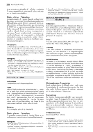 202 06.01.01.05. CALCITRIOL

la de su predecesor, alrededor de 3 a 5 días. La vitamina                 3. Marcus R. Agents affecting calcifications and bone turnover. En:
D se excreta parcialmente a través de la bilis, y está suje-                 Hardman JG, Limbird LE, Goodman Gilman A, editors. Goodman
                                                                             and Gilman´s The pharmacological basis of therapeutics. 10th ed.
ta a un circuito enterohepático.                                             New York: McGraw-Hill; 2001.p. 1715-1743.

Efectos adversos - Precauciones
                                                                          06.01.01.06. ACIDO ASCORBICO
La ingesta excesiva de vitamina D puede producir toxici-                               (VITAMINA C)
dad, siendo sus síntomas: hipercalcemia, expresada como
debilidad, fatiga, lasitud, deterioro precoz de la función re-            Indicaciones
nal y arritmias cardíacas. Se considera que dosis menores                 Está indicado para la profilaxis y el tratamiento del escor-
de 2000 U /día no ocasionan riesgos de hipervitaminosis.3                 buto. Tratamiento de la metahemoglobinemia. En la ac-
En los niños puede detener el crecimiento por completo,                   tualidad no hay pruebas concluyentes que justifiquen el
cuando es utilizado durante un tiempo prolongado (seis o                  uso de la vitamina C en el tratamiento coadyuvante del
más meses). No debe ser administrado a pacientes con hi-                  resfrío Común. Tampoco se ha demostrado eficacia en
percalcemia. Se debe usar con precaución en afectados de                  prevención de neoplasias.1
enfermedad coronaria, en insuficientes renales y teroes-
cleróticos. El uso de dosis excesivas en el embarazo es po-               Dosis
tencialmente teratogénico.                                                Vía Oral, adultos: para escorbuto, 100 a 250 mg una a tres
                                                                          veces al día; Niños: 100 a 250 mg/día.
Interacciones
La fenitoína puede interferir con el metabolismo de la vi-                Acciones
tamina D, pudiendo provocar osteomalacia. El uso simul-                   Actúa como coenzima en innumerables reacciones bio-
táneo de tiazidas con vitamina D puede provocar hipercal-                 químicas, casi todas oxidativas. Es un compuesto especial
cemia. El tratamiento con glucocorticoides puede alterar                  en la síntesis del colágeno, carnitina, esteroides suprarre-
el metabolismo del ergocalciferol.                                        nales, cemento intracelular, matriz ósea y dental.
Bibliografía                                                              Farmacocinética
1. Marcus R. Agents affecting calcifications and bone turnover. En:
   Hardman JG, Limbird LE, Goodman Gilman A, editors. Goodman             Se absorbe en la parte superior del tubo digestivo por un
   and Gilman´s The pharmacological basis of therapeutics. 10th ed.       sistema de transporte activo saturable. Solo se absorbe un
   New York: McGraw-Hill; 2001.p. 1715-1743                               50 % de una dosis mayor de 1,5 g/día y se logra saturar el
2. Chapuy C. Efficacy of calcium and cholechalciferol for hip fractures   sistema con dosis mayores de 3gr/día.2 El ácido ascórbico
   in elderly women. BMJ 1994;:308-1081
3. D.R. Frazer Vitamina D The Lancet,1995:104-109.
                                                                          se filtra a nivel glomerular y se reabsorbe en los túbulos
4. Willet W. What vitamins should be taking N Eng J Med 2001;345:         renales por un sistema saturable. Si las dosis superan las
   1819-25                                                                necesidades diarias el excedente se elimina por orina. La
                                                                          degradación metabólica es saturable. Habitualmente un
06.01.01.05. CALCITRIOL                                                   30 a 40 % se transforma en oxalato que se elimina por ori-
                                                                          na.
Indicaciones
Osteodistrofia renal. Hipoparatiroidismo.                                 Efectos adversos - Precauciones
                                                                          Puede producir diarrea. Acidifica la orina y puede causar
Dosis                                                                     la precipitación de cristales de cistina y uratos. Las dosis
Inicio 0,25 microgramos/día; se aumenta cada 2 a 4 sema-                  altas pueden facilitar el aumento de oxaluria y uricosuria
nas; se puede llegar a 1 microgramos/día en insuficiencia                 por lo que predisponen a litiasis renal.
renal. Hipoparatiroidismo: se puede administrar calcitriol
en dosis de 0,25 a 0,5 microgramos/ día. Se aumenta la                    Interacciones
dosis cada 2 a 4 semanas hasta llegar a 2 microgramos-                    La vitamina C en dosis elevadas (2-3 veces la dosis te-
/día. Se debe adicionar calcio 2 a 2,5 gr/día. Este trata-                rapéutica) reduce la respuesta hipoprotrombinémica
miento puede originar hipercalciuria, que al cabo de años                 de algunos pacientes tratados a largo plazo con anti-
puede conducir a litiasis renal o nefrocalcinosis.                        coagulantes orales. Puede aumentar la absorción de
                                                                          hierro y las dosis elevadas pueden ser peligrosas en
Acciones                                                                  pacientes con hemocromatosis, talasemia y anemia si-
Es el metabolito activo de la vitamina D.                                 deroblástica.

Efectos adversos - Precauciones                                           Contraindicaciones
El uso de las formas activas de la vitamina D tiene un es-                Litiasis renal. Oxalo cálcicas.
trecho margen terapéutico, con riesgo de hipercalcemia.3
                                                                          Bibliografía
                                                                          1. Marcus R.Water soluble vitamins. En: Hardman JG, Limbird LE,
Bibliografía                                                                 Goodman Gilman A, editors. Goodman and Gilman´s The pharmaco-
1. Winer K. Sintetic PTH in the treatment of hypoparatiroidism JA-           logical basis of therapeutics. 10th ed. New York:McGraw-Hill;
   MA,1996; 276: 631-636.                                                    2001.p. 1753-1771.
2. Tilyard M. Treatment of posmenopausal osteoporosis with calcitriol.    2. Meyers D. Safety of antioxidants vitamins Arch Int Med 1996;156:
   N Engl J Med 1992;326;6. 357.                                             925-37.
 