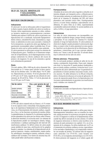 06.01.02. SALES, MINERALES Y SOLUCIONES HIDROELECTROLITICAS 203


                                                                 Farmacocinética
06.01.02. SALES, MINERALES                                       Alrededor de un tercio del calcio ingerido se absorbe en el
          Y SOLUCIONES                                           intestino delgado, por transporte activo y difusión pasiva.
          HIDROELECTROLITICAS                                    Este porcentaje aumenta en condiciones de déficit y por el
                                                                 efecto de la vitamina D. Alrededor del 50% del calcio
06.01.02.01. CALCIO (SALES)                                      plasmático está ionizado (calcio libre, fisiológicamente
                                                                 activo) y el resto forma complejos, especialmente con la
Indicaciones                                                     albúmina. El calcio filtra en el riñón, experimentando
El calcio por vía oral se utiliza para cubrir el requerimien-    considerable reabsorción tubular. Se secreta también en la
to diario cuando el aporte dietético de calcio no resulta su-    saliva, la bilis y el jugo pancreático
ficiente; dicho requerimiento aumenta en niños, embara-
zo, lactancia, mujeres pre y posmenopáusicas y ancianos.         Interacciones
También para reponer el déficit de calcio en pacientes con       Las sales de calcio intravenosas son incompatibles con
hipocalcemia leve a moderada, incluyendo hipoparatiroi-          una amplia variedad de drogas, porque forman complejos
dismo crónico, osteodistrofia renal, osteomalacia y raqui-       y precipitan. El uso conjunto con vitamina D o tiazidas
tismo; se administra en estos casos asociado a vitamina D.       aumenta el riesgo de hipercalcemia. El calcio potencia el
En la osteoporosis, un aporte de calcio que duplique el re-      efecto de la digital y puede precipitar la intoxicación digi-
querimiento recomendado reduce la pérdida ósea. El car-          tálica; es mejor evitar el calcio parenteral en estos pacien-
bonato de calcio oral se utiliza también como antiácido.         tes. Interfiere con la absorción de los bifosfonatos, fluoro-
El calcio parenteral se utiliza para corregir los síntomas de    quinolonas y tetraciclinas, por lo que conviene adminis-
la hipocalcemia grave. También en el tratamiento tempo-          trarlos con 3 horas o más de intervalo. El salvado dismi-
rario de la hiperkalemia y de la hipermagnesemia severas,        nuye la absorción de las sales de calcio.
porque contrarresta los efectos cardíacos del exceso de
potasio o de magnesio. Es uno de los minerales a aportar         Efectos adversos - Precauciones
en la alimentación parenteral.1                                  Por vía oral puede producir: pérdida de sabor de los ali-
                                                                 mentos, constipación, hemorroides, fisura anal, impacta-
Dosis                                                            ción fecal. La inyección IV puede producir bradicardia y
Vía oral, adultos: 400 a 1600 mg de calcio elemental/ día,       paro en sístole cardíaca, arritmias e irritación local. La ex-
fraccionado en 2-3 tomas (para calcular la dosis equiva-         travasación del calcio administrado por vía parenteral (es-
lente de las distintas sales, ver tabla abajo). Vía IV, adul-    pecialmente el cloruro) produce reacciones locales, inclu-
tos: Hipocalcemia con tetania: 10 ml de gluconato de Ca          sive necrosis. No debe utilizarse la vía IM por irritación,
al 10% por vía IV lenta, seguido de una infusión de ante-        dolor y formación de abscesos en la zona de aplicación. El
nimiento de 40 ml/24 hs. Niños: 2-5 ml de gluconato de           exceso de reposición puede llevar a la hipercalcemia (ver
Ca al 10% por vía IV lenta.                                      Acciones), particularmente en pacientes con insuficiencia
                                                                 renal o tratados con vitamina D.2
Sal de calcio             Ca++ por gramo de sal
                        mg        mmol      MEq                  Contraindicaciones
Acetato (anhidro)       253       6,3       12,6                 Condiciones asociadas con hipercalcemia e hipercalciuria.
Carbonato               400       10         20
Cloruro (dihidrato)     273       6,8       13,6                 Bibliografía
Gluconato (monohidrato) 89        2,2        4,5                 1. British Medical Association. British National Formulary. 43rd ed.
                                                                    London: BMA; 2002. p. 460-1.
Lactato (pentahidrato)  130       3,2        6,5                 2. Parfitt K, editor. Martindale: the complete drug reference. 32nd ed.
                                                                    London: Pharmaceutical Press; 1999. p. 1155-7.
Acciones
El 99% del calcio corporal está en el hueso y el 1% restan-      06.01.02.02. MAGNESIO SULFATO
te en los espacios extra e intracelular. Este pequeño porcen-
taje es de importancia fundamental en la excitabilidad ner-      Indicaciones
viosa, en el funcionamiento del músculo cardíaco, esquelé-       El sulfato de magnesio parenteral se utiliza para tratar la
tico y liso, y en las funciones secretorias de muchas células.   hipomagnesemia sintomática; una vez resueltos los sínto-
La paratohormona, la vitamina D y la calcitonina regulan los     mas, puede prevenirse la recurrencia con aporte de magne-
niveles plasmáticos de calcio por sus efectos sobre el hueso,    sio oral. El magnesio se utiliza en la hipopotasemia severa
la absorción intestinal y la excreción renal. Los síntomas de    cuando hay déficit asociado de los dos cationes. El sulfato
la hipocalcemia pueden ser neurológicos (tetania, letargo,       de magnesio intravenoso es efectivo como tocolítico en la
convulsiones) o cardíacos (prolongación del intervalo QT,        amenaza de parto prematuro (ver capítulo 12) y en el tra-
insuficiencia cardíaca). Un déficit crónico de calcio puede      tamiento de la eclampsia. Se utiliza también por vía IV en
causar pérdida de masa ósea, calcificación de los ganglios       el tratamiento de arritmias cardíacas severas, especialmen-
basales y cataratas. Los síntomas de la hipercalcemia son di-    te las asociadas a hipokalemia y en la taquicardia ventricu-
gestivos (anorexia, vómitos, estreñimiento), renales (poliu-     lar con torsades de pointes.2 Se utilizan sales de magnesio
ria, nefrolitiasis), neurológicos (astenia, confusión, coma) y   como antiácidos (ver 07.01.03), como laxantes (ver
cardíacos (QT acortado). Con valores de calcemia muy ele-        07.01.05) y en la terapéutica dermatológica (ver 20.14.01).
vados puede haber calcificaciones ectópicas.                     El efecto protector del magnesio en el infarto agudo del
 