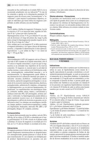 204 06.01.02.03. FOSFATO SÓDICO Y POTÁSICO

miocardio no fue confirmado en el estudio ISIS-4 y no se          eclampsia. Las sales orales reducen la absorción de tetra-
recomienda actualmente con esa indicación.2,3 Es uno de           ciclinas y bifosfonatos.
los minerales a aportar en la alimentación parenteral. El
magnesio carece de eficacia como "reconstituyente" o "re-         Efectos adversos - Precauciones
vitalizante" o para mejorar la performance deportiva, ex-         En pacientes con insuficiencia renal o en la administra-
cepto en individuos que tienen déficit de magnesio com-           ción rápida de grandes dosis (como en la eclampsia) pue-
probado; no debe utilizarse con esta finalidad.                   den aparecer los síntomas de hipermagnesemia (ver Ac-
                                                                  ciones). Las sales por vía oral pueden producir dolor cóli-
Dosis                                                             co y diarrea. Debe utilizarse con extremo cuidado en insu-
Vía IV, adultos, (Sulfato de magnesio): Eclampsia: 4 gr de        ficientes enales.
la solución al 10 % en inyección lenta, seguidos de infu-
sión IV de 1 g/hora por todo el primer día.                       Contraindicaciones
Hipomagnesemia severa: 9-18 g en infusión IV (en solu-            Bloqueo cardiaco; oliguria o anuria.
ción de dextrosa) a lo largo del primer día; luego 6 g/día
hasta corregir la hipomagnesemia (pueden requerir un to-          Bibliografía
tal de 40 g a lo largo de 5 días).1                               1. British Medical Association. British National Formulary. 43rd ed.
                                                                     London: BMA; 2002. p. 461-2.
Nota: siempre que se use magnesio IV se debe monitorear           2. Parfitt K, editor. Martindale: the complete drug reference. 32nd ed.
el magnesio plasmático y los signos clínicos de hipermag-            London: Pharmaceutical Press; 1999. p. 1157-9.
nesemia, y suspender la administración si éstos aparecen.         3. Fourth international study of infarct survival collaborative group.
Equivalencias: 1 g de sulfato de Mg++= 4,1 mmol de                   ISIS-4: a randomised factorial trial assesing early oral captopril, oral
Mg++= 99 mg de Mg++.                                                 mononitrate, and intravenous magnesium sulphate in 58.050 patients
                                                                     with suspected acute myocardial infarction. Lancet 1995; 345: 669-85.
Acciones
Aproximadamente el 60% del magnesio está en el hueso y            06.01.02.03. FOSFATO SÓDICO
casi todo el 40% restante en el líquido intracelular; sólo el                  Y POTÁSICO
1% está en el líquido extracelular y es por eso que la mag-
nesemia es un estimador muy imperfecto de las reservas            Indicaciones
corporales. El magnesio es esencial para la actividad de          El aporte de fosfato sódico o potásico por vía intravenosa se
muchas enzimas y como cofactor en la fosforilación oxida-         utiliza en casos de hipofosfatemia severa (menor de 1
tiva, termorregulación, contractilidad muscular y en la           mg/dl), especialmente la asociada a alcoholismo y a la ali-
neurotransmisión. La hipomagnesemia puede deberse a               mentación parenteral prolongada; no suele ser necesario en
una disminución de la absorción intestinal (por aporte in-        el tratamiento de la cetoacidosis diabética. La hipofosfate-
suficiente –ancianos, alcohólicos -, malabsorción intesti-        mia moderada (1-2,5 mg/dl) suele ser asintomática y se tra-
nal, diarrea, aspiración nasogástrica prolongada) o a un au-      ta corrigiendo el trastorno de base; si persiste puede apor-
mento de la excreción renal (por hipercalcemia, diuréticos,       tarse fosfato oral. También se usa asociado a la vitamina D
aminoglucósidos, anfotericina B, cisplatino, ciclosporina).       en los pacientes con raquitismo hipofosfatémico resistente
La hipomagnesemia a su vez provoca hipopotasemia e hi-            a la vitamina D. El fosfato de sodio se utiliza como laxante
pocalcemia. Las manifestaciones son neurológicas (letar-          osmótico por vía oral o rectal (ver 07.01.05.04.03). 1
go, confusión, temblor, ataxia, tetania y convulsiones) y
cardíacas (intervalos PR y QT prolongados, arritmia auri-         Dosis
cular o ventricular). La hipermagnesemia puede deberse a          Adultos, vía IV: Hipofosfatemia severa: 0,08-0,16
aporte parenteral excesivo (p.ej. en el tratamiento de la         mmol/kg (2,5-5 mg/kg de fósforo elemental) por infusión
preeclampsia) o a déficit de excreción en pacientes con in-       IV en solución salina a lo largo de 6 horas. Luego ajustar
suficiencia renal. Los síntomas son neurológicos (arrefle-        el aporte según la fosfatemia.
xia, letargo, parálisis e insuficiencia respiratoria) y cardía-   Adultos, vía oral: Hipofosfatemia moderada persistete:
cos (hipotensión, bradicardia, intervalos PR, QRS y QT            0,5-1 g de fósforo elemental cada 8-12 horas.
prolongados, bloqueo AV completo, asistolia).                     Equivalencias:1 g de fósforo elemental = 32 mmol de fosfato.
                                                                  1 g de fosfato de potasio monobásico = 7,3 mmol de fos-
Farmacocinética                                                   fato (y de K+).
La ingesta diaria promedio para los adultos varía de 200 a        1 g de fosfato de sodio monobásico monohidrato = 7,2
400 mg, de los cuales el 30-50% es absorbido por el trac-         mmol de fosfato (y de Na+).2
to gastrointestinal. El 25-30% circula en el plasma unido
a proteínas. El exceso de magnesio es excretado por el ri-        Acciones
ñón; un 3 a 5 % del ion filtrado es excretado en la orina.        Alrededor del 85% del fosfato corporal está en el hueso; un
                                                                  14% en el líquido intracelular y sólo el 1% en el extracelu-
Interacciones                                                     lar. El fosfato tiene un papel esencial en el metabolismo
El magnesio potencia el efecto de la succinilcolina y otros       energético celular, ya que como resultado de la fosforila-
agentes bloqueantes neuromusculares no despolarizantes.           ción oxidativa se generan compuestos de fosfato de alta
Los aminoglucósidos pueden potenciar el efecto de blo-            energía, que proveen la energía química necesaria para múl-
queo neuromuscular. El uso conjunto con nifedipina pue-           tiples reacciones metabólicas. El fosfato es también media-
de producir hipotensiónsevera en pacientes con pre-               dor de diversos moduladores de la acción enzimática, que
 