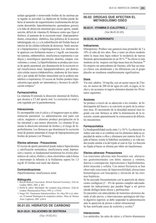 06.01.03. HIDRATOS DE CARBONO 205


actúan agregando o removiendo fosfato de las enzimas pa-
ra regular su actividad. La depleción de fosfato puede de-
                                                                          06.02. DROGAS QUE AFECTAN EL
berse al aumento de requerimientos (realimentación del pa-
                                                                                 METABOLISMO OSEO
ciente desnutrido, hiperalimentación, quemaduras graves),
a la falta de absorción intestinal (por escaso aporte, malab-             06.02.01. VITAMINA D (CALCITRIOL )
sorción, déficit de vitamina D, fármacos orales que fijan el                                    (Ver 06.01.01.05)
fósforo), al aumento de la excreción renal (hiperparatiroi-
dismo, cetoacidosis diabética, fase poliúrica de la necrosis              06.02.02. ALENDRONATO
tubularaguda, etc.) y a la redistribución del fosfato hacia el
interior de las células (infusión de dextrosa). Suele asociar-            Indicaciones
se a hipopotasemia y a hipomagnesemia. Los síntomas só-                   Osteoporosis. Produce una ganancia ósea promedio de 5 a
lo aparecen con fosfatemia menor a 1 mg/dl; son muscula-                  10% al cabo de tres años. Pese a tener un efecto modesto
res (astenia, rabdomiólisis, insuficiencia respiratoria o car-            sobre la masa ósea logra reducir la incidencia de nuevas
díaca) y neurológicos (parestesias, disartria, estupor, con-              fracturas aproximadamente en un 50 %.1,2 Su efecto es más
vulsiones y coma). La hiperfosfatemia se produce por exce-                modesto en las mujeres con baja masa ósea sin fracturas.3,4
so de aporte parenteral, por disminución de la excreción re-              En mujeres sin antecedentes de fractura, sólo hay un ensa-
nal (insuficiencia renal, hipoparatiroidismo), por destruc-               yo clínico con alendronato y las diferencias con el grupo
ción celular masiva (rabdomiólisis, síndrome de lisis tumo-               placebo no resultaron estadísticamente significativas.
ral) o por salida del fosfato intracelular (en la acidosis me-
tabólica o respiratoria). El exceso de fosfato produce hipo-              Dosis
calcemia (que puede ser sintomática) y favorece la calcifi-               Vía oral, adultos: 10 mg/día, con un ayuno mayor de 2 ho-
cación ectópica.3                                                         ras, no menos de 200 ml de agua (ni café, ni jugos, ni le-
                                                                          che) y sin acostarse ni ingerir alimentos durante los 30 mi-
Farmacocinética                                                           nutos siguientes.
La vitamina D estimula la absorción intestinal de fósforo,
que alcanza a 2/3 del aporte oral. La excreción es renal y                Acciones
está regulada por la paratohormona.                                       Se produce a través de su adsorción a los cristales de hi-
                                                                          droxiapatita del hueso y se convierte en parte de la estruc-
Interacciones                                                             tura ósea. El incremento de la densidad mineral ósea lo-
Es incompatible con el calcio y el magnesio para su admi-                 grado con este fármaco se debe la disminución de la re-
nistración parenteral. La administración oral junto con                   sorción, siendo aparentemente la consecuencia de diferen-
calcio, magnesio o aluminio produce precipitación en la                   tes mecanismos.
luz intestinal y una menor absorción. La vitamina D au-
menta la absorción intestinal de fosfato y el riesgo de hi-               Farmacocinética
perfosfatemia. Los fármacos que disminuyen la excreción                   La biodisponibilidad oscila entre 1 y 10 %. La absorción se
renal de potasio aumentan el riesgo de hiperpotasemia por                 reduce aun más si se combina con los alimentos dada su ca-
fosfato de potasio (ver Potasio).                                         pacidad de unirse a ellos y eliminarse por materia fecal. Fi-
                                                                          jado al hueso, resiste la hidrólisis enzimática y su vida me-
Efectos adversos - Precauciones                                           dia resulta similar a la del tejido al cual se fija. La fracción
El exceso de aporte parenteral puede inducir hipocalcemia                 no fijada al hueso se elimina por riñón sin transformase.
y calcificación metastática, insuficiencia renal, hipoten-
sión y muerte; es fundamental monitorear los niveles plas-                Efectos adversos- Precauciones
máticos de calcio, fósforo y otros electrolitos cada 6 horas              Las reacciones adversas más frecuentes son: alteracio-
e interrumpir la infusión si la fosfatemia supera los 1,5                 nes gastrointestinales con dolor, náuseas y vómitos,
mg/dl. El fosfato oral suele dar diarrea.                                 diarrea o constipación; hipocalcemia e hipofosfatemia,
                                                                          dolor muscular y cefalea. Con menor frecuencia se han
Contraindicaciones                                                        observado reacciones de hipersensibilidad, alteraciones
Hiperfosfatemia; insuficiencia renal.                                     hematológicas con leucopenia y elevación de las enzi-
                                                                          mas hepáticas.
Bibliografía                                                              Se ha asociado frecuentemente con la aparición de altera-
1. British Medical Association. British National Formulary. 43rd ed.      ciones esofágicas (2 – 4% de quienes cumplen adecuada-
   London: BMA; 2002. p. 462.
2. Parfitt K, editor. Martindale: the complete drug reference. 32nd ed.
                                                                          mente las indicaciones) que pueden llegar a ser graves
   London: Pharmaceutical Press; 1999. p. 1159-61.                        (desde disfagia hasta úlcera y perforación).
3. Singer GG. Tratamiento hidroelectrolítico. En: Ahya SN et al, edito-   En pacientes con antecedentes de trastornos ulcerosos du-
   res. El manual Washington de terapéutica médica. 30ma ed. Buenos       rante al año previo, o intervenciones quirúrgicas del trac-
   Aires: Lippincot; 2001. p.66-8.                                        to digestivo superior, se debe suspender la administración
                                                                          ante la aparición de pirosis o dolor retroesternal.
06.01.03. HIDRATOS DE CARBONO                                             Se han notificado casos de escleritis y uveítis.5
06.01.03.01. SOLUCIONES DE DEXTROSA
                                                                          Interacciones
                         (Ver 19.02.01)                                   Los antiácidos, las sales de calcio y el hierro disminuyen
 