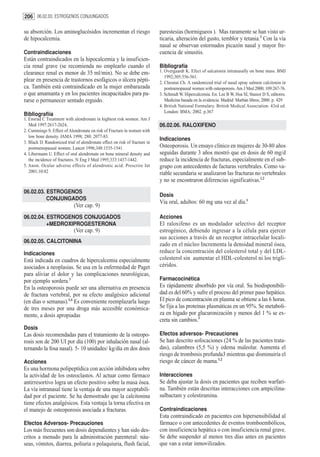 206 06.02.03. ESTROGENOS CONJUNGADOS

su absorción. Los aminoglucósidos incrementan el riesgo                     parestesias (hormigueos ). Mas raramente se han visto ur-
de hipocalcemia.                                                            ticaria, alteración del gusto, temblor y tetania.2 Con la vía
                                                                            nasal se observan estornudos picazón nasal y mayor fre-
Contraindicaciones                                                          cuencia de sinusitis.
Están contraindicados en la hipocalcemia y la insuficien-
cia renal grave (se recomienda no emplearlo cuando el                       Bibliografía
clearance renal es menor de 35 ml/min). No se debe em-                      1. Overgaardt K. Efect of salcatonin intranasally on bone mass. BMJ
                                                                               1992;305:556-561.
plear en presencia de trastornos esofágicos o úlcera pépti-                 2. Chesnut Ch. A randomized trial of nasal spray salmon calcitonin in
ca. También está contraindicado en la mujer embarazada                         postmenopausal women with osteoporosis. Am J Med 2000; 109:267-76.
o que amamanta y en los pacientes incapacitados para pa-                    3. Schmidt W. Hipercalcemia. En: Lee B W, Hsu SI, Stasior D S, editores.
rarse o permanecer sentado erguido.                                            Medicina basada en la evidencia. Madrid: Marbán libros; 2000. p. 429
                                                                            4. British National Formulary. British Medical Association. 43rd ed.
                                                                               London: BMA; 2002. p.367
Bibliografiía
1. Ensrud C Treatment with alendronate in hightest risk women. Am J
   Med 1997:2617-2624,                                                      06.02.06. RALOXIFENO
2. Cummings S. Effect of Alendronate on risk of Fracture in women with
   low bone density. JAMA 1998; 280: 2077-83.
                                                                            Indicaciones
3. Black D. Randomized trial of alendronate effect on risk of fracture in
   postmenopausal women. Lancet 1996;348:1535-1541.                         Osteoporosis. Un ensayo clínico en mujeres de 30-80 años
4. Libermann U. Effect of oral alendronate on bone mineral density and      seguidas durante 3 años mostró que en dosis de 60 mg/d
   the incidence of fractures. N Eng J Med 1995;333:1437-1442.              reduce la incidencia de fracturas, especialmente en el sub-
5. Anon. Ocular adverse effects of alendronic acid. Prescrire Int           grupo con antecedentes de facturas vertebrales. Como va-
   2001;10:82                                                               riable secundaria se analizaron las fracturas no vertebrales
                                                                            y no se encontraron diferencias significativas.1,2
06.02.03. ESTROGENOS
                                                                            Dosis
          CONJUNGADOS
                                                                            Vía oral, adultos: 60 mg una vez al día.1
                             (Ver cap. 9)
06.02.04. ESTROGENOS CONJUGADOS                                             Acciones
          +MEDROXIPROGESTERONA                                              El raloxifeno es un modulador selectivo del receptor
                             (Ver cap. 9)                                   estrogénico, debiendo ingresar a la célula para ejercer
                                                                            sus acciones a través de un receptor intracelular locali-
06.02.05. CALCITONINA
                                                                            zado en el núcleo Incrementa la densidad mineral ósea,
Indicaciones                                                                reduce la concentración del colesterol total y del LDL-
Está indicada en cuadros de hipercalcemia especialmente                     colesterol sin aumentar el HDL-colesterol ni los trigli-
asociados a neoplasias. Se usa en la enfermedad de Paget                    céridos.
para aliviar el dolor y las complicaciones neurológicas,
por ejemplo sordera.3                                                       Farmacocinética
En la osteoporosis puede ser una alternativa en presencia                   Es rápidamente absorbido por vía oral. Su biodisponibili-
de fractura vertebral, por su efecto analgésico adicional                   dad es del 60% y sufre el proceso del primer paso hepático.
(en días o semanas).1,4 Es conveniente reemplazarla luego                   El pico de concentración en plasma se obtiene a las 6 horas.
de tres meses por una droga más accesible económica-                        Se fija a las proteínas plasmáticas en un 95%. Se metaboli-
mente, a dosis apropiadas                                                   za en hígado por glucuronización y menos del 1 % se ex-
                                                                            creta sin cambios.3
Dosis
Las dosis recomendadas para el tratamiento de la osteopo-                   Efectos adversos- Precauciones
rosis son de 200 UI por día (100) por inhalación nasal (al-                 Se han descrito sofocaciones (24 % de las pacientes trata-
ternando la fosa nasal). 5- 10 unidades/ kg/día en dos dosis                das), calambres (5,5 %) y edema maleolar. Aumenta el
                                                                            riesgo de trombosis profunda3 mientras que disminuiría el
Acciones                                                                    riesgo de cáncer de mama.1,2
Es una hormona polipeptídica con acción inhibidora sobre
la actividad de los osteoclastos. Al actuar como fármaco                    Interacciones
antirresortivo logra un efecto positivo sobre la masa ósea.                 Se deba ajustar la dosis en pacientes que reciben warfari-
La vía intranasal tiene la ventaja de una mayor aceptabili-                 na. También están descritas interacciones con ampicilina-
dad por el paciente. Se ha demostrado que la calcitonina                    sulbactam y colestiramina.
tiene efectos analgésicos. Esta ventaja la torna efectiva en
el manejo de osteoporosis asociada a fracturas.                             Contraindicaciones
                                                                            Esta contraindicado en pacientes con hipersensibilidad al
Efectos Adversos- Precauciones                                              fármaco o con antecedentes de eventos tromboembólicos,
Los más frecuentes son dosis dependientes y han sido des-                   con insuficiencia hepática o con insuficiencia renal grave.
critos a menudo para la administración parenteral: náu-                     Se debe suspender al menos tres días antes en pacientes
seas, vómitos, diarrea, poliuria o polaquiuria, flush facial,               que van a estar inmovilizados.
 