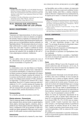 06.03. DROGAS QUE AFECTAN EL METABOLISMO DE LOS LIPIDOS 207


Bibliografía                                                                 nas liposolubles, pero su efecto es mínimo y de repercusión
1. Ettinger B, Black DM, Mitlak BH, et al, for the Multiple Outcomes of      solo en niños. Las resinas se unen con la warfarina, levotiro-
   Raloxifene Evaluation (MORE) Investigators. Reduction of vertebral
   fracture risk in postmenopausal women with osteoporosis treated with      xina, digital, tiazidas, ácido fólico, y estatinas comprome-
   raloxifene: results from a 3-year randomized clinical trial. JAMA.        tiendo su absorción. Cualquier dosis de un medicamento de-
   1999;282:637-645.                                                         be separase por lo menos 1 o 2 horas de la dosis de resinas.2
2. Cummings S. The effect of Raloxifene on risk of breast cancer in post
   menopausal women. JAMA 1999;281: 2189-2197.                               Bibliografía
3. Clemmet D. Raloxifene. Drugs 2000; 60:379-411.                            1. Mhaley R. Drug therapy for hypercholesterolemic and dyslipemia En:
                                                                                Hardman JG, Limbird LE, Goodman Gilman A, editors. Goodman
06.03. DROGAS QUE AFECTAN EL                                                    and Gilman´s The pharmacological basis of therapeutics. 10th ed.
                                                                                New York: McGraw-Hill; 2001.p. 971-1002.
       METABOLISMO DE LOS LIPIDOS
                                                                             2. Knop R. Drug treatment of lipid dissorder. N Eng J Med
                                                                                1999;341:498-511.
06.03.01. COLESTIRAMINA                                                      3. Lipid Research Clinic Program The reduction of incidence of coro-
                                                                                nary heart disease to cholesterol lowering JAMA 1984; 251:365-74.
Indicaciones
Tratamiento de la hipercolesterolemia. Es útil en los pacien-                06.03.02. GEMFIBROZIL
tes con elevación de los valores de colesterol, con triglicéri-
dos normales. Puede ser empleada en el tratamiento de la hi-                 Indicaciones
percolesterolemia familiar, hipercolesterolemia familiar poli-               Prevención secundaria en pacientes con valores bajos de
génica, pero no en la hiperlipidemia familiar combinada o la                 HDL < 40 mg%, triglicéridos elevados y LDL <140
hipertrigliceridemia.1 Ha demostrado reducción en la morta-                  mg%.3 En este grupo de pacientes ha demostrado reducir
lidad cardiovascular en estudios de prevención secundaria                    la mortalidad en 22 % aproximadamente.3
hechos hace varios años.3 Cuando se combinan las resinas                     Es la droga de elección en pacientes con disbetalipoprotei-
con las estatinas se logra un efecto sinérgico que permite re-               nemia (hiperlipidemia tipo III) familiar.
ducciones del colesterol LDL de alrededor de 40 a 60 %.1                     Es una alternativa en pacientes con hiperlipidemia fami-
Como antipruriginoso (colestasis). Antidiarreico.                            liar combinada.
                                                                             hipertrigliceridemia familiar o secundaria, o hiperlipide-
Dosis                                                                        mia mixta con elevación de triglicéridos cuando los valo-
Vía oral, adultos: dosis de inicio 4 gramos dos veces al                     res son mayores 1000 mg%.1
día, administrada con las principales comidas. La dosis
máxima recomendada es 24 gramos día.1                                        Dosis
                                                                             Vía oral, adultos: 600 mg 2 veces al día. En general, se ad-
Acciones                                                                     ministra media hora antes del desayuno y de la cena. Si
La colestiramina se une a las sales biliares en el Intestino,                después de tres meses de tratamiento la respuesta es ina-
promoviendo su arrastre por materia fecal y reduciendo así                   decuada, se debe interrumpir el uso.
su circulación enterohepática. La reducción en el pool de sa-
les biliares ocasiona un aumento compensador en la síntesis                  Acciones
de ácidos biliares en el hígado a expensas del colesterol. Es-               Está químicamente relacionado con los derivados del áci-
to ocasiona movilización del colesterol y reducción de sus                   do fíbrico, tales como el clofibrato. Se une al receptor de
niveles. Sin embargo puede aumentar el VLDL colesterol y                     peroxisomas que se expresa en hígado, músculo y tejido
los trigliceridos.1 La reducción del colesterol LDL es dosis                 adiposo. A través de la estimulación de este receptor esti-
dependiente. Dosis de 8 a 12 gramos causan una caída de al-                  mula la oxidación de los ácidos grasos. Promueve un au-
rededor de 12 a 18 %. Las dosis máximas de 24 gramos /día                    mento de la síntesis de la lipoproteinlipasa que se encarga
de colestiramina pueden ocasionar una disminución del                        de degradar los triglicéridos. Reduce la expresión de la
30% del colesterol-LDL pero puede aparecer tolerancia.                       apoproteína Apo CIII que inhibe la lipoproteinlipasa de
El colesterol HDL aumenta discretamente, un 5 %.                             esta manera aumenta la degradación de los triglicéridos en
                                                                             forma indirecta. Aumenta la expresión de las apoproteína
Farmacocinética                                                              Apo A1 y Apo A2 aumentando la síntesis de HDL.1
No se absorbe, ejerciendo sus acciones a nivel local.                        Reduce los niveles de triglicéridos dependiendo de los
                                                                             valores iniciales, pero se pueden lograr reducciones de
Efectos adversos - Precauciones                                              hasta 50 % en hipertrigliceridemias moderadas.1 Aumen-
Tiene la ventaja que debido a su falta de absorción puede pro-               ta el colesterol HDL 10 a 15%. El LDL tiene un compor-
ducir solamente efectos adversos locales en aparato digestivo                tamiento variable. Cuando el paciente tiene valores de
(úlcera péptica, hemorragia digestiva, esteatorrea, pirosis y                LDL normales y solo hipertrigliceridemia el gemfibrozil
pérdida de peso Puede producir distensión abdominal, flatu-                  puede producir un aumento discreto de los valores de
lencia y constipación en 30% de los pacientes. Se debe reco-                 LDL. Cuando los pacientes tienen formas mixtas con ele-
mendar una ingesta apropiada de fibras para evitar la consti-                vación de triglicéridos y LDL los valores de LDL se pue-
pación. En niños puede ocasionar acidosis hiperclorémica.2                   den reducir.2
                                                                             El gemfibrozil ha demostrado en pacientes disipemicos,
Interacciones                                                                actuar en la prevención primaria reduciendo la incidencia
Puede afectar la absorción de la vitamina D y otras vitami-                  de enfermedad coronaria.4
 
