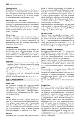 208 06.03.03. ATORVASTATINA

Farmacocinética                                                          ción de la síntesis del colesterol en el hígado. Es una de
El gemfibrozil se absorbe completamente. El nivel máxi-                  las estatinas de acción inhibidora de dicha enzima más po-
mo en plasma es alcanzado aproximadamente en 2 horas.                    tente. Reduce el colesterol sanguíneo de manera dosis de-
Los niveles plasmáticos son proporcionales a la dosis. La                pendiente. Tiene efectos beneficiosos que van más allá de
vida media es de 1,5 horas. El 70% de las dosis se excre-                la reducción del colesterol LDL, tales como la restaura-
ta en forma inalterada, principalmente por orina.                        ción de la disfunción endotelial, estabilización de la placa
                                                                         aterogénica, reducción de la inflamación de la placa, re-
Efectos adversos – Precauciones                                          ducción de la oxidación de las partículas de LDL y reduc-
Generalmente es bien tolerado. Los efectos adversos más                  ción de la agregación plaquetaria.
frecuentes son los gastrointestinales tales como náuseas,                La reducción del colesterol sanguíneo es dosis dependien-
dolor abdominal y diarrea. Son comunes las erupciones                    te. Logra reducir los valores de LDL en un 31-35% con
cutáneas. Se han reportado elevaciones transitorias en los               dosis de 10 mg/día, 36-40 % con 20 mg/día, 41-50% con
niveles de las transaminasas séricas. Mialgias, calambres,               40 mg/día y 51-55% con 80/día mg.
fiebres y escalofríos.
                                                                         Farmacocinética
Interacciones                                                            Se absorbe bien por vía oral, puede ser ingerida con o sin los
Cuando se administra en forma conjunta con estatinas la                  alimentos. Tiene un extenso metabolismo de primer paso
incidencia de mialgias y elevación de CPK (miopatías)                    por el hígado y una elevada unión a las proteínas del plasma
aumenta en un 5%. Si se administra conjuntamente con                     (98%). La atorvastatina y sus metabolitos activos se meta-
anticoagulantes orales, debe aumentarse la frecuencia de                 bolizan principalmente en el hígado por el CYP3A4, y se
los controles de protrombina.                                            excretan hacia la bilis. No es necesario ajustar la dosis en la
                                                                         insuficiencia renal. Tiene vida media prolongada.
Contraindicaciones
El gemfibrozil está contraindicado en pacientes con dis-                 Efectos adversos – Precauciones
función renal severa o enfermedad hepática, incluyendo                   Puede incrementar los valores de la CPK y generar miosi-
cirrosis biliar primaria. No debe administrarse en pacien-               tis y rabdomiólisis aunque la incidencia de esta última es
tes con enfermedad biliar preexistente, ya que aumenta la                baja (< 0.1%). El riesgo es mayor en aquellos pacientes
saturación del colesterol biliar promoviendo la formación                que reciben concomitantemente otros fármacos que au-
de litiasis.                                                             mentan el riesgo de miopatías (ver interacciones).
                                                                         También puede incrementar los valores de transaminasas
Bibliografía                                                             hepáticas, siendo rara la hepatopatía grave. Antes de ini-
1. Mhaley R. Drug therapy for hypercholesterolemic and dyslipemia. En:
   Hardman JG, Limbird LE, Goodman Gilman A, editors. Goodman            ciar el tratamiento con estatinas y durante el mismo (cada
   and Gilman´s The pharmacological basis of therapeutics. 10th ed.      90-120 días) es aconsejable dosar las transaminasas he-
   New York: McGraw-Hill; 2001.p971-1002.                                páticas.
2. Knop R Drug treatment of lipid dissorder N Eng J Med 1999;341:498-    Los efectos adversos más comunes son dolor abdominal,
   511.                                                                  constipación, flatulencia, cefalea, y nauseas.
3. Robins S. Relation of Gemfibrosil treatment and Lipids levels with
   mayor coronar y events V-HIT randomnized trial JAMA
                                                                         Su administración debe ser suspendida cuando hay un in-
   2001;285:1585-1590.                                                   cremento de los valores de transaminasas 3 veces por en-
4. Frick M. Helsinski Heart Study. N Eng J Med 1987;317:1237-1245.       cima de los valores normales, o si el paciente sufre mial-
                                                                         gias difusas o flaccidez muscular.
06.03.03. ATORVASTATINA                                                  No debe administrarse en niños ni en mujeres embaraza-
                                                                         das.
Indicaciones
Las estatinas son los agentes mas efectivos disponibles                  Interacciones
para disminuir los niveles del colesterol LDL. La atorvas-               Los fibratos y la niacina aumentan la inhibición de la sín-
tatina está indicada para el tratamiento de Hipercolestero-              tesis de esteroles en el músculo estriado (interacción far-
lemia primaria, Hiperlipidemia, Hipertrigliceridemia,                    macodinámica) por lo que pueden incrementar las miopa-
Dislipidemia mixta (Fredrickson tipo IIA, IIB) e Hiper-                  tias en casos de administración conjunta. Los antibióticos
colesterolemia familiar.                                                 macrólidos, los antimicóticos azólicos, la ciclosporina, la
                                                                         fenilpiperazina, nefazodona, los inhibidores de proteasas
Dosis                                                                    y el jugo de pomelo reducen el metabolismo hepático a
Vía oral: la dosis inicial es de 10 mg y la máxima de 80                 cargo de la P450 (CYP3A4) de la atorvastatina (interac-
mg al día, en cualquier momento del día, evaluando los ni-               ción farmacocinética), por lo que se requiere disminuir la
veles de lípidos antes y después de 2 a 4 semanas para                   dosis de la estatina cuando se administran en forma con-
ajustar la dosis. En jóvenes y adolescentes (10–17 años de               junta. La activación hepática del clopidogrel puede verse
edad) con antecedentes de Hipercolesterolemia severa o                   comprometida cuando se administra concomitantemente
con Hipercolesterolemia familiar se pueden administrar                   con atorvastatina sobre todo en dosis mayores de 40 mg-
dosis de 10 mgldía con un máximo de 20 mg al día.                        /día. La concentración plasmática de digoxina podría ver-
                                                                         se incrementada en un 20% cuando se administra con
Acciones                                                                 atorvastatina, por lo que los pacientes deberían ser moni-
Inhibe a la HMG CoA reductasa provocando una disminu-                    toreados adecuadamente.
 