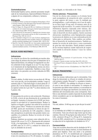 06.03.04. ACIDO NICOTINICO 209


Contraindicaciones                                                          liza en hígado, su vida media es de 1 hora.
Enfermedad hepática activa, aumento persistente inexpli-
cado de las transaminasas, hipersensibilidad al fármaco o                   Efectos adversos - Precauciones
a algunos de sus componentes, embarazo y lactancia.                         Uno de los efectos más comunes es el eritema facial
                                                                            suele acompañarse de sensación de calor y prurito en
Bibliografía:                                                               la parte superior del tronco y cara. Es mediado por
1. Goodman & Gilman. Las bases de la terapéutica farmacológica. 10º ed.     prostaglandinas, y suele mitigarse con el uso de aspiri-
2. Executive summary of the third report of the Nacional Colesterol Edu-
   cation Program. JAMA 2001;285:2486-97.
                                                                            na en dosis bajas 50 mg unos 30 minutos antes de la
3. Raal FJ, Pappu AS, Illingworth DR et al: Inhibition of cholesterol       ingesta del ácido nicotínico. Es común el desarrollo de
   synthesis by atorvastatin homozygous familial hypercholesterolae-        intolerancia digestiva expresada como náuseas, dia-
   mia. Atherosclerosis 2000; 150:421-428.                                  rreas y malestar abdominal. En algunos casos han lle-
4. Lilja JJ, Kivisto KT & Neuvonen PJ: Grapefruit juice increases serum     vado al desarrollo de úlcera péptica. Suelen ocasionar
   concentrations of atorvastatin and has no effect on pravastatin. Clin
                                                                            alteraciones metabólicas como hiperglucemia aunque
   Pharmacol Ther 1999; 66:118-127.
5. Saw J, Steinhubl S, Berger P et al: Lack of adverse clopidogrel-ator-    la presencia de diabetes no es una contraindicación ab-
   vastatin clinical interaction from secondary analysis of a randomized,   soluta para su utilización. Tales cambios son atribui-
   placebo-controlled clopidogrel trial. Circulation 2003; 108:921-924.     bles al desarrollo de insulinorresistencia. También au-
6. Boyd RA, Stern RH, Stewart BH et al: Atorvastatin coadministration       mentan los niveles de ácido úrico y casos ocasionales
   may increase digoxin concentrations by inhibition of intestinal p-gly    de gota han sido descriptos. Puede producir aumento
   coprotein-mediated secretion. J Clin Pharmacol 2000; 40:91-98.
                                                                            de las enzimas hepáticas siendo indicación de suspen-
                                                                            sión cuando la elevación alcanza 3 veces los valores
06.03.04. ACIDO NICOTINICO                                                  basales.

Indicaciones                                                                Bibliografía
                                                                            1. Knopp R. Drug treatment of Lipid dissorder. N Eng J Med
En virtud de sus efectos fue considerada por muchos años                       1999;341:498-511.
como droga de primera elección para el tratamiento de la                    2. Keenan G. Niacina revisited. Arch Inter Med 1991;1424-1431.
hipercolesterolemia, sin embargo la magnitud de sus efec-                   3. Kreisberg R Niacin a therapeutic dilemma. Am J Med 1994;97:313-
tos colaterales la han relegado en su uso.4 Es muy útil pa-                    318.
ra el tratamiento de las hiperlipidemias mixtas con eleva-                  4. Jones P. A clinical overview of dyslipidemias. Am J Med 1992; 187-
ción de colesterol y triglicéridos. También es muy eficaz                      198.
para tratar a los pacientes con niveles reducidos de HDL                    06.03.05. PRAVASTATINA
colesterol.
                                                                            Indicaciones
Dosis                                                                       Tiene las mismas indicaciones que la simvastatina. Esta
Vía oral, adultos: Se debe iniciar con una dosis de 100 mg                  droga ha demostrado su eficacia en estudios de preven-
/tres veces por día, con las principales comidas. Luego se                  ción primaria (estudio Woscops1) y secundaria (estudios
aumenta cada 4 a 7 días hasta llegar a la dosis plena de 1,5                CARE2 y LIPIDS3). Sin embargo su eficacia es menor y
gramos día. Con las formas de liberación lenta no convie-                   el costo es mas elevado al simvastatina. Es ventajosa en
ne superar la dosis de 2 grs/ día.2,4 La dosis máxima es de                 los pacientes que deben tomar estatinas y se encuentran en
6 gramos /día.                                                              tratamiento con drogas que interfieren con sistema de me-
                                                                            tabolismo del simvastatina tales como ciclosporina. Tam-
Acciones                                                                    bién es una alternativa cuando el paciente ha desarrollado
El mecanismo de acción no está esclarecido. Disminuye                       efectos secundarios que no son dependientes de clase ta-
la VLDL a través de una disminución de su producción                        les como el insomnio.
en hígado. Aumenta el clearance de la VLDL por incre-
mentar la actividad de la Lipoproteinlipasa. Reduce la                      Dosis
lipólisis en hígado y produce una caída de los niveles de                   Vía oral, adultos: 10-40 mg una vez por día por la noche.4
ácidos grasos libres.3 Producen un aumento del coleste-
rol HDL quizás por incrementar la síntesis de apo A1.                       Acciones
Transforma las partículas de LDL pequeñas y densas                          Es un Inhibidor de la HMG CoA reductasa al igual que el
más aterogénicas en partículas más grandes menos sus-                       simvastatina. Tiene una eficacia algo menor que las otras
ceptibles a la oxidación. Reduce los niveles de la lipo-                    estatinas. Dosis de 20 mg logran una reducción de 17% de
proteína LpA.1                                                              LDL- colesterol; 40 mg 23 % y 80 mg 36 %. Aumenta los
Podemos sintetizar sus acciones como reducción del co-                      niveles de HDL colesterol un 8 % y ocasionan una discre-
lesterol LDL en un 15 a 25 %. Disminución del colesterol                    ta reducción de los triglicéridos de alrededor de 10 %.1
VLDL y los triglicéridos 35 a 50 %. Aumentan el coleste-
rol HDL entre un 15 a 30 %, y reducen los valores de la                     Farmacocinética
LpA en alrededor de un tercio.                                              Tiene una excelente absorción oral de alrededor de 98 %.
                                                                            A diferencia de las demás estatinas, no tiene fenómeno de
Farmacocinética                                                             primer paso hepático. Tiene una unión a las proteínas
Se absorbe completamente por aparato digestivo. Se logra                    plasmáticas de 50 %. Es metabolizado por conjugación
el pico de concentración en 30 a 60 minutos. Se metabo-                     con sulfatos , por lo que las drogas que interfieren con el
 