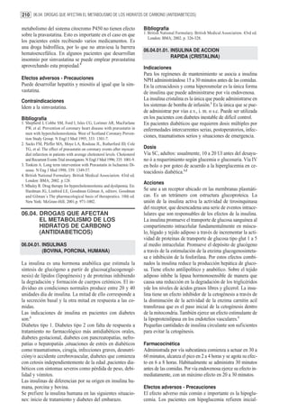 210 06.04. DROGAS QUE AFECTAN EL METABOLISMO DE LOS HIDRATOS DE CARBONO (ANTIDIABETICOS)

metabolismo del sistema citocromo P450 no tienen efecto                        Bibliografía
sobre la pravastatina. Esto es importante en el caso en que                    1. British National Formulary. British Medical Association. 43rd ed.
                                                                                  London: BMA; 2002. p. 326-328.
los pacientes estén recibiendo varios medicamentos. Es
una droga hidrofílica, por lo que no atraviesa la barrera
                                                                               06.04.01.01. INSULINA DE ACCION
hematoencefálica. En algunos pacientes que desarrollan
                                                                                            RAPIDA (CRISTALINA)
insomnio por simvastatina se puede emplear pravastatina
aprovechando esta propiedad.5                                                  Indicaciones
                                                                               Para los regímenes de mantenimiento se asocia a insulina
Efectos adversos - Precauciones                                                NPH administrándose 15 a 30 minutos antes de las comidas.
Puede desarrollar hepatitis y miositis al igual que la sim-                    En la cetoacidosis y coma hiperosmolar es la única forma
vastatina.                                                                     de insulina que puede administrarse por vía endovenosa.
Contraindicaciones                                                             La insulina cristalina es la única que puede administrarse en
Idem a la simvastatina.                                                        los sistemas de bomba de infusión.1 Es la única que se pue-
                                                                               de administrar por vías e.v., i. m. o s.c. Puede ser utilizada
Bibliografía                                                                   en los pacientes con diabetes inestable de difícil control.
1. Shepherd J, Cobbe SM, Ford I, Isles CG, Lorimer AR, MacFarlane              En pacientes diabéticos que requieren dosis múltiples por
   PW, et al. Prevention of coronary heart disease with pravastatin in         enfermedades intercurrentes serias, postoperatorios, infec-
   men with hypercholesterolemia. West of Scotland Coronary Preven-
   tion Study Group. N Engl J Med 1995; 333: 1301-7.
                                                                               ciones, traumatismos serios y situaciones de emergencia.
2. Sacks FM, Pfeffer MA, Moye LA, Rouleau JL, Rutherford JD, Cole
   TG, et al. The effect of pravastatin on coronary events after myocar-       Dosis
   dial infarction in patients with average cholesterol levels. Cholesterol    Vía SC, adultos: usualmente, 10 a 20 Ul antes del desayu-
   and Recurrent Events Trial investigators. N Engl J Med 1996; 335: 1001-9.   no ó a requerimiento según glucemia o glucosuria. Vía IV
3. Tonkim A. Long term intervention with Pravastatin in Ischaemic Di-          en bolo o por goteo de acuerdo a la hiperglucemia en ce-
   sease. N Eng J Med 1998; 339: 1349-57.                                      toacidosis diabética.1,2
4. British National Formulary. British Medical Association. 43rd ed.
   London: BMA; 2002. p.128
                                                                               Acciones
5. Mhaley R. Drug therapy for hypercholesterolemic and dyslipemia. En:
   Hardman JG, Limbird LE, Goodman Gilman A, editors. Goodman                  Se une a un receptor ubicado en las membranas plasmáti-
   and Gilman´s The pharmacological basis of therapeutics. 10th ed.            cas. Es un tetrámero con estructura glucoproteica. La
   New York: McGraw-Hill; 2001.p. 971-1002.                                    unión de la insulina activa la actividad de tirosinquinasa
                                                                               del receptor, que desencadena una serie de eventos intrace-
06.04. DROGAS QUE AFECTAN                                                      lulares que son responsables de los efectos de la insulina.
       EL METABOLISMO DE LOS                                                   La insulina promueve el transporte de glucosa sanguínea al
       HIDRATOS DE CARBONO                                                     compartimento intracelular fundamentalmente en múscu-
       (ANTIDIABETICOS)                                                        lo, hígado y tejido adiposo a través de incrementar la acti-
                                                                               vidad de proteínas de transporte de glucosa tipo glut 1 a 5
06.04.01. INSULINAS                                                            al medio intracelular. Promueve el depósito de glucógeno
          (BOVINA, PORCINA, HUMANA)                                            a través de la estimulación de la enzima glucogenosinteta-
                                                                               sa e inhibición de la fosforilasa. Por estos efectos combi-
La insulina es una hormona anabólica que estimula la                           nados la insulina reduce la producción hepática de gluco-
síntesis de glucógeno a partir de glucosa(glucogenogé-                         sa. Tiene efecto antilipolítico y anabólico. Sobre el tejido
nesis) de lípidos (lipogénesis) y de proteínas inhibiendo                      adiposo inhibe la lipasa hormonosensible de manera que
la degradación y formación de cuerpos cetónicos. El in-                        causa una reducción en la degradación de los triglicéridos
dividuo en condiciones normales produce entre 20 y 40                          yde los niveles de ácidos grasos libres y glicerol. La insu-
unidades día de insulina. La mitad de ello corresponde a                       lina tiene un efecto inhibidor de la cetogénesis a través de
la secreción basal y la otra mitad en respuesta a las co-                      la disminución de la actividad de la enzima carnitin acil
midas.                                                                         transferasa que es el paso inicial de la cetogénesis dentro
Las indicaciones de insulina en pacientes con diabetes                         de la mitocondria. También ejerce un efecto estimulante de
son:1                                                                          la lipoproteinlipasa en los endotelios vasculares.1
Diabetes tipo 1. Diabetes tipo 2 con falta de respuesta a                      Pequeñas cantidades de insulina circulante son suficientes
tratamiento no farmacológico más antidiabéticos orales,                        para evitar la cetogénesis.
diabetes gestacional, diabetes con pancreatopatías, nefro-
patías o hepatopatiás ,situaciones de estrés en diabéticos                     Farmacocinética
como traumatismos, cirugía, infecciones graves, desnutri-                      Administrada por vía subcutánea comienza a actuar en 30 a
cióny/o accidente cerebrovascular, diabetes que comienza                       60 minutos, alcanza el pico en 2 a 4 horas y se agota su efec-
con cetosis independientemente de la edad ,pacientes dia-                      to en 6 a 8 horas. Habitualmente se administra 30 minutos
béticos con síntomas severos como pérdida de peso, debi-                       antes de las comidas. Por vía endovenosa ejerce su efecto in-
lidad y vómitos.                                                               mediatamente, con un máximo efecto en 20 a 30 minutos.
Las insulinas de diferencian por su origen en insulina hu-
mana, porcina y bovina.                                                        Efectos adversos - Precauciones
Se prefiere la insulina humana en las siguientes situacio-                     El efecto adverso más común e importante es la hipoglu-
nes: inicio de tratamiento y diabetes del embarazo.                            cemia. Los pacientes con hipoglucemia refieren inicial-
 