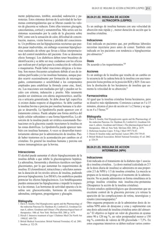 06.04.01.02. INSULINA DE ACCION ULTRACORTA (LISPRO) 211


mente palpitaciones, temblor, ansiedad, sudoración y pa-                  06.04.01.02. INSULINA DE ACCION
restesias. Estos síntomas derivan de la actividad de las hor-                          ULTRACORTA (LISPRO)
monas contrarregulatorias que se liberan cuando los valo-
res de glucemia se reducen. Entre ellas tenemos glucagón,                 Es un análogo de insulina humana con una velocidad de
catecolaminas, cortisol y somatotrofina. Más serios son los               absorción más rápida y , menor duración de acción que la
síntomas ocasionados por la caída de la glucemia sobre                    insulina cristalina.
SNC como son la sensación de calor, dificultad de concen-
tración, mareos, visión borrosa y pérdida del conocimien-                 Indicaciones
to. Un problema son las hipoglucemias nocturnas que pue-                  Está indicada en pacientes que, por problemas laborales
den pasar inadvertidas, sin embargo ocasionan hipergluce-                 necesitan inyectarse poco antes de comer. También está
mias matinales de rebote que llevan a falsas interpretacio-               indicada en los pacientes con tendencia a hipoglucemias
nes del control metabólico del paciente. Esto se denomina                 pre-almuerzo.1
efecto Somogyi. Los diabéticos deben tener brazaletes de
identificación y se debe ser muy cuidadoso con los oficios                Dosis
que realizan por el peligro para la conducción de vehículos               De acuerdo a los requerimientos.3,4
o maquinarias. Puede haber reacciones alérgicas a la insu-
lina. Son menos frecuentes actualmete debido al uso de in-                Acciones
sulinas purificadas y/o las insulinas humanas, aunque pue-                Es un análogo de la insulina que resulta de un cambio en
den ocurrir ocasionalmente por formación de microagre-                    la secuencia de la cadena beta de la insulina con una trans-
gados, contaminantes o sensibilidad a los componentes                     posición lisina prolina en la posición B28 y B29. Esto ace-
empleados para estabilizar la fórmula como zinc, fenol,                   lera la disolución de los hexámeros de insulina que au-
etc. Las reacciones son mediadas por IgE y pueden ser lo-                 menta la velocidad de su absorción.2
cales con eritema, induración y prurito. Más raramente
pueden ser sistémicas con edema angioneurótico, anafila-                  Farmacocinética
xia o urticaria generalizada. Se debe dosar IgE específica                Al igual que la insulina cristalina forma hexámeros, pero
si existen dudas respecto al diagnóstico. Se debe cambiar                 se disuelve más rápidamente. Comienza a actuar en 5 a 15
la insulina bovina o porcina por insulina humana si la aler-              minutos, alcanza el pico de acción en 1 a 2 horas y se ago-
gia se desarrolla. La lipodistrofia puede aparecer con el                 ta en 4 a 5 horas.1,2
tratamiento crónico. Puede adoptar una forma atrófica del
tejido celular subcutáneo o una forma hipertrófica. La ab-                Bibliografía
sorción de la insulina puede ser errática ocasionando fluc-               1. Davis S. Insulin, Oral Hypoglycemic agents and the Pharmacology of
                                                                             the endocrine Pancreas. En: Hardman JG, Limbird LE, Goodman Gil-
tuaciones en la glucemia cuando inyectamos la insulina en                    man A, editors. Goodman and Gilman´s The pharmacological basis of
las zonas distróficas. La lipodistrofia puede aparecer tam-                  therapeutics. 10th ed. New York: McGraw-Hill; 2001.p. 1679.
bién con insulinas humanas. A veces se desarrollan transi-                2. Hollerman Insulina Lispro. N Eng J Med 1997176-83.
toriamente edemas por la administración de insulina. Pue-                 3. Owens D. Insulins today and beyond. Lancet 2001;358:739-45.
de haber trastornos en la acomodación por cambios en el                   4. British Medical Association. British National Formulary 43 ed. 2002.
                                                                             p. 328-29.
cristalino. En general las insulinas humana y porcina son
menos inmunogénicas que la bovina.
                                                                          06.04.01.03. INSULINA DE ACCION
                                                                                       INTERMEDIA (NPH)
Interacciones
El alcohol puede aumentar el efecto hipoglucemiante de la
                                                                          Indicaciones
insulina debido a que inhibe la gluconeogénesis hepática.
La adrenalina, furosemida y diuréticos tiazídicos son hiper-              Está indicada en el tratamiento de la diabetes tipo 1 asocia-
glucemiantes, por lo que aumentan los requerimientos de                   da a insulina cristalina. . La dosis matinal (calculada en 2/3
insulina. El cloramfenicol, tetraciclinas y salicilatos aumen-            de la dosis diaria de insulina) se administra en una propor-
tan la duración de los niveles séricos de insulina, pudiendo              ción 2/3 de NPH y 1/3 de insulina cristalina. La mezcla se
provocar hipoglucemia. Los IMAO y los anabólicos pueden                   prepara en la misma jeringa en el momento de la adminis-
potenciar los efectos hipoglucémicos. Los betabloqueantes                 tración. No se puede administrar en forma simultánea en la
pueden enmascarar las hipoglucemias e impedir la respues-                 jeringa insulina cristalina más insulina-zinc-protamina
ta a las mismas. Las hormonas de actividad opuesta a la in-               (Desaparece la acción de la insulina cristalina).
sulina son: glucocorticoides, hormona de crecimiento,                     Existen estudios epidemiológicos que documentan que un
adrenalina, estrógenos, progestágenos y glucagón.                         excelente control de la glucemia previene y/o retrasa la
                                                                          aparición de las complicaciones de retina, neuroógicas y
                                                                          renales (microangiopatía).2
Bibliografía                                                              Otro esquema propuesto es de le administrar dosis de in-
1. Davis S. Insulin, Oral Hypoglycemic agents and the Pharmacology of
   the endocrine Pancreas En: Hardman JG, Limbird LE, Goodman Gil-        sulina NPH antes de desayuno y cena y suplementar con
   man A, editors. Goodman and Gilman´s The pharmacological basis of      una dosis adicional de insulina cristalina antes del almuer-
   therapeutics. 10th ed. New York: McGraw-Hill; 2001.p. 1679.            zo.1 El objetivo es lograr un valor de glucemia en ayunas
2. Hirsch I. Intensive treatment of type 1 Diabetes Med Clin North Am     entre 90 a 120 mg %, un valor postprandial menor a 150
   1998;82: 689-720.
3. British Medical Association. British National Formulary 42 ed. 2001.   mg %, controles de valores de Hb glicosilada < 7,5%. En
   Insulins, p. 322-28.                                                   estos esquemas intensivos se deben realizar varios contro-
 