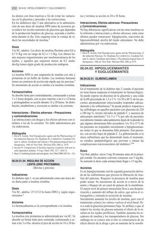 212 06.04.02. HIPOGLUCEMIANTES Y EUGLUCEMIANTES

les diarios con tiras reactivas a fin de evitar las variacio-              ras y termina su acción en 24 a 36 horas.
nes en la glucemia y proceder a las correcciones.
En los diabéticos tipo 2 una alternativa es la administra-                 Interacciones, Efectos adversos- Precauciones
ción de una dosis de insulina NPH antes de acostarse pa-                   y Contraindicaciones:
ra reducir los niveles matinales de glucemia que dependen                  No hay diferencias significativas con las otras insulinas en
de la producción hepática de glucosa, asociada a metfor-                   lo referente a interacciones y efectos adversos; entre estos
mina durante el día. Este esquema tiene la ventaja de re-                  últimos pueden remarcarse: hipoglucemia, reacciones de
ducir las necesidades de insulina.3                                        hipersensibilidad, atrofia del tejido subcutáneo. No debe
                                                                           administrarse por vía endovenosa.
Dosis
Vía SC, adultos: Las dosis de insulina fluctúan entre 0,6 a                Bibliografía
0,7 U/Kg con un rango de 0,2 a 1 U/Kg. Los obesos tie-                     1. Davis S. Insulin, Oral Hypoglycemic agents and the Pharmacology of
                                                                              the endocrine Pancreas. En: Hardman JG, Limbird LE, Goodman Gil-
nen mayores requerimientos por insulinoresitencia de los                      man A, editors. Goodman and Gilman´s The pharmacological basis of
tejidos, y aquellos que requieren menos de 0,5 unida-                         therapeutics. 10th ed. New York: McGraw-Hill; 2001.p.1679.
des/kg tienen algún grado de producción endógena.
                                                                           06.04.02. HIPOGLUCEMIANTES
Acciones                                                                             Y EUGLUCEMIANTES
La insulina NPH es una suspensión de insulina con zinc y
protamina en un buffer de fosfato. Las insulinas humanas                   06.04.02.01. GLIBENCLAMIDA
tienen un comienzo de acción más rápido que las porcinas.1
Su mecanismo de acción es similar a la insulina cristalina.                Indicaciones
                                                                           En el tratamiento de la diabetes tipo 2 cuando el paciente
Farmacocinética                                                            no tiene buena respuesta al tratamiento no farmacológico.
Se absorbe lenta pero sostenidamente, comenzando a actuar                  Se puede esperar un descenso de la glucemia y una caída
1 a 2 horas después, con su pico máximo a las 6 a 12 horas                 de la Hb glicosilada de 1,5 a 2 %. Un 50 a 80 % de los pa-
y prolongándose su acción durante 16 a 20 horas. Su distri-                cientes apropiadamente seleccionados responden adecua-
bución, metabolismo y excreción es similar a la corriente.                 damente a las sulfonilureas.1 Se puede predecir respuesta a
                                                                           las sulfodrogas en aquellos pacientes con glucemia de 220
Interacciones - Efectos adversos - Precauciones                            a 240 mg %, niveles elevados de péptido C y ausencia de
y contraindicaciones                                                       anticuerpos antiislotes.2 Un 5 a 7 % por año de pacientes
Las interacciones con drogas y los efectos adversos son si-                inicialmente tratados adecuadamente dejan de responder lo
milares a los de la corriente. No debe administrarse por                   que algunos denominan fallo secundario. Un 10 a 15 % de
vía endovenosa.                                                            los pacientes no responden inicialmente a hipoglucemian-
                                                                           tes orales lo que se denomina fallo primario. Son pacien-
Bibliografía                                                               tes, con niveles bajos de péptido C. La glibenclamida es la
1. Davis S. Insulin, Oral Hypoglycemic agents and the Pharmacology of
   the endocrine Pancreas. En: Hardman JG, Limbird LE, Goodman Gil-
                                                                           única sulfonilurea que ha demostrado hasta el momento,
   man A, editors. Goodman and Gilman´s The pharmacological basis of       en estudios epidemiológicos que previene y retrasa las
   therapeutics. 10th ed. New York: McGraw-Hill; 2001.p. 1679.             complicaciones microvasculares del diabético.1,3,4
2. Jarvine H. Comparisson of Insulina regimens in patiens with non in-
   sulin dependent diabetes. N Eng J Med 1992; 327: 1426-33.               Dosis
3. Buse J. Combining Insulin and oral agents. Am J Med 2000;108:23s—32s.   Vía Oral, adultos: inicio 5 mg 30 minutos antes de la princi-
                                                                           pal comida. En ancianos conviene comenzar con 5 mg/día.
06.04.01.04. INSULINA DE ACCION                                            Se aumenta la dosis cada semana hasta llegar a 15 mg/día.
             LENTA (ZINC PROTAMINA)
                        (Bovina y porcina)                                 Acciones
                                                                           Es un hipoglucemiante oral de segunda generación deriva-
Indicaciones                                                               do de las sulfonilureas que provoca la liberación de insu-
En diabetes tipo 1, se usa administrada como una única do-                 lina del páncreas. Requiere la presencia de insulina para
sis diaria junto a insulina cristalina.                                    poder actuar. Su mecanismo de acción es a través de la
                                                                           unión y bloqueo de un canal de potasio de la membrana.
Dosis                                                                      El mayor nivel de potasio intracelular lleva a una despola-
Vía SC, adultos: 25 Ul/12 hs hasta 200Ul y según reque-                    rización y aumento del influjo de calcio, que activa el ci-
rimientos.1                                                                toesqueleto y estimula la secreción de insulina.
                                                                           Inicialmente aumenta los niveles de insulina, pero con el
Acciones                                                                   tratamiento crónico los valores vuelven al nivel basal. Pe-
La farmacodinamia es la correspondiente a la insulina.                     se a todo la glucemia permanece baja. Se atribuye a que al
                                                                           reducir los niveles de glucosa aumenta el efecto de la in-
Farmacocinética                                                            sulina en los tejidos periféricos. También aumenta los re-
La insulina zinc protamina es administrada por vía SC. Se                  ceptores de insulina y los transportadores de glucosa. Sin
absorbe en forma lenta pero sostenida, comenzando a ac-                    embargo no se conoce aún si esto es consecuencia de un
tuar a las 3 a 4 hs, alcanza el pico de acción en 18 a 24 ho-              efecto directo de la droga o por un aumento de la sensibi-
 