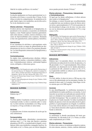 06.04.02.02. GLIPIZIDA 213


lidad de los tejidos periféricos a la insulina.1                            micos pueden persistir durante 24 horas.3

Farmacocinética                                                             Efectos adversos – Precauciones, Interacciones
Se absorbe rápidamente en el tracto gastrointestinal; su vi-                y Contraindicaciones
da media es de 6 horas y su acción dura 12 horas. Se dis-                   Al igual que las demás sulfonilureas, el efecto adverso
tribuye en todos los compartimentos. Se metaboliza en hí-                   más común es la hipoglucemia.4
gado, dando origen a tres metabolitos, uno de ellos activo.                 Sin embargo, es menos frecuente que con glibenclamida.
Su vía de eliminación es renal.                                             La glipizida tiene una incidencia menor de efectos adver-
                                                                            sos serios y aproximadamente el 1,5% de los pacientes de-
Efectos adversos – Precauciones                                             ben discontinuar la droga a raíz de éstos. Los más comu-
El efecto adverso más importante es la hipoglucemia, es-                    nes son las alteraciones gastrointestinales (3,7%) y erup-
pecialmente en los ancianos y en pacientes con disfunción                   ciones (1,4%).
hepática y renal. Pueden aparecer trastornos gastrointesti-
nales cómo náuseas y vómitos, ictericia colestásica y reac-                 Bibliografía
ciones de hipersensibilidad como exantemas. Raramente                       1. Davis S. Insulin, Oral Hypoglycemic agents and the Pharmacology of
                                                                               the endocrine Pancreas. En: Hardman JG, Limbird LE, Goodman Gil-
se han visto agranulocitosis, anemia aplásica y hemolítica.                    man A, editors. Goodman and Gilman´s The pharmacological basis of
                                                                               therapeutics. 10th ed. New York: McGraw-Hill; 2001.p. 1679.
Interacciones                                                               2. De Fronzo R. Pharmacologic therapy for type 2 Diabetes. Ann Int
El uso simultáneo de salicilatos o anticoagulantes orales                      Med 1999;131:296-315.
aumenta los niveles en sangre de glibenclamida por des-                     3. Inzuchi S.Oral antihyperglucemic therapy for type 2 Diabetes. JAMA
plazamiento de ésta de su unión a las proteínas plasmáti-                      2002; 287:360-73.
                                                                            4. Chedale J. A rational aproach to drug therapy of type 2 Diabetes.
cas. Los beta bloqueantes enmascaran las hipoglucemias y                       Drugs 2000; 60:95-113.
sus síntomas.
                                                                            06.04.02.03. METFORMINA
Contraindicaciones
Su empleo tiene contraindicaciones absolutas: diabetes                      Indicaciones
dependiente de insulina y cetoacidosis diabética y emba-                    Diabetes tipo 2 en pacientes obesos. Los efectos de la
razo. Contraindicaciones relativas: enfermedad hepática                     metformina son reducción de los niveles de glucemia, y la
severa, nefropatía, e infecciones graves.                                   Hb glicosilada 1,5 a 2 % aproximadamente. Otros efectos
                                                                            adicionales son disminución de los lípidos plasmáticos.
Bibliografía
1. Davis S. Insulin, Oral Hypoglycemic agents and the Pharmacology of       La partícula de LDL colesterol se reduce en 10 a 15 %.
   the endocrine Pancreas. En: Hardman JG, Limbird LE, Goodman Gil-         Los triglicéridos también se reducen con la metformina.
   man A, editors. Goodman and Gilman´s The pharmacological basis of        El HDL colesterol no varía.1
   therapeutics. 10th ed. New York: McGraw-Hill; 2001.p. 1679.
2. De Fronzo R. Pharmacologic therapy for type 2 Diabetes Ann Int Med       Dosis
   1999;131: 296-315.
                                                                            Vía Oral, adultos: la dosis de inicio es 500 mg una o dos
3. Inzuchi S. Oral antihyperglucemic therapy for type 2 Diabetes. JAMA
   2002; 287:360-73.                                                        veces al día administrada con las principales comidas. Se
4. Chedale J. A rational aproach to drug therapy of type 2 Diabetes Drugs   aumenta la dosis cada 2 a 4 semanas, hasta llegar a la do-
   2000;60:95-113.                                                          sis máxima que es de 2000 mg/día.2

06.04.02.02. GLIPIZIDA                                                      Acciones
                                                                            Es una dimetilbiguanida. La metformina incrementa la
Indicaciones                                                                sensibilidad de los tejidos periféricos a la insulina. A nivel
Diabetes tipo 2.1,2                                                         muscular sus acciones son explicadas por aumento del nú-
                                                                            mero y/o afinidad de los receptores de la insulina y de la
Dosis                                                                       actividad tirosinquinasa.1 Hay un aumento de la entrada
Vía Oral, adultos: Usualmente se inicia con 5 mg antes de                   de glucosa en el tejido muscular. Se reduce la producción
la principal comida. La dosis se aumenta cada 1-2 sema-                     hepática de glucosa a través de una reducción de la gluco-
nas. La dosis máxima recomendada es de 20mg. Las do-                        genólisis y la gluconeogénesis en el hígado. La metformi-
sis mayores a 10 mg se dividen en varias tomas.                             na no tiene efectos directos en la función beta pancreáti-
                                                                            ca. Tiene efectos discretos sobre la glucosa intestinal inhi-
Acciones                                                                    biendo su absorción.
La glipizida tiene el mismo mecanismo de acción que las
otras sulfonilureas                                                         Farmacocinética
                                                                            La metformina se absorbe parcialmente del tracto gas-
Farmacocinética                                                             trointestinal. Su vida media es de 1,5 a 3 horas y es elimi-
Se absorbe rápidamente, obteniéndose concentraciones                        nada completamente por el riñón.
máximas entre 1 y 3 hs, tiene alta fijación a proteínas
plasmáticas (98-99%), es metabolizada en hígado y excre-                    Efectos adversos - Precauciones
tada por riñón como metabolitos conjugados inactivos. Su                    El efecto más común es la intolerancia digestiva expresa-
vida media es de 2 a 4 horas, pero sus efectos hipoglucé-                   da como náuseas, anorexia, vómitos, malestar abdominal
 