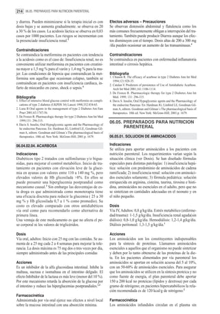 214 06.05. PREPARADOS PARA NUTRICION PARENTERAL

y diarrea. Pueden minimizarse si la terapia inicial es con               Efectos adversos – Precauciones
dosis bajas y se aumenta gradualmente. se observa en 20                  Se observan distensión abdominal y flatulencia como los
a 30 % de los casos. La acidosis láctica se observa en 0,03              más comunes frecuentemente obligan a interrupción del tra-
casos por 1000 pacientes. Los riesgos se incrementan con                 tamiento. También puede producir Diarrea aunque los efec-
la presenciade insuficiencia renal.3                                     tos disminuyen con el tiempo. Dosis altas de 200 a 300 mg
                                                                         /día pueden ocasionar un aumento de las transaminasas.4
Contraindicaciones
Se contraindica la metformina en pacientes con tendencia                 Contraindicaciones
a la acidosis como es el caso de: Insuficiencia renal, no es             Se contraindica en pacientes con enfermedad inflamatoria
conveniente utilizar metformina en pacientes con creatini-               intestinal o cirrosis hepática.
na mayor a 1,5 mg % para el varón y 1,4 mg % para la mu-
jer. Las condiciones de hipoxia que contraindican la met-                Bibliografía
formina son aquellas que ocasionan colapso, también se                   1. Chiason R. The efficacy of acarbose in type 2 Diabetes Ann Int Med
                                                                            1994;121:928-35.
contraindican en pacientes con insuficiencia cardíaca, in-               2. Catalan V. Predictors of persistence of Use of Antidiabetic Acarbose.
farto de miocardio en curso, shock o sepsis.4                               Arch Int Med 2001;161:1106-1114.
                                                                         3. De Fronzo R. Pharmacologic therapy for type 2 Diabetes Ann Int
Bibliografía                                                                Med. 1999; 131: 296-315.
1. Effect of intensive blood glucose control with metformin on compli-   4. Davis S. Insulin, Oral Hypoglycemic agents and the Pharmacology of
   cations of type 2 diabetes (UKPDS 34) Lancet 1998;352:854-65.            the endocrine Pancreas. En: Hardman JG, Limbird LE, Goodman Gil-
2. Luna B Oral agents in the management of type 2 Diabetes Am Fam           man A, editors. Goodman and Gilman´s The pharmacological basis of
   Pract 2001;63:1747-56.                                                   therapeutics. 10th ed. New York: McGraw-Hill; 2001.p. 1679.
3. De Fronzo R. Pharmacologic therapy for type 2 Diabetes Ann Int Med
   1999;131: 296-315.
                                                                         06.05. PREPARADOS PARA NUTRICION
4. Davis S. Insulin, Oral Hypoglycemic agents and the Pharmacology of
   he endocrine Pancreas. En: Hardman JG, Limbird LE, Goodman Gil-              PARENTERAL
   man A, editors. Goodman and Gilman´s The pharmacological basis of
   therapeutics. 10th ed. New York: McGraw-Hill; 2001.p. 1679.           06.05.01. SOLUCION DE AMINOACIDOS

06.04.02.04. ACARBOSA                                                    Indicaciones
                                                                         Se utiliza para aportar aminoácidos a los pacientes con
Indicaciones                                                             nutrición parenteral. Los requerimientos varían según la
Diabéticos tipo 2 tratados con sulfonilureas y/o bigua-                  situación clínica (ver Dosis). Se han diseñado fórmulas
nidas, para mejorar el control metabólico. Inicio de tra-                especiales para distintas patologías: 1) insuficiencia hepá-
tamiento en pacientes con elevación leve de la gluce-                    tica: solución con predominio de aminoácidos de cadena
mia en ayunas con valores entre 110 a 140 mg %, pero                     ramificada; 2) insuficiencia renal: solución con aminoáci-
elevados valores de Hb glicosilada >8%. En ellos se                      dos esenciales solamente; 3) fórmula pediátrica: solución
puede presumir una hiperglucemia postprandial como                       enriquecida en arginina, cisteína, taurina, tirosina e histi-
mecanismo causal.3 Sin embargo las desventajas de es-                    dina, aminoácidos no esenciales en el adulto, pero que no
ta droga es que administrada como monoterapia tiene                      se sintetizan en cantidades adecuadas en el neonato y en
una eficacia discreta para reducir la glucemia ( 25 a 30                 el niño pequeño.
mg % y Hb glicosilada 0,7 a 1 % como promedio). Su
costo es elevado comparado con otros antidiabéticos                      Dosis
vía oral como para recomendarlo como alternativa de                      Vía IV, Adultos: 0,8 g/kg/día. Estrés metabólico (enferme-
primera línea.                                                           dad/trauma): 1-1,5 g/kg/día. Insuficiencia renal aguda(sin
Una ventaja de este medicamento es que no afecta el pe-                  diálisis): 0,8-1,0 g/kg/día. Hemodiálisis: 1,2-1,4 g(kg/día.
so corporal ni los valores de triglicéridos.                             Diálisis peritoneal: 1,3-1,5 g/kg/día.1

Dosis                                                                    Acciones
Vía oral, adultos: Inicio con 25 mg con las comidas. Se au-              Los aminoácidos son los constituyentes indispensables
menta de a 25 mg cada 2 a 4 semanas para mejorar la tole-                para la síntesis de proteínas. Llamamos aminoácidos
rancia. La dosis máxima es 75 mg dos o tres veces por día,               esenciales a aquellos que el organismo no puede sintetizar
siempre administrado antes de las principales comidas                    y deben por lo tanto obtenerse de las proteínas de la die-
                                                                         ta. En los pacientes alimentados por vía parenteral los
Acciones                                                                 aminoácidos se aportan en solución acuosa del 5 al 10%,
Es un inhibidor de la alfa glucosidasa intestinal. Inhibe la             con un 50-60% de aminoácidos esenciales. Para asegurar
maltasa, sucrasa e isomaltasa en el intestino delgado. El                que los aminoácidos se utilicen en la síntesis proteica y no
efecto Inhibidor de la lactasa es más leve (menor del 10 %).             como fuente de energía, el plan parenteral debe aportar
Por este mecanismo retarda la absorción de la glucosa por                150 a 200 kcal no proteicas (lípidos y dextrosa) por cada
el intestino y reduce las hiperglucemias postprandiales.1,2              gramo de nitrógeno; en pacientes hipercatabólicos la rela-
                                                                         ción recomendada es de 120 kcal/g de nitrógeno.2
Farmacocinética
Administrada por vía oral ejerce sus efectos a nivel local               Farmacocinética
sobre la mucosa intestinal con una absorción mínima.                     Los aminoácidos infundidos circulan en el plasma sin
 