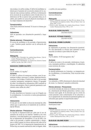 06.05.03.05. COBRE SULFATO 217


tina oxidasa y la sulfito oxidasa. El déficit de molibdeno se             y cerebro, de causa genética.
detecta por el aumento de la excreción urinaria de los sus-
tratos de estas enzimas (xantinas, sulfitos) y la diminución              Contraindicaciones
de la excreción de sus productos (como el ácido úrico). La                Ictericia obstructiva.
deficiencia de Mo no parece tener gravedad clínica en el
adulto, pero podría ser causa de alteración neurológica en                Bibliografía
las etapas tempranas del desarrollo.2                                     1. Klein S. Tratamiento nutricional. En: Ahya SN et al, editores. El ma-
                                                                             nual Washington de terapéutica médica. 30ma ed. Buenos Aires: Lip
                                                                             pincot; 2001. p. 29-31.
Farmacocinética                                                           2. Parfitt K, editor. Martindale: the complete drug reference. 32nd ed.
Tiene buena absorción intestinal. El exceso se elimina por                   London: Pharmaceutical Press; 1999. p. 1337.
la orina.
                                                                          06.05.03.06. SODIO SULFATO
Indicaciones                                                                                       (Ver 06.01.02.03)
Sólo en pacientes con alimentación parenteral a largo
plazo.                                                                    06.05.03.07. POTASIO FOSFATO
                                                                                                   (Ver 06.01.02.03)
Efectos adversos - Precauciones
El exceso de molibdeno se ha asociado a hiperuricemia                     06.05.03.08. CROMO CLORURO
y gota. También puede interferir con la utilización del
cobre.                                                                    Indicaciones
                                                                          Se suplementa en pacientes con alimentación parenteral.
Contraindicaciones                                                        No está demostrada su eficacia para aumentar la masa
Insuficiencia renal.                                                      muscular (en atletas) o para reducción de peso.
                                                                          Dosis
Bibliografía
1. Parfitt K, editor. Martindale: the complete drug reference. 32nd ed.   Vía IV, adultos: 10-20 microgramos /día.1
   London: Pharmaceutical Press; 1999. p. 1351.
2. Rajagopalan KV. Molybdenum: an essential trace element in human        Acciones
   nutrition. Ann Rev Nutr 1988; 8: 401-27.                               El déficit de cromo se ha asociado a intolerancia a la glu-
                                                                          cosa, neuropatía periférica y encefalopatía. Se administra
06.05.03.05. COBRE SULFATO                                                como tricloruro de cromo.

Dosis                                                                     Farmacocinética
Vía IV, adultos: 0,3 mg/día.1                                             Se absorbe pobremente en el intestino y se transporta uni-
Acciones                                                                  do a la albúmina y a la transferrina. Tiene excreción urina-
El cobre es cofactor de numerosas enzimas, como la mo-                    ria y biliar.
noamino oxidasa, citocromo C oxidasa, dopamina beta-hi-
droxilasa y lisil oxidasa. El déficit de cobre se ha asociado             Interacciones
a anemia, neutropenia, osteoporosis, diarrea. El agregado                 Los antiácidos y AINEs disminuyen la absorción intestinal
de cobre a los dispositivos intrauterinos (DIU) aumenta su                de cromo. La vitamina C aumenta su absorción.
eficacia anticonceptiva. Para la nutrición parenteral se ad-
ministra como sulfato de cobre.2                                          Efectos adversos - Precauciones
                                                                          Los niveles elevados de cromo en el plasma se han asocia-
Farmacocinética                                                           do a disminución del filtrado glomerular e incluso a insu-
El cobre absorbido en el intestino se une en el hígado con                ficiencia renal aguda. Se ha descripto que los niveles de
la ceruloplasmina. La excreción se realiza principalmente                 cromo presentes como contaminantes en las soluciones y
por la bilis.                                                             en el equipamiento de alimentación parenteral podrían ser
                                                                          suficientes para aportar el requerimiento diario.2
Interacciones
El zinc por vía oral inhibe la absorción intestinal de cobre              Contraindicaciones
(efecto que se aprovecha en el tratamiento de la enferme-                 Insuficiencia renal.
dad de Wilson).
                                                                          Bibliografía
                                                                          1. Klein S. Tratamiento nutricional. En: Ahya SN et al, editores. El ma-
Efectos adversos - Precauciones                                              nual Washington de terapéutica médica. 30ma ed. Buenos Aires: Lip
Se describe la hepatotoxicidad por cobre por el uso de                       pincot; 2001. p. 29-31.
utensilios de cocina de ese material. También se ha visto                 2. Parfitt K, editor. Martindale: the complete drug reference. 32nd ed.
hemólisis y toxicidad hepática por contaminación con co-                     London: Pharmaceutical Press; 1999. p. 1337-8.
bre en tratamientos de hemodiálisis. El uso de DIUs con
cobre se ha asociado a cambios endometriales y alergia,                   06.05.03.09. SELENIO ÁCIDO
pero es difícil separar los efectos adversos del cobre de los
propios del DIU. En la degeneración hepatolenticular de                   Indicaciones
Wilson hay un acumulo anormal de cobre en hígado, riñón                   Sólo en pacientes con alimentación parenteral a largo plazo.
 